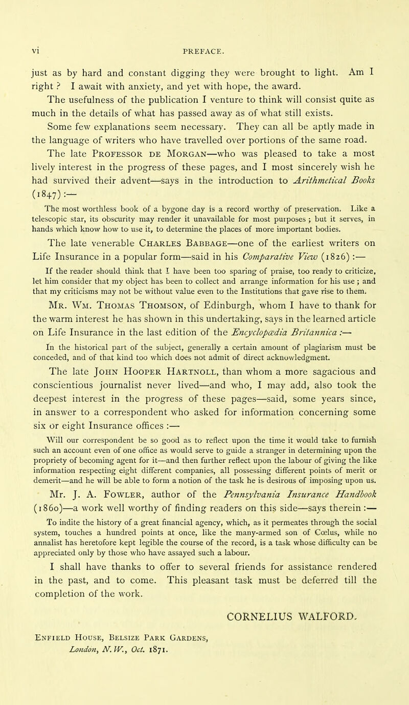 vi PREFACE. just as by hard and constant digging they were brought to light. Am I right ? I await with anxiety, and yet with hope, the award. The usefulness of the publication I venture to think will consist quite as much in the details of what has passed away as of what still exists. Some few explanations seem necessary. They can all be aptly made in the language of writers who have travelled over portions of the same road. The late Professor de Morgan—who was pleased to take a most lively interest in the progress of these pages, and I most sincerely wish he had survived their advent—says in the introduction to Arithmetical Books (1847):- The most worthless book of a bygone day is a record worthy of preservation. Like a telescopic star, its obscurity may render it unavailable for most purposes ; but it serves, in hands which know how to use it, to determine the places of more important bodies. The late venerable Charles Babbage—one of the earliest writers on Life Insurance in a popular form—said in his Comparative View (1826) :— If the reader should think that I have been too sparing of praise, too ready to criticize, let him consider that my object has been to collect and arrange information for his use ; and that my criticisms may not be without value even to the Institutions that gave rise to them. Mr. Wm. Thomas Thomson, of Edinburgh, whom I have to thank for the warm interest he has shown in this undertaking, says in the learned article on Life Insurance in the last edition of the JSncycIopcedia Britannica:— In the historical part of the subject, generally a certain amount of plagiarism must be conceded, and of that kind too which does not admit of direct acknowledgment. The late John Hooper Hartnoll, than whom a more sagacious and conscientious journalist never lived—and who, I may add, also took the deepest interest in the progress of these pages—said, some years since, in answer to a correspondent who asked for information concerning some six or eight Insurance offices :— Will our correspondent be so good as to reflect upon the time it would take to furnish such an account even of one office as would serve to guide a stranger in determining upon the propriety of becoming agent for it—and then further reflect upon the labour of giving the like information respecting eight different companies, all possessing different points of merit or demerit—and he will be able to form a notion of the task he is desirous of imposing upon us. Mr. J. A. Fowler, author of the Pennsylvania Insurance Handbook (i860)—a work well worthy of finding readers on this side—says therein :— To indite the history of a great financial agency, which, as it permeates through the social system, touches a hundred points at once, like the many-armed son of Coelus, while no annalist has heretofore kept legible the course of the record, is a task whose difficulty can be appreciated only by those who have assayed such a labour. I shall have thanks to offer to several friends for assistance rendered in the past, and to come. This pleasant task must be deferred till the completion of the work. CORNELIUS WALFORD, Enfield House, Belsize Park Gardens, London, N.W., Ocl. 1871.