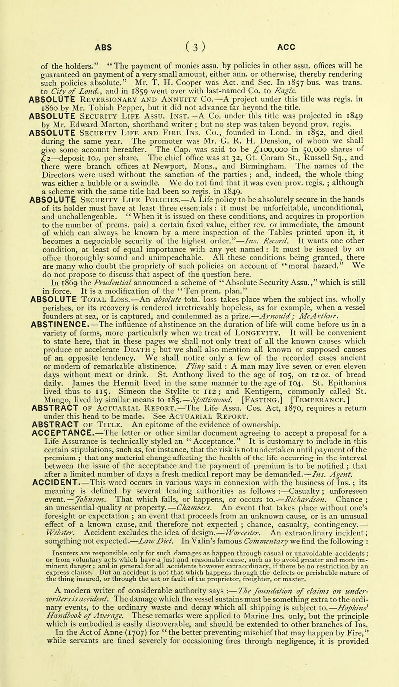 of the holders.  The payment of monies assu. by policies in other assu. offices will be guaranteed on payment of a very small amount, either ann. or otherwise, thereby rendering such policies absolute. Mr. T. H. Cooper was Act. and Sec. In 1857 bus. was trans, to City of Lojid., and in 1859 went over with last-named Co. to Eagle. ABSOLUTE Reversionary and Annuity Co.—A project under this title was regis, in i860 by Mr. Tobiah Pepper, but it did not advance far beyond the title. ABSOLUTE Security Life Assu. Inst. -A Co. under this title was projected in 1849 by Mr. Edward Morton, shorthand writer ; but no step was taken beyond prov. regis. ABSOLUTE Security Life and Fire Ins. Co., founded in Lond. in 1852, and died during the same year. The promoter was Mr. G. R. H. Dension, of whom we shall give some account hereafter. The Cap. was said to be ;!^loo,ooo in 50,000 shares of 2^2—deposit \os. per share. The chief office was at 32, Gt. Coram St., Russell Sq., and there were branch offices at Newport, Mons., and Birmingham. The names of the Directors were used without the sanction of the parties ; and, indeed, the whole thing was either a bubble or a swindle. We do not find that it was even prov. regis. ; although a scheme with the same title had been so regis, in 1849. ABSOLUTE Security Life Policies.—A Life policy to be absolutely secure in the hands of its holder must have at least three essentials : it must be unforfeitable, unconditional, and unchallengeable.  When it is issued on these conditions, and acquires in proportion to the number of prems. paid a certain fixed value, either rev. or immediate, the amount of which can always be known by a mere inspection of the Tables printed upon it, it becomes a negociable security of the highest order.—Iiis. Record. It wants one other condition, at least of equal importance with any yet named : It must be issued by an office thoroughly sound and unimpeachable. All these conditions being granted, there are many who doubt the propriety of such policies on account of moral hazard. We do not propose to discuss that aspect of the question here. In 1869 the Prudential announced a scheme of Absolute Security Assu., which is still in force. It is a modification of the Ten prem. plan. ABSOLUTE Total Loss.—An absolute total loss takes place when the subject ins. wholly perishes, or its recovery is rendered irretrievably hopeless, as for example, when a vessel founders at sea, or is captured, and condemned as a prize.—Amottld; McArthur. ABSTINENCE.—The influence of abstinence on the duration of life will come before us in a variety of forms, more particularly when we treat of LONGEVITY. It will be convenient to state here, that in these pages we shall not only treat of all the known causes which produce or accelerate Death ; but we shall also mention all known or supposed causes of an opposite tendency. We shall notice only a few of the recorded cases ancient or modern of remarkable abstinence. Pliny said : A man may live seven or even eleven days without meat or drink. St. Anthony lived to the age of 105, on i2oz. of bread daily. James the Hermit lived in the same manner to the age of 104. St. Epithanius lived thus to 115. Simeon the Stylite to 112; and Kentigern, commonly called St. Mungo, lived by similar means to 185.—Spottiswood. [Fasting.] [Temperance.] ABSTRACT of Actuarial Report.—The Life Assu. Cos. Act, 1870, requires a return under this head to be made. See Actuarial Report. ABSTRACT of Title. An epitome of the evidence of ownership. ACCEPTANCE.—-The letter or other similar document agreeing to accept a proposal for a Life Assurance is technically styled an Acceptance. It is customary to include in this certain stipulations, such as, for instance, that the risk is not undertaken until payment of the premium ; that any material change affecting the health of the life occurring in the interval isetween the issue of the acceptance and the payment of premium is to be notified ; that after a limited number of days a fresh medical report may be demanded.—Ins. Agent. ACCIDENT.—This word occurs in various ways in connexion with the business of Ins. ; its meaning is defined by several leading authorities as follows :—Casualty; unforeseen event.—Johnson. That which falls, or happens, or occurs to.—Richardson. Chance ; an unessential quality or property. — Chambers. An event that takes place without one's foresight or expectation ; an event that proceeds from an unknown cause, or is an unusual effect of a known cause, and therefore not expected ; chance, casualty, contingency.— Webster. Accident excludes the idea of design.— Worcester. An extraordinary incident; something not expected.—Law Diet. In Valin's famous Commentary we find the following : Insurers are responsible only for such damages as happen through casual or unavoidable accidents ; or from voluntary acts which have a just and reasonable cause, such as to avoid greater and more im- minent danger ; and in general for all accidents however extraordinary, if there be no restriction by an express clause. But an accident is not that which happens through the defects or perishable nature of the thing insured, or through the act or fault of the proprietor, freighter, or master. A modern writer of considerable authority says :—The foundation of claims on under- writers is accident. The damage which the vessel sustains must be something extra to the ordi- naiy events, to the ordinary waste and decay which all shipping is subject to.—Hopkins^ Handbook of Average. These remarks were applied to Marine Ins. only, but the principle which is embodied is easily discoverable, and should be extended to other branches of Ins. In the Act of Anne (1707) for '' the better preventing mischief that may happen by Fire, while servants are fined severely for occasioning fires through negligence, it is provided