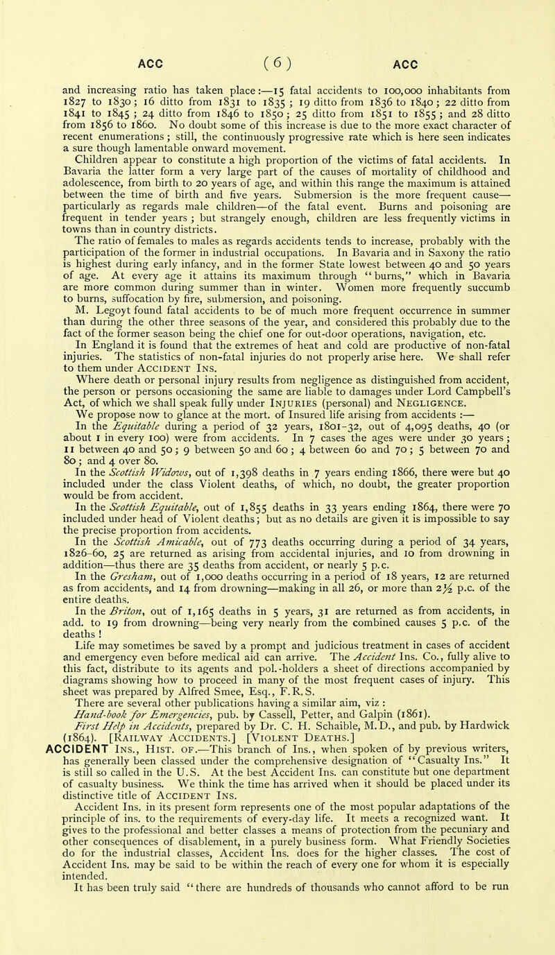 and increasing ratio lias taken place:—15 fatal accidents to 100,000 inhabitants from 1827 to 1830; 16 ditto from 1831 to 1835 ; 19 ditto from 1836 to 1840 ; 22 ditto from 1841 to 1845 ; 24 ditto from 1846 to 1850 ; 25 ditto from 1851 to 1855 ; and 28 ditto from 1856 to i860. No doubt some of this increase is due to the more exact character of recent enumerations; still, the continuously progressive rate which is here seen indicates a sure though lamentable onward movement. Children appear to constitute a high proportion of the victims of fatal accidents. In Bavaria the latter form a very large part of the causes of mortality of childhood and adolescence, from birth to 20 years of age, and within this range the maximum is attained between the time of birth and five years. Submersion is the more frequent cause— particularly as regards male children—of the fatal event. Burns and poisoning are frequent in tender years ; but strangely enough, children are less frequently victims in towns than in country districts. The ratio of females to males as regards accidents tends to increase, probably with the participation of the former in industrial occupations. In Bavaria and in Saxony the ratio is highest during early infancy, and in the former State lowest between 40 and 50 years of age. At every age it attains its maximum through burns, which in Bavaria are more common during summer than in winter. Women more frequently succumb to burns, suffocation by fire, submersion, and poisoning. M. Legoyt found fatal accidents to be of much more frequent occurrence in summer than during the other three seasons of the year, and considered this probably due to the fact of the former season being the chief one for out-door operations, navigation, etc. In England it is found that the extremes of heat and cold are productive of non-fatal injuries. The statistics of non-fatal injuries do not properly arise here. We shall refer to them under Accident Ins. Where death or personal injury results from negligence as distinguished from accident, the person or persons occasioning the same are liable to damages under Lord Campbell's Act, of which we shall speak fully under Injuries (personal) and Negligence. We propose now to glance at the mort. of Insured life arising from accidents :— In the Equitable during a period of 32 years, 1801-32, out of 4,095 deaths, 40 (or about I in every 100) were from accidents. In 7 cases the ages were under 30 years ; II between 40 and 50; 9 between 50 and 60; 4 between 60 and 70; 5 between 70 and 80 ; and 4 over 80. In the Scottish Widows, out of 1,398 deaths in 7 years ending 1866, there were but 40 included under the class Violent deaths, of which, no doubt, the greater proportion would be from accident. In the Scottish EqiUtable, out of 1,855 deaths in 33 years ending 1864, there were 70 included under head of Violent deaths; but as no details are given it is impossible to say the precise proportion from accidents. In the Scottish Amicable, out of 773 deaths occurring during a period of 34 years, 1826-60, 25 are returned as arising from accidental injuries, and 10 from drowning in addition—thus there are 35 deaths from accident, or nearly 5 p.c. In the Gresham, out of 1,000 deaths occurring in a period of 18 years, 12 are returned as from accidents, and 14 from drowning—making in all 26, or more than 2^ p.c. of the entire deaths. Yn'Oa^ Briton, out of 1,165 deaths in 5 years, 31 are returned as from accidents, in add. to 19 from drowning—being very nearly from the combined causes 5 P-c of the deaths ! Life may sometimes be saved by a prompt and judicious treatment in cases of accident and emergency even before medical aid can arrive. The Accident Ins. Co., fully alive to this fact, distribute to its agents and pol.-holders a sheet of directions accompanied by diagrams showing how to proceed in many of the most frequent cases of injury. This sheet was prepared by Alfred Smee, Esq., F.R. S. There are several other publications having a similar aim, viz : Hand-book for Emergencies, pub. by Cassell, Fetter, and Galpin (1861). First Help in Accidents, prepared by Dr. C. H. Schaible, M.D., and pub. by Hardwick (1864). [Railway Accidents.] [Violent Deaths.] ACCIDENT Ins., Hist. of.—This branch of Ins., when spoken of by previous writers, has generally been classed under the comprehensive designation of Casualty Ins. It is still so called in the U.S. At the best Accident Ins. can constitute but one department of casualty business. We think the time has arrived when it should be placed under its distinctive title of Accident Ins. Accident Ins. in its present form represents one of the most popular adaptations of the principle of ins. to the requirements of every-day life. It meets a recognized want. It gives to the professional and better classes a means of protection from the pecuniary and other consequences of disablement, in a purely business form. What Friendly Societies do for the industrial classes. Accident Ins. does for the higher classes. The cost of Accident Ins. may be said to be within the reach of every one for whom it is especially intended. It has been truly said there are hundreds of thousands who cannot afford to be run