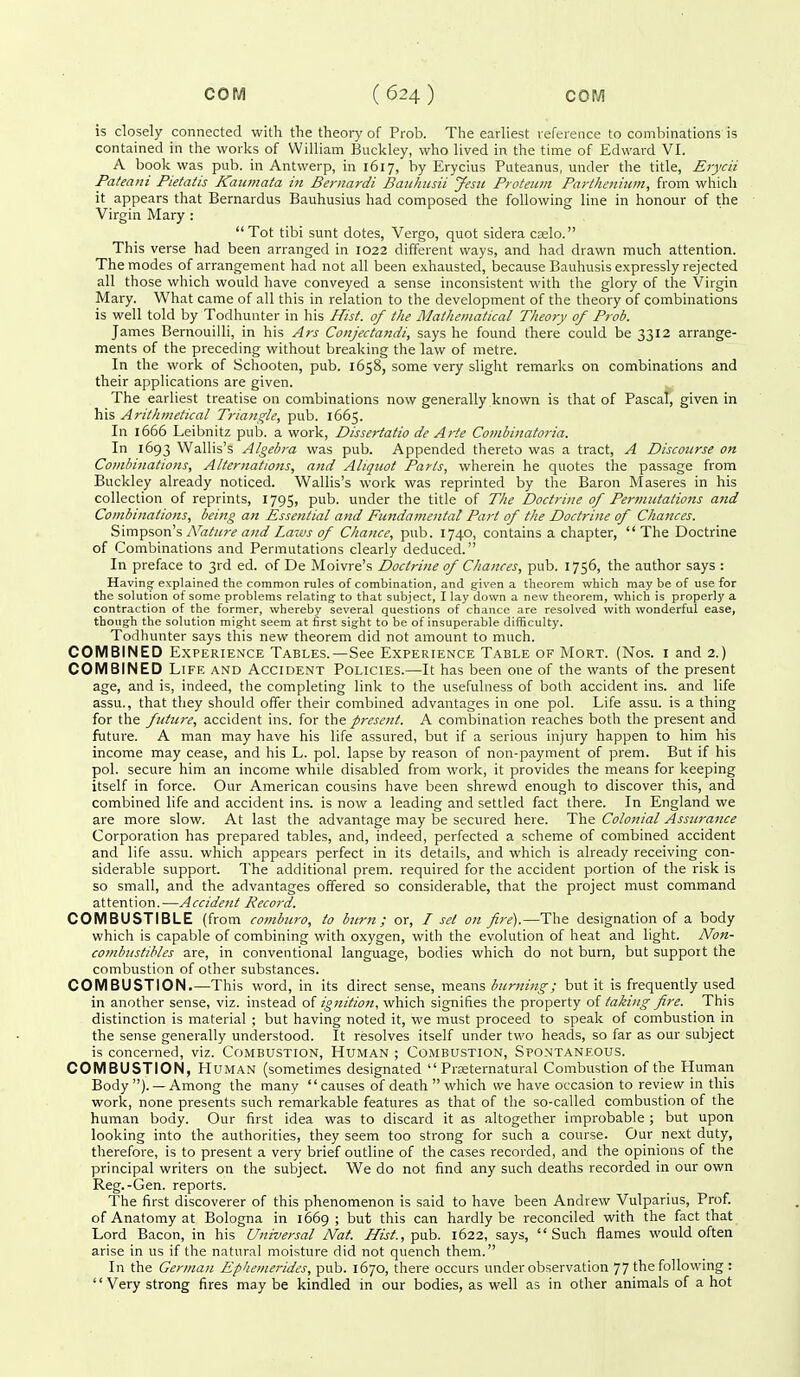 is closely connected with the theory of Prob. The earliest reference to combinations is contained in the works of William Buckley, who lived in the time of Edward VI. A book was pub. in Antwerp, in 1617, by Erycius Puteanus, under the title, Erycii Pateani Pietatis JCatimaia in Bernardi Bauhusii Jesti Proteum Partheniwii, from which it appears that Bernardus Bauhusius had composed the following line in honour of the Virgin Mary : Tot tibi sunt dotes, Vergo, quot sidera cselo. This verse had been arranged in 1022 different ways, and had drawn much attention. The modes of arrangement had not all been exhausted, because Bauhusis expressly rejected all those which would have conveyed a sense inconsistent with the glory of the Virgin Mary. What came of all this in relation to the development of the theory of combinations is well told by Todhunter in his Hist, of the Mathematical Theory of Prob. James Bernouilli, in his Ars Conjectandi, says he found there could be 3312 arrange- ments of the preceding without breaking the law of metre. In the work of Schooten, pub. 1658, some very slight remarks on combinations and their applications are given. The earliest treatise on combinations now generally known is that of Pascal, given in his Arithmetical Triangle, pub. 1665. In 1666 Leibnitz pub. a work, Dissertatio de Arte Combinatoria. In 1693 Wallis's Algebra was pub. Appended thereto was a tract, A Discourse on Combinations, Alternations, and Aliquot Parts, wherein he quotes the passage from Buckley already noticed. Wallis's work was reprinted by the Baron ^Iaseres in his collection of reprints, 1795, pub. under the title of The Doctrine of Permutations and Combinations, being an Essential and Fundamental Part of the Doctrine of Chances. Simpson's y\'rt^«r<'Laws of Chance, pub. 1740, contains a chapter,  The Doctrine of Combinations and Permutations clearly deduced. In preface to 3rd ed. of De Moivre's Doctrine of Chances, pub. 1756, the author says : Having explained the common rules of combination, and given a theorem which may be of use for the solution of some problems relating to that subject, I lay down a new theorem, which is properly a contraction of the former, whereby several questions of chance are resolved with wonderful ease, though the solution might seem at first sight to be of insuperable difficulty. Todhunter says this new theorem did not amount to much. COMBINED Experience Tables.—See Experience Table of Mort. (Nos. i and 2.) COMBINED Life and Accident Policies.—It has been one of the wants of the present age, and is, indeed, the completing link to the usefulness of both accident ins. and life assu., that they should offer their combined advantages in one pol. Life assu. is a thing for the future, accident ins. for the present. A combination reaches both the present and future. A man may have his life assured, but if a serious injury happen to him his income may cease, and his L. pol. lapse by reason of non-payment of prem. But if his pol. secure him an income while disabled from work, it provides the means for keeping itself in force. Our American cousins have been shrewd enough to discover this, and combined life and accident ins. is now a leading and settled fact there. In England we are more slow. At last the advantage may be secured here. The Colonial Assurance Corporation has prepared tables, and, indeed, perfected a scheme of combined accident and life assu. which appears perfect in its details, and which is already receiving con- siderable support. The additional prem. required for the accident portion of the risk is so small, and the advantages offered so considerable, that the project must command attention.—Accident Record. COMBUSTIBLE (from comburo, to burn; or, I set on fire).—The designation of a body which is capable of combining with oxygen, with the evolution of heat and light. Non- comhnstibles are, in conventional language, bodies which do not burn, but support the combustion of other substances. COMBUSTION.—This word, in its direct sense, means burning-; but it is frequently used in another sense, viz. instead of ignition, which signifies the property of taking fii-e. This distinction is material ; but having noted it, we must proceed to speak of combustion in the sense generally understood. It resolves itself under two heads, so far as our subject is concerned, viz. Combustion, Human ; Combustion, Spontaneous. COMBUSTION, Human (sometimes designated  Prseternatural Combustion of the Human Body ). —Among the many causes of death which we have occasion to review in this work, none presents such remarkable features as that of the so-called combustion of the human body. Our first idea was to discard it as altogether improbable ; but upon looking into the authorities, they seem too strong for such a course. Our next duty, therefore, is to present a very brief outline of the cases recorded, and the opinions of the principal writers on the subject. We do not find any such deaths recorded in our own Reg.-Gen. reports. The first discoverer of this phenomenon is said to have been Andrew Vulparius, Prof, of Anatomy at Bologna in 1669 ; but this can hardly be reconciled with the fact that Lord Bacon, in his Universal Nat. Hist, pah. 1622, says, Such flames would often arise in us if the natural moisture did not quench them. In the German Ephemerides, pub. 1670, there occurs under observation 77 the following : '' Very strong fires may be kindled in our bodies, as well as in other animals of a hot