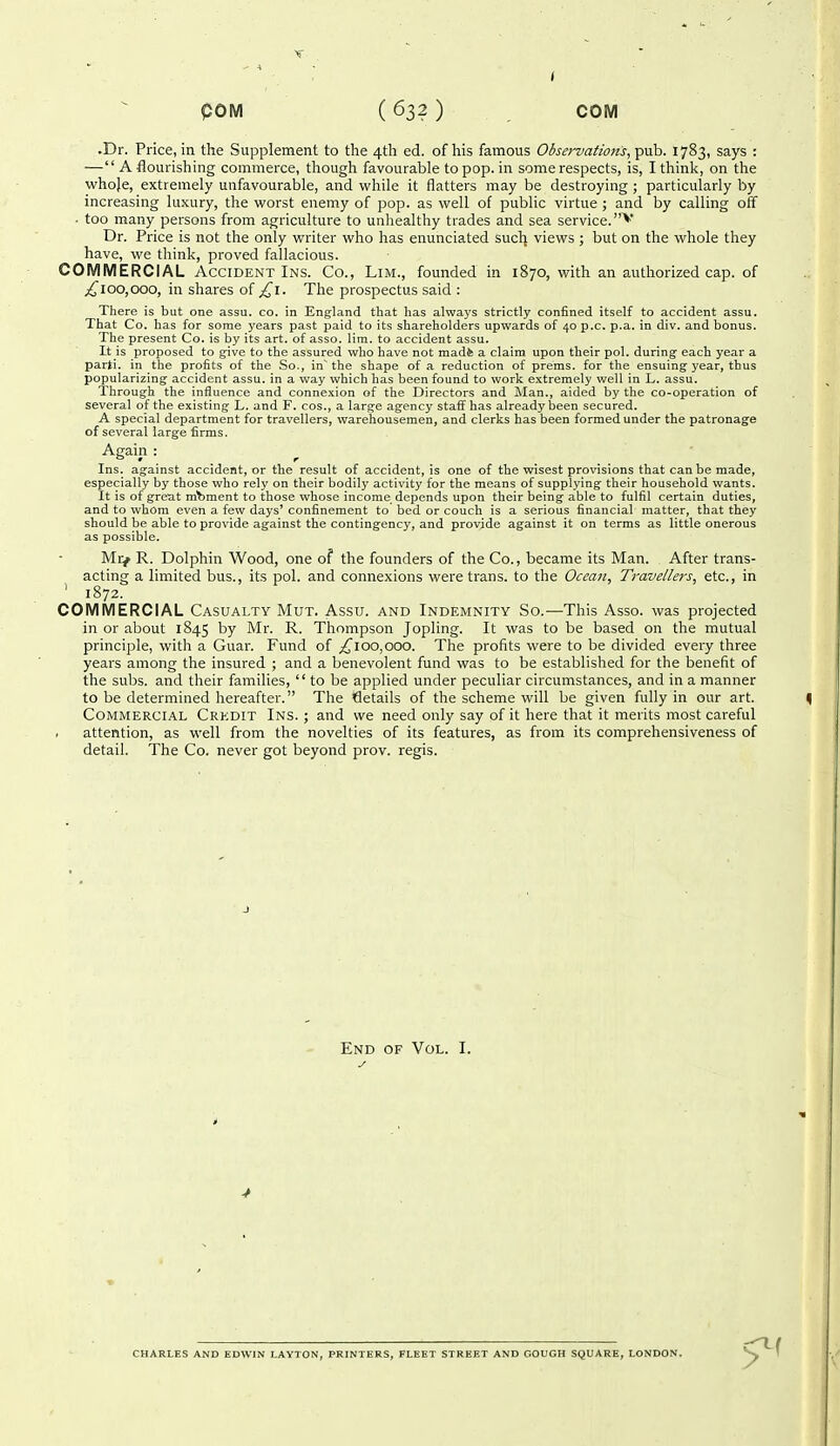 •Dr. Price, in the Supplement to the 4th ed. of his famous Observations, pub. 1783, says : — A flourishing commerce, though favourable to pop. in some respects, is, I think, on the whoje, extremely unfavourable, and while it flatters may be destroying ; particularly by increasing luxury, the worst enemy of pop. as well of public virtue ; and by calling off . too many persons from agriculture to unhealthy trades and sea service.^ Dr. Price is not the only writer who has enunciated suclj views ; but on the whole they have, we think, proved fallacious. COMMERCIAL Accident Ins. Co., Lim., founded in 1870, with an authorized cap. of ;i^ioo,ooo, in shares of ^i. The prospectus said : There is but one assu. co, in England that has always strictly confined itself to accident assu. That Co. has for some years past paid to its shareholders upwards of 40 p.c. p.a. in div. and bonus. The present Co. is by its art. of asso. lim. to accident assu. It is proposed to give to the assured who have not mad4 a claim upon their pol. during each year a parti, in the profits of the So., in~ the shape of a reduction of prems. for the ensuing year, thus popularizing accident assu. in a way which has been found to work extremely well in L. assu. Through the influence and connexion of the Directors and Man., aided by the co-operation of several of the existing L. and F. cos., a large agency staff has already been secured. A special department for travellers, warehousemen, and clerks has been formed under the patronage of several large firms. Again : Ins. against accident, or the result of accident, is one of the wisest provisions that can be made, especially by those who rely on their bodily activity for the means of supplying their household wants. It is of great moment to those whose income depends upon their being able to fulfil certain duties, and to whom even a few days' confinement to bed or couch is a serious financial matter, that they should be able to provide against the contingency, and provide against it on terms as little onerous as possible. Mr/ R. Dolphin Wood, one of the founders of the Co., became its Man. After trans- acting a limited bus., its pol. and connexions were trans, to the Ocean, Travellers, etc., in ' 1872. COMMERCIAL Casualty Mut. Assu. and Indemnity So.—This Asso. was projected in or about 1845 by Mr. R. Thompson Jopling. It was to be based on the mutual principle, with a Guar. Fund of ^100,000. The profits were to be divided every three years among the insured ; and a benevolent fund was to be established for the benefit of the subs, and their families,  to be applied under peculiar circumstances, and in a manner to be determined hereafter. The details of the scheme will be given fully in our art. Commercial Credit Ins. ; and we need only say of it here that it merits most careful attention, as well from the novelties of its features, as from its comprehensiveness of detail. The Co. never got beyond prov. regis. End of Vol. I. 4 CHARLES AND EDWIN LAYTON, PRINTERS, FLEET STREET AND COUGH SQUARE, LONDON.