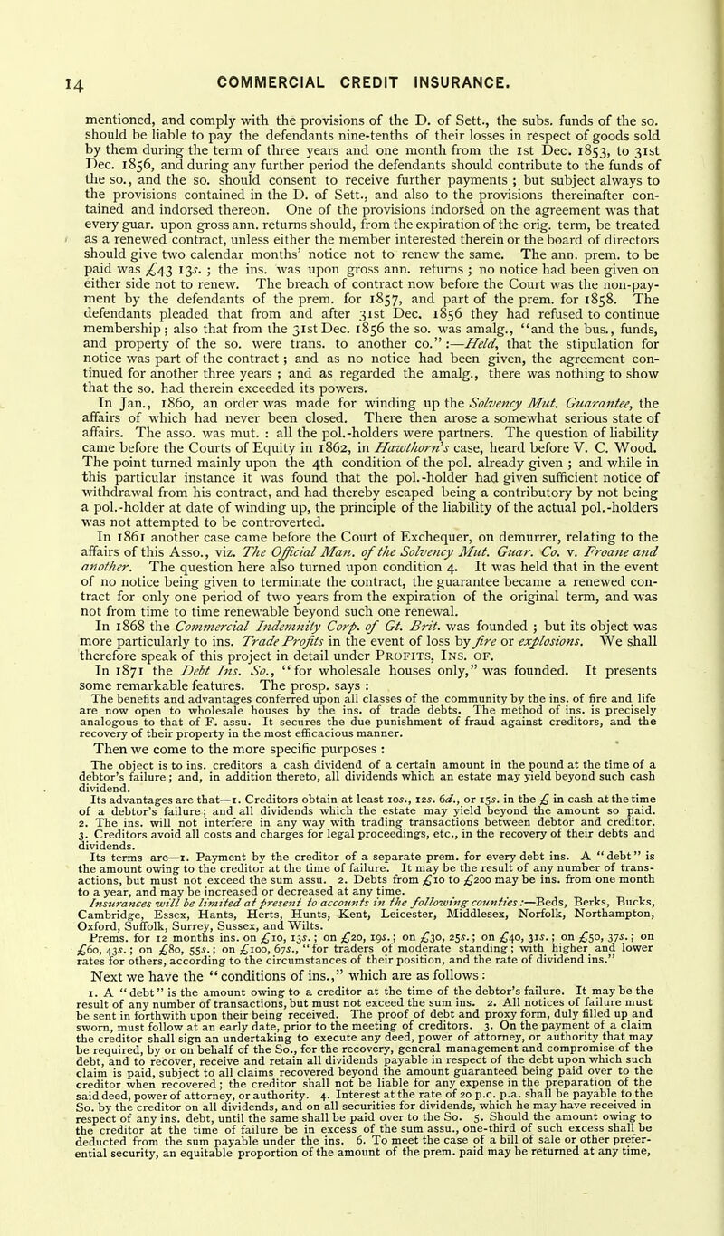 mentioned, and comply with the provisions of the D. of Sett., the subs, funds of the so. should be liable to pay the defendants nine-tenths of their losses in respect of goods sold by them during the term of three years and one month from the ist Dec. 1853, to 31st Dec. 1856, and during any further period the defendants should contribute to the funds of the so., and the so. should consent to receive further payments ; but subject always to the provisions contained in the D. of Sett., and also to the provisions thereinafter con- tained and indorsed thereon. One of the provisions indorsed on the agreement was that every guar, upon gross ann. returns should, from the expiration of the orig. term, be treated as a renewed contract, unless either the member interested therein or the board of directors should give two calendar months' notice not to renew the same. The ann. prem. to be paid was ^^43 13^. ; the ins. was upon gross ann. returns ; no notice had been given on either side not to renew. The breach of contract now before the Court was the non-pay- ment by the defendants of the prem. for 1857, and part of the prem. for 1858. The defendants pleaded that from and after 31st Dec. 1856 they had refused to continue membership; also that from the 31st Dec. 1856 the so. was amalg., and the bus., funds, and property of the so. were trans, to another co.:—Jle/d, that the stipulation for notice was part of the contract; and as no notice had been given, the agreement con- tinued for another three years ; and as regarded the amalg., there was nothing to show that the so. had therein exceeded its powers. In Jan., i860, an order was made for winding UTp the Solvency Mut Guarantee, the affairs of which had never been closed. There then arose a somewhat serious state of affairs. The asso. was mut. : all the pol.-holders were partners. The question of liability came before the Courts of Equity in 1862, in Hawthorn's case, heard before V. C. Wood. The point turned mainly upon the 4th condition of the pol. already given ; and while in this particular instance it was found that the pol.-holder had given sufficient notice of withdrawal from his contract, and had thereby escaped being a contributory by not being a pol.-holder at date of winding up, the principle of the liability of the actual pol.-holders was not attempted to be controverted. In 1861 another case came before the Court of Exchequer, on demurrer, relating to the affairs of this Asso., viz. The Official Man. of the Solvency Miit. Guar. Co. v. Froane and another. The question here also turned upon condition 4. It was held that in the event of no notice being given to terminate the contract, the guarantee became a renewed con- tract for only one period of two years from the expiration of the original term, and was not from time to time renewable beyond such one renewal. In 1868 the Commercial Indemnity Corp. of Gt. Brit, was founded ; but its object was more particularly to ins. Trade Profits in the event of loss by fire or explosions. We shall therefore speak of this project in detail under Profits, Ins. of. In 1871 the Debt Ins. So., for wholesale houses only, was founded. It presents some remarkable features. The prosp. says : The benefits and advantages conferred upon all classes of the community by the ins. of fire and life are now open to wholesale houses by the ins. of trade debts. The method of ins. is precisely analogous to that of F. assu. It secures the due punishment of fraud against creditors, and the recovery of their property in the most efiicacious manner. Then we come to the more specific purposes : The object is to ins. creditors a cash dividend of a certain amount in the pound at the time of a debtor's failure ; and, in addition thereto, all dividends which an estate may yield beyond such cash dividend. Its advantages are that—i. Creditors obtain at least \os., I2J. dd., or 15^. in the £ in cash at the time of a debtor's failure; and all dividends which the estate may yield beyond the amount so paid. 2. The ins. will not interfere in any way with trading transactions between debtor and creditor. 3. Creditors avoid all costs and charges for legal proceedings, etc., in the recovery of their debts and dividends. Its terms are—1. Payment by the creditor of a separate prem. for every debt ins. A debt is the amount owing to the creditor at the time of failure. It may be the result of any number of trans- actions, but must not exceed the sum assu. 2. Debts from £,\o to £200 may be ins. from one month to a year, and may be increased or decreased at any time. Insurances ■will be limited at present to accounts in the following counties:—Beds, Berks, Bucks, Cambridge, Essex, Hants, Herts, Hunts, Kent, Leicester, Middlesex, Norfolk, Northampton, Oxford, Suffolk, Surrey, Sussex, and Wilts. Prems. for 12 months ins. on ,^^10, 13^.; on £20, igj.; on ,^30, 25^.; on £i,o, 31^.; on ^^50, 37^.; on £60, 43i.; on {fio, ^%s.; on £100, 675.,  for traders of moderate standing; with higher and lower rates for others, according to the circumstances of their position, and the rate of dividend ins. Next we have the  conditions of ins., which are as follows : I. A  debt is the amount owing to a creditor at the time of the debtor's failure. It may be the result of any number of transactions, but must not exceed the sum ins. 2. All notices of failure must be sent in forthwith upon their being received. The proof of debt and proxy form, duly filled up and sworn, must follow at an early date, prior to the meeting of creditors. 3. On the payment of a claim the creditor shall sign an undertaking to execute any deed, power of attorney, or authority that may be required, by or on behalf of the So., for the recovery, general management and compromise of the debt, and to recover, receive and retain all dividends payable in respect of the debt upon which such claim is paid, subject to all claims recovered beyond the amount guaranteed being paid oyer to the creditor when recovered; the creditor shall not be liable for any expense in the preparation of the said deed, power of attorney, or authority. 4. Interest at the rate of 20 p.c. p.a. shall be payable to the So. by the creditor on all dividends, and on all securities for dividends, which he may have received in respect of any ins. debt, until the same shall be paid over to the So. 5. Should the amount owing to the creditor at the time of failure be in excess of the sum assu., one-third of such excess shall be deducted from the sum payable under the ins. 6. To meet the case of a bill of sale or other prefer- ential security, an equitable proportion of the amount of the prem. paid may be returned at any time. i