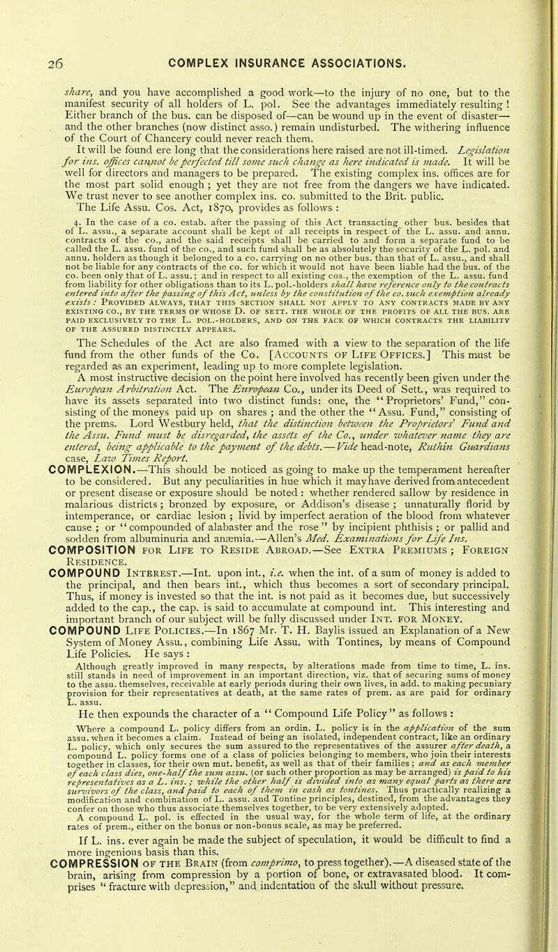 share, and you have accomplished a good work—to the injury of no one, but to the manifest security of all holders of L. pol. See the advantages immediately resulting ! Either branch of the bus. can be disposed of—can be wound up in the event of disaster— and the other branches (now distinct asso.) remain undisturbed. The withering influence of the Court of Chancery could never reach them. It will be found ere long that the considerations here raised are not ill-timed. Legislation for ins. offices cannot be perfected till some such change as here indicated is made. It will be well for directors and managers to be prepared. The existing complex ins. offices are for the most part solid enough ; yet they are not free from the dangers we have indicated. We trust never to see another complex ins. co. submitted to the Brit, public. The Life Assu. Cos. Act, 1870, provides as follows : 4. In the case of a co. estab. after the passing of this Act transacting other bus. besides that of L. assu., a separate account shall be kept of all receipts in respect of the L. assu. and annu. contracts of the co., and the said receipts shall be carried to and form a separate fund to be called the L. assu. fund of the CO., and such fund shall be as absolutely the security of the L. pol. and annu. holders as though it belonged to a co. carrying on no other bus. than that of L. assu., and shall not be liable for any contracts of the co. for which it would not have been liable had the bus. of the CO. been only that of L. assu.; and in respect to all existing cos., the exemption of the L. assu. fund from liability for other obligations than to its L. pol.-holders shall have reference only to the contracts entered into after the passing of this Act, unless by the constitution of the co. such exemption already exists: Provided always, that this section shall not apply to any contracts made by any EXISTING CO., BY the TERMS OF WHOSE D. OF SETT. THE WHOLE OF THE PROFITS OF ALL THE BUS. ARE PAID EXCLUSIVELY TO THE L. POL.-HOLDERS, AND- ON THE FACE OF WHICH CONTRACTS THE LIABILITY OF THE ASSURED DISTINCTLY APPEARS. The Schedules of the Act are also framed with a view to the separation of the life fund from the other funds of the Co. [Accounts of Life Offices.] This m,ust be regarded as an experiment, leading up to more complete legislation. A most instructive decision on the point here involved has recently been given under the European Arbitration Act. The European Co., under its Deed of Sett., was required to. have its assets separated into two distinct fimds: one, the Proprietors' Fund, con- sisting of the moneys paid up on shares ; and the other the Assu. Fund, consisting of the prems. Lord Westbury held, that the distinction between the Proprietors'' Fund and the Assu. Fund must be disregarded, the assets of the Co., tinder whatever name they are entered, being applicable to the payment of the debts.— head-note, Ruthin Guardians case, La7i) Times Report. COMPLEXION.—This should be noticed as going to make up the temperament hereafter to be considered. But any peculiarities in hue which it may have derived from antecedent or present disease or exposure should be noted : whether rendered sallow by residence in malarious districts ; bronzed by exposure, or Addison's disease ; unnaturally florid by intemperance, or cardiac lesion ; livid by imperfect aeration of the blood from whatever cause ; or compounded of alabaster and the rose  by incipient phthisis ; or pallid and sodden from albuminuria and anremia.—Allen's Med. Examinations for Life Ins. COMPOSITION FOR Life to Reside Abroad.—See Extra Premiums ; Foreign Residence. COMPOUND Interest.—Int. upon int., i.e. when the int. of a sum of money is added to the principal, and then bears int., which thus becomes a sort of secondary principal. Thus, if money is invested so that the int. is not paid as it becomes due, but successively added to the cap., the cap. is said to accumulate at compound int. This interesting and important branch of our subject will be fully discussed under Int. for Money. COMPOUND Life Policies.—In 1867 Mr. T. H. Baylis issued an Explanation of a New System of Money Assu., combining Life Assu. with Tontines, by means of Compound Life Policies. He says : Although greatly improved in many respects, by alterations made from time to time, L. ins. still stands in need of improvement in an important direction, viz. that of securing sums of money to the assu. themselves, receivable at early periods during their own lives, in add. to making pecuniary provision for their representatives at death, at the same rates of prem. as are paid for ordinary L. assu. He then expounds the character of a  Compound Life Policy  as follows : Where a compound L. policy differs from an ordin. L. policy is in the application of the sum assu. when it becomes a claim. Instead of being an isolated, independent contract, like an ordinary L. policy, which only secures the sum assured to the representatives of the assurer after death, a compound L. policy forms one of a class of policies belonging to members, who join their interests together in classes, for their own mut. benefit, as well as that of their families ; and as each ?nember of each class dies, one-half the sum assu. (or such other proportion as may be arranged) is paid to his representatives as a L. ins. ; while the other half is divided into as many equal parts as there are survivors of the class, and paid to each of iliem in cash as tontines. Thus practically realizing a modification and combination of L. assu. and Tontine principles, destined, from the advantages they confer on those who thus associate themselves together, to be very extensively adopted. A compound L. pol. is effected in the usual way, for the whole term of life, at the ordinary rates of prem., either on the bonus or non-bonus scale, as may be preferred. If L. ins. ever again be made the subject of speculation, it would be difficult to find a more ingenious basis than this. COMPRESSION OF the Brain (from comprimo, to press together).—A diseased state of the brain, arising from compression by a portion of bone, or extravasated blood. It com- prises  fracture with depression, and indentation of the skull without pressure.