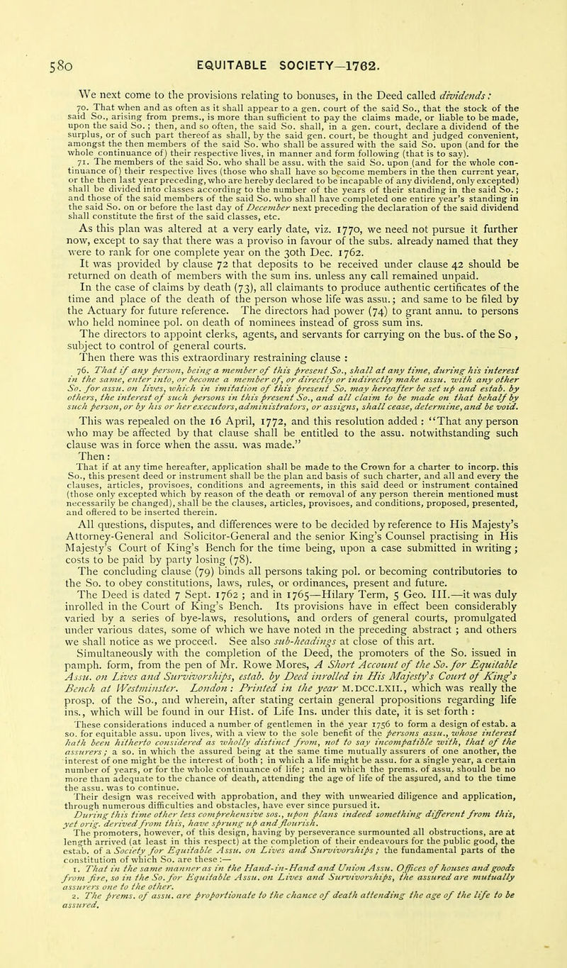 We next come to the provisions relating to bonuses, in the Deed called dividends: 70. That when and as often as it shall appear to a gen. court of the said So., that the stock of the said So., arising from prams., is more than sufficient to pay the claims made, or liable to be made, upon the said So. ; then, and so often, the said So. shall, in a gen. court, declare a dividend of the surplus, or of such part thereof as shall, by the said gen. court, be thought and judged convenient, amongst the then members of the said So. who shall be assured with the said So. upon (and for the whole continuance of) their respective lives, in manner and form following (that is to say). 71. The members of the said So. who shall be assu. with the said So. upon (and for the whole con- tinuance of) their respective lives (those who shall have so become members in the then current year, or the then last year preceding, who are hereby declared to be incapable of any dividend, only excepted) shall be divided into classes according to the number of the years of their standing in the said So.; and those of the said members of the said So. who shall have completed one entire year's standing in the said So. on or before the last day of December next preceding the declaration of the said dividend shall constitute the first of the said classes, etc. As this plan was altered at a very early date, viz. 1770, we need not pursue it further now, except to say that there was a proviso in favour of the subs, already named that they were to rank for one complete year on the 30th Dec. 1762. It was provided by clause 72 that deposits to be received under clause 42 should be returned on death of members with the sum ins. unless any call remained unpaid. In the case of claims by death (73), all claimants to produce authentic certificates of the time and place of the death of the person whose life was assu.; and same to be filed by the Actuary for future reference. The directors had power (74) to grant annu. to persons \\'ho held nominee pol. on death of nominees instead of gross sum ins. The directors to appoint clerks, agents, and servants for carrying on the bus. of the So , subject to control of general courts. Then there was this extraordinary restraining clause : 76. That if any person, being; a member of this present So., shall at any time, during his interest in the same, enter info, or become a member of, or dii-ectly or itidirectly make assu. unth any other So. for assu. on lives, which in imitation of this prese?zt So. may hereafter be set up and estab. by others, the interest of such persons in this present So., and all claim to be made 07i that behalf by such person, or by his or lierexecutors,administratois, or assigns, shall cease, deter?nine, and be void. This was repealed on the 16 April, 1772, and this resolution added : That any person who may be affected by that clause shall be entitled to the assu. notwithstanding such clause was in force when the assu. was made. Then: That if at any time hereafter, application shall be made to the Crown for a charter to incorp. this So., this present deed or instrument shall be the plan and basis of such charter, and all and every the clauses, articles, provisoes, conditions and agreements, in this said deed or instrument contained (those only excepted which by reason of the death or removal of any person therein mentioned must necessarily be changed), shall be the clauses, articles, provisoes, and conditions, proposed, presented, and offered to be inserted therein. All questions, disputes, and differences were to be decided by reference to His Majesty's Attorney-General and Solicitor-General and the senior King's Counsel practising in His Majesty's Court of King's Bench for the time being, upon a case submitted in writing; costs to be paid by party losing (78). The concluding clause (79) binds all pereons taking pol. or becoming contributories to the So. to obey constitutions, laws, rules, or ordinances, present and future. The Deed is dated 7 Sept. 1762 ; and in 1765—Hilary Term, 5 Geo. III.—it was duly inrolled in the Court of King's Bench. Its provisions have in effect been considerably varied by a series of bye-laws, resolutions, and orders of general courts, promulgated under various dates, some of which we h.ive noted m the preceding abstract ; and others we shall notice as we proceed. See also sub-headings at close of this art. Simultaneously with the completion of the Deed, the promoters of the So. issued in pamph. form, from the pen of Mr. Rowe Mores, A Short Account of the So. for Equitable Assu. on Lives and Survivorsliips, estab. by Deed inrolled in His Majesty's Court of King's Bench at Westminster. London: Printed in the year M.riCC.LXU., which was really the prosp. of the So., and wherein, after stating certain general propositions regarding life ins., which will be found in our Hist, of Life Ins. under this date, it is set forth : These considerations induced a number of gentlemen in the year 1756 to form a design of estab. a so. for equitable assu. upon lives, with a view to the sole benefit of the persons assu., whose interest /lat/i been hitJicrto considered as ivholly distinct fi'om, not to say incompatible ivith, that of the assurers; a so. in which the assured being at the same time mutually assurers of one another, the interest of one might be the interest of both ; in which a life might be assu. for a single year, a certain number of years, or for the whole continuance of life ; and in which the prems. of assu. should be no more than adequate to the chance of death, attending the age of life of the assured, and to the time the assu. was to continue. Their design was received with approbation, and they with unwearied diligence and application, through numerous difficulties and obstacles, have ever since pursued it. During this time other less comprehensive SOS., upon plans indeed something different from this, yet orig. dei-ived from this, have sprung up and flourish. The promoters, however, of this design, having by perseverance surmounted all obstructions, are at length arrived (at least in this respect) at the completion of their endea\'ours for the public good, the estab. of Society for Equitable Assu. on Lives and Survivorships ; the fundamental parts of the constitution of which So. are these:— 1. That in the same manner as in the Hatid-in-Hand and Union Assu. Offices of houses and goods from fire, so in the So. for Equitable Assu. on Lives and Survivorships, the assured are mutually assurers one to the other. 2. The prems. of assu. are proportionate to the chance of deatli attending the age of the life to be assured.