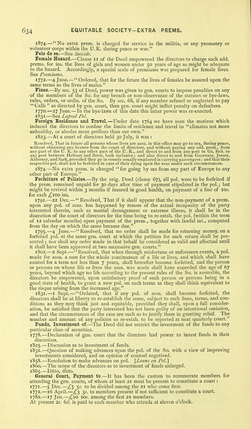 1874.—No extra prem. is charged for service in the militia, or any yeomanry or volunteer corps within the U.K. during peace or war. Pelo de se.—See Suicide. Female Hazard.—Clause 11 of the Deed empowered the directors to charge such add. prems. for ins. the lives of girls and women under 50 years of age as might be adequate to the hazard. Accordingly, a special scale of premiums was prepared for female lives. See Premiums. 1772.—4 June.— Ordered, that for the future the lives of females be assured upon the same terms as the lives of males. Fines,—By sec. 55 of Deed, power was given to gen. courts to impose penalties on any of the members of the So. for any breach or non-observance of the statutes or bye-laws, rules, orders, or ordin. of the So. By sec. 68, if any member refused or neglected to pay  Calls  as directed by gen. court, then gen. court might inflict penalty on defaulters. 1770.—27 June.—In the bye-laws of this date this latter power was re-enacted. 1831.—See Lapsed Pol. Foreign Residence and Travel.—Under date 1764 we have seen the motives which induced the directors to confine the limits of residence and travel to climates not more unhealthy, or abodes more perilous than our own. 1823.—At a court of directors held 30 July, it was : Resolved, That in future all persons whose lives are assu. in this olBce may go to sea, durinar peace, without obtaining any licence from the court of directors, and without paying any add. prem., from any part of the U. K. to any other part of the U. K., and direct to and from any port in Gt. Brit, to any port between Helvoet and Brest, both inclusive ; and also direct to and from Guernsey, Jersey, Alderney, and Sark, provided they go in vessels usually employed in carrying passengers; and that their respective pol. shall not be forfeited in case of their dying upon the seas under such circumstances. 1874.—No extra prem. is charged for going by sea from any part of Europe to any other part of Europe. Forfeiture of Policies.—By the orig. Deed (clause 67), all pol. were to be forfeited if the prem. remained unpaid for 30 days after time of payment stipulated in the pol.; but might be revived within 3 months if insured in good health, on payment of a fine of loj. for each ;^ioo ins, 1791.—22 Dec.^— Resolved, That if it shall appear that the non-payment of a prem. upon any pol. of assu. has happened by reason of the actual incapacity of the party interested therein, such as mental derangement or extreme illness, it shall be in the discretion of the court of directors for the time being to re-estab. the pol. (within the term of 12 calendar months) upon payment of the prem., together with lawful int., computed from the day on which the same became due. 1795.—4 June.— Resolved, that no order shall be made for returning money, on a forfeited pol. at the same gen, court at which the petition for such return shall be pre- sented ; nor shall any order made in that behalf be considered as valid and effectual until it shall have been approved at two successive gen. courts. 1802.—2 Sept.—Resolved, that when through misfortune or unforeseen events, a pol. made for assu. a sum for the whole continuance of a life or lives, and which shall have existed for a term not less than 7 years, shall hereafter become forfeited, and the person or persons on whose life or lives the assu. was m.ade shall have exceeded the age of 67 years, beyond which age no life according to the present rules of the So. is assurable, the directors be empowered, upon satisfactory proof of such person or persons being in a good state of health, to grant a new pol. on such terms as they shall think equivalent to the risque arising from the increased age. 1831.—I Sept.—Ordered, that if any pol. of assu. shall become forfeited, the directors shall be at liberty to re-establish the same, subject to such fines, temis, and con- ditions as they may think just and equitable, provided they shall, upon a full consider- ation, be satisfied that the party interested has not been guilty of an intentional omission, and that the circumstances of the case are such as to justify them in granting relief The number and amount of any policies so re-estab. to be reported at next quarterly court. Funds, Investment of.—The Deed did not restrict the investment of the funds to any particular class of securities. 1778.—Declaration of gen. court that the directors had power to invest funds in their discretion. 1825.—Discussion as to investment of funds. 1831.—Question of making advances upon the pol. of the So. with a view of improving investments considered, and on opinion of counsel negatived. 1858.—Resolution to make advances on pol. \Loans on Pol.'\ i860.—The scope of the directors as to investment of funds enlarged. 1865.—Ditto, ditto. General Court, Payment to.—It has been the custom to remunerate members for attending the gen. courts, of whom at least 21 must be present to constitute a court: 1771. —5 Dec.—£^ 5^. to be divided among the 21 who come first. 1772. —16 April.—£t, 3^. to members present if not sufficient to constitute a court. 1782.—17 Jan.—;^io \os. among the first 21 members. At present 2s. 6d. is paid to each member who attends at eleven o'clock.