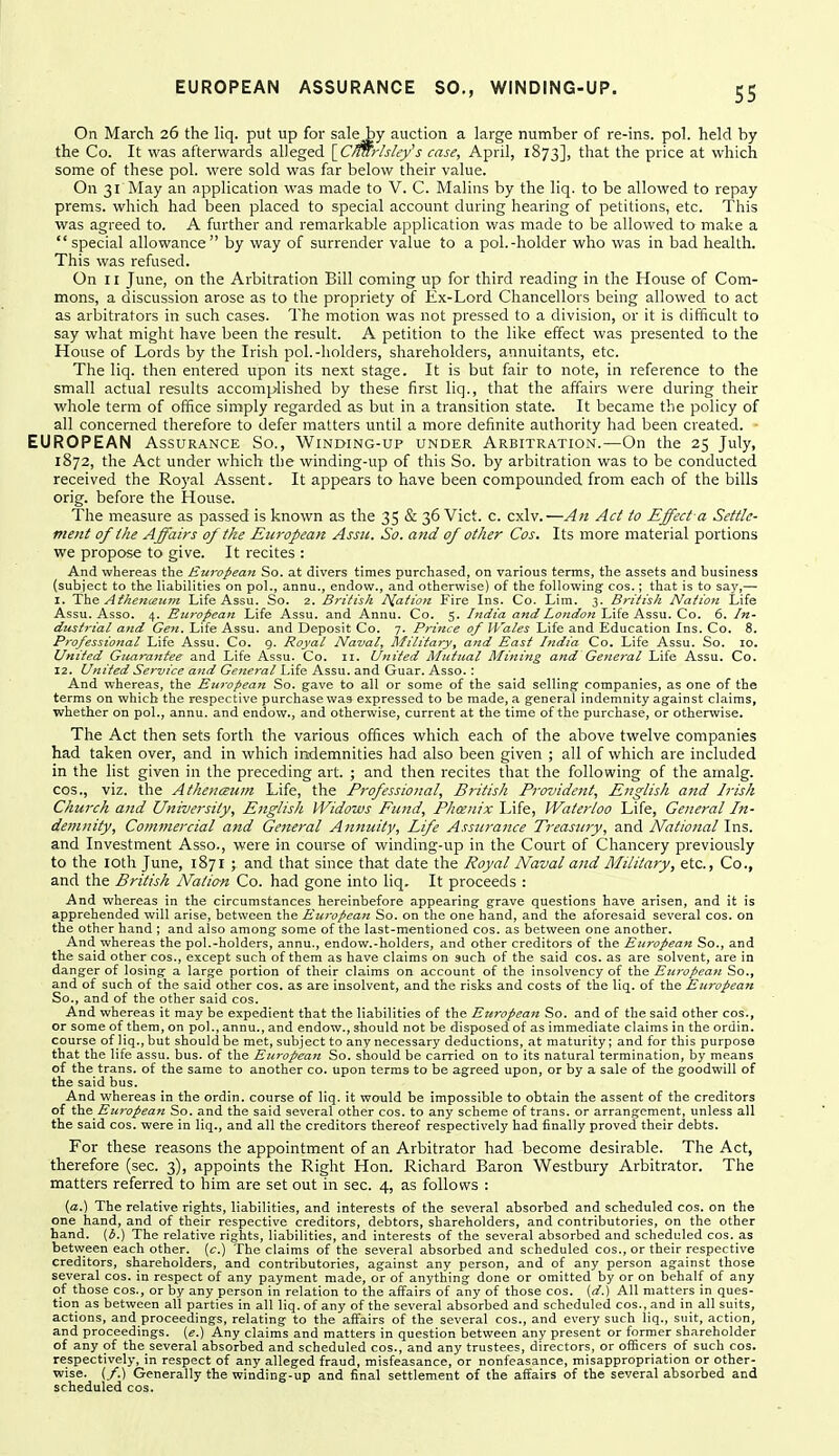 On March 26 the liq. put up for saleby auction a large number of re-ins. pol. held by the Co. It was afterwards alleged {^Cmirhley's case, April, 1873], that the price at which some of these pol. were sold was far below their value. On 31 May an application was made to V. C. Malins by the liq. to be allowed to repay prems. which had been placed to special account during hearing of petitions, etc. This was agreed to. A further and remarkable application was made to be allowed to make a special allowance by way of surrender value to a pol.-holder who was in bad health. This was refused. On 11 June, on the Arbitration Bill coming up for third reading in the House of Com- mons, a discussion arose as to the propriety of Ex-Lord Chancellors being allowed to act as arbitrators in such cases. The motion was not pressed to a division, or it is difficult to say what might have been the result. A petition to the like effect was presented to the House of Lords by the Irish pol.-holders, shareholders, annuitants, etc. The liq. then entered upon its next stage. It is but fair to note, in reference to the small actual results accomplished by these first liq., that the affairs were during their whole term of office simply regarded as but in a transition state. It became the policy of all concerned therefore to defer matters until a more definite authority had been created. EUROPEAN Assurance So., Winmng-up under Arbitration.—On the 25 July, 1872, the Act under which the winding-up of this So. by arbitration was to be conducted received the Royal Assent. It appears to have been compovmded from each of the bills orig. before the House. The measure as passed is known as the 35 & 36 Vict. c. cxlv.—An Act to Effect a Settle- meitt of the Affairs of the European Assic. So. and of other Cos. Its more material portions we propose to give. It recites : And whereas the European So. at divers times purchased, on various terms, the assets and business (subject to the liabilities on pol., annu., endow., and otherwise) of the following cos.; that is to say,— I. The Aihenceum Life Assu. So. 2. British Ts[ation Fire Ins. Co. Lim. 3. British Nation Life Assu. Asso. 4. European Life Assu. and Annu. Co. 5. India and London Life Assu. Co. 6. In- dustrial and Gen. Life Assu. and Deposit Co. 7. Prince of Wales Life and Education Ins. Co. 8. Professional Life Assu. Co. 9. Royal Naval, Military, atid East India Co. Life Assu. So. 10. United Gtiaranfee and Life Assu. Co. n. United Mutual Mining and General Life Assu. Co. 12. United Service and General Life Assu. and Guar. Asso. : And whereas, the Eta'opean So. gave to all or some of the said selling companies, as one of the terms on which the respective purchase was expressed to be made, a general indemnity against claims, whether on pol., annu. and endow., and otherwise, current at the time of the purchase, or otherwise. The Act then sets forth the various offices which each of the above twelve companies had taken over, and in which indemnities had also been given ; all of which are included in the list given in the preceding art. ; and then recites that the following of the arnalg. COS., viz. the Athencetcm Life, the Professional, British Provident, English and Irish Church and University, English Widows Fund, Pheenix I^ife, Waterloo Life, General In- detmiity. Commercial and General Annuity, Life Assurance Treasury, and National Ins. and Investment Asso., were in course of winding-up in the Court of Chancery previously to the loth June, 1871 ; and that since that date the Royal Naval and Military, etc., Co., and the British Nation Co. had gone into liq. It proceeds : And whereas in the circumstances hereinbefore appearing grave questions have arisen, and it is apprehended will arise, between the European So. on the one hand, and the aforesaid several cos. on the other hand ; and also among some of the last-mentioned cos. as between one another. And whereas the pol.-holders, annu., endow.-holders, and other creditors of the European So., and the said other cos., except such of them as have claims on such of the said cos. as are solvent, are in danger of losing a large portion of their claims on account of the insolvency of the Euivpean So., and of such of the said other cos. as are insolvent, and the risks and costs of the liq. of the Eziropean So., and of the other said cos. And whereas it may be expedient that the liabilities of the European So. and of the said other cos., or some of them, on pol., annu., and endow., should not be disposed of as immediate claims in the ordin. course of liq., but should be met, subject to any necessary deductions, at maturity; and for this purpose that the life assu. bus. of the European So. should be carried on to its natural termination, by means of the trans, of the same to another co. upon terras to be agreed upon, or by a sale of the goodwill of the said bus. And whereas in the ordin. course of liq. it would be impossible to obtain the assent of the creditors of the European So. and the said several other cos. to any scheme of trans, or arrangement, unless all the said cos. were in liq., and all the creditors thereof respectively had finally proved their debts. For these reasons the appointment of an Arbitrator had become desirable. The Act, therefore (sec. 3), appoints the Right Hon. Richard Baron Westbury Arbitrator. The matters referred to him are set out in sec. 4, as follows : {a.) The relative rights, liabilities, and interests of the several absorbed and scheduled cos. on the one hand, and of their respective creditors, debtors, shareholders, and contributories, on the other hand. (l>.) The relative rights, liabilities, and interests of the several absorbed and scheduled cos. as between each other, (c.) The claims of the several absorbed and scheduled cos., or their respective creditors, shareholders, and contributories, against any person, and of any person against those several cos. in respect of any payment made, or of anything done or omitted by or on behalf of any of those COS., or by any person in relation to the affairs of any of those cos. (d.) All matters in ques- tion as between all parties in all liq. of any of the several absorbed and scheduled cos., and in all suits, actions, and proceedings, relating to the affairs of the several cos., and every such liq., suit, action, and proceedings. («.) Any claims and matters in question between any present or former shareholder of any of the several absorbed and scheduled cos., and any trustees, directors, or officers of such cos. respectively, in respect of any alleged fraud, misfeasance, or nonfeasance, misappropriation or other- wise. (/.) Generally the winding-up and final settlement of the affairs of the several absorbed and scheduled cos.