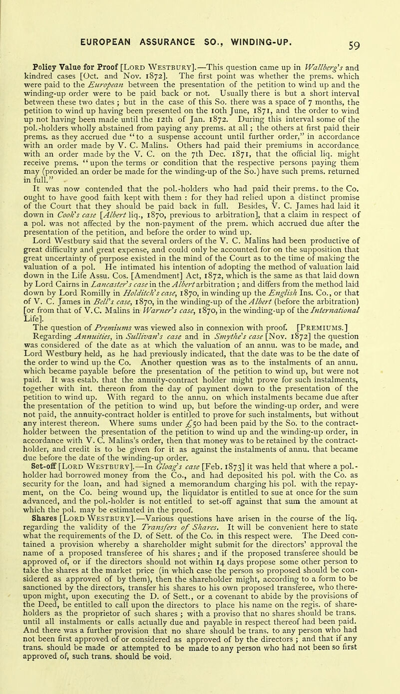 Policy Valae for Proof [Lord Westbury].—This question came up in Wallberg's and kindred cases [Oct. and Nov. 1872]. The first point was whether the prems. which were paid to the European between the presentation of the petition to wind up and the winding-up order were to be paid back or not. Usually tliere is but a short interval between these two dates ; but in the case of this So. there was a space of 7 months, the petition to wind up having been presented on the loth June, 1871, and the order to wind up not having been made until the 12th of Jan. 1872. During this interval some of the pol.-holders wholly abstained from paying any prems. at all; the others at first paid their prems. as they accrued due to a suspense account until further order, in accordance with an order made by V. C. Malins. Others had paid their premiums in accordance with an order made by the V. C. on the 7th Dec. 1871, that the official liq. might receive prems.  upon the terms or condition that the respective persons paying them may (provided an order be made for the winding-up of the So.) have such prems. returned in full . It was now contended that the pol.-holders who had paid their prems. to the Co. ought to have good faith kept with them : for they had relied upon a distinct promise of the Court that they should be paid back in full. Besides, V. C. James had laid it down in Cook's case [A/ieri Yiq., 1870, previous to arbitration], that a claim in respect of a pol. was not affected by the non-payment of the prem. which accrued due after the presentation of the petition, and before the order to wind up. Lord Westbury said that the several orders of the V. C. Malins had been productive of great difficulty and great expense, and could only be accounted for on the supposition that great uncertainty of purpose existed in the mind of the Court as to the time of making the valuation of a pol. He intimated his intention of adopting the method of valuation laid down in the Life Assu. Cos. [Amendment] Act, 1872, which is the same as that laid down by Lord Cairns in Laaeasfer's case in the v4/ferz'arbitration ; and differs from the method laid down by Loi'd Romilly in HolditcKs case, 1870, in winding up the English Ins. Co., or that of V. C. James in Bell's case, 1870, in the winding-up of the Albert (before the arbitration) [or from that of V.C. Malins in Warner's case, 1870, in the windmg-up of International Life]. The question of Premiums was viewed also in connexion with proof. [Premiums.] Regarding Annuities, in Sullivan's case and in Smythe's case [Nov. 1872] the question was considered of the date as at which the valuation of an annu. was to be made, and Lord Westbury held, as he had previously indicated, that the date was to be the date of the order to wind up the Co. Another question was as to the instalments of an annu. which became payable before the presentation of the petition to wind up, but were not paid. It was estab. that the annuity-contract holder might prove for such instalments, together with int. thereon from the day of payment down to the presentation of the petition to wind up. With regard to the annu. on which instalments became due after the presentation of the petition to wind up, but before the winding-up order, and were not paid, the annuity-contract holder is entitled to prove for such instalments, but without any interest thereon. Where sums under ^50 had been paid by the So. to the contract- holder between the presentation of the petition to wind up and the winding-up order, in accordance with V. C. Malins's order, then that money was to be retained by the contract- holder, and credit is to be given for it as against the instalments of annu. that became due before the date of the winding-up order. Set-ofF[LoRD Westbury].—In Gloag's case [Feb. 1873] it was held that where a poL- holder had borrowed money from the Co., and had deposited his pol. with the Co. as security for the loan, and had signed a memorandum charging his pol. with the repay- ment, on the Co. being wound up, the liquidator is entitled to sue at once for the sum advanced, and the pol.-holder is not entitled to set-off against that sum the amount at which the pol. may be estimated in the proof. Shares [Lord Westbury].—Various questions have arisen in the course of the liq. regarding the validity of the Transfers of Shares. It will be convenient here to state what the requirements of the D. of Sett, of the Co. in this respect were. The Deed con- tained a provision whereby a shareholder might submit for the directors' approval the name of a proposed transferee of his shares ; and if the proposed transferee should be approved of, or if the directors should not within 14 days propose some other person to take the shares at the market price (in which case the person so proposed should be con- sidered as approved of by them), then the shareholder might, according to a form to be sanctioned by the directors, transfer his shares to his own proposed transferee, who there- upon might, upon executing the D. of Sett., or a covenant to abide by the provisions of the Deed, be entitled to call upon the directors to place his name on the regis, of share- holders as the proprietor of such shares ; with a proviso that no shares should be trans, until all instalments or calls actually due and payable in respect thereof had been paid. And there was a further provision that no share should be trans, to any person who had not been first approved of or considered as approved of by the directors ; and that if any trans, should be made or attempted to be made to any person who had not been so first approved of, such trans, should be void.