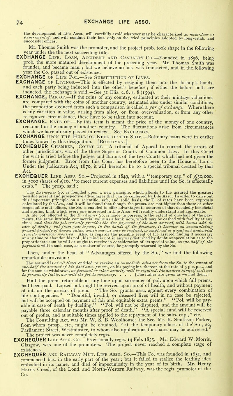 the development of Life Assu., will carefully avoid whatever may be characterized as hazardous or experiviental, and will conduct their bus. only on the tried principles adopted by long-estab. and successful oiEces. Mr. Thomas Smith was the promoter, and the project prob. took shape in the following year under the the next succeeding title. EXCHANGE Life, Loan, Accident and Casualty Co.—Founded in 1856, being prob. the more matured development of the preceding year. Mr. Thomas Smith was founder, and became man.; but we believe no bus. was transacted, and in the following year the Co. passed out of existence. EXCHANGE of Life Pol.—See Substitution of Lives. EXCHANGE of Livings.—This is effected by resigning them into the bishop's hands, and each party being inducted into the other's benefice ; if either die before both are inducted, the exchange is void. —See 31 Eliz. c. 6, s. 8 (1594). EXCHANGE, Par of.—If the coins of any country, estimated at their mintage valuations, are compared with the coins of another country, estimated also under similar conditions, the proportion deduced from such a comparison is called a par of exchange. Where there is any variation in value, arising from alloy, or from over-valuation, or from any other recognized circumstance, these have to be taken into account. EXCHANGE, Rate of.—By this term is meant the price of the money of one country, reckoned in the money of another country. The fluctuations arise from circumstances which we have already passed in review. See Exchange. EXCHANGE upon the Hull [or Keel] of the Ship.—Bottomry loans were in earlier times known by this designation. [Bottomry.] EXCHEQUER Chamber, Court of.—A tribunal of Appeal to correct the errors of other jurisdictions, viz. of the three Superior Courts of Common Law. In this Court the writ is tried before the Judges and Barons of the two Courts which had not given the former judgment. Error from this Court has heretofore been to the House of Lords. Under the Judicature Act, 1870, it will hereafter be to a special tribunal created by that Act. EXCHEQUER Life Assu. So.—Projected in 1849, with a temporary cap. of ;^5o,ooo, in 5000 shares of £,\o, to meet current expenses and liabilities until the So. is effectually estab. The prosp. said : The Exchequer So. is founded upon a new principle, which affords to the assured the greatest possible present and prospective advantages that can be conferred by Life Assu. In order to carry out this important principle on a scientific, safe, and solid basis, the T, of rates have been expressly calculated by the Act., and it will be found that though the prems. are not higher than those ot other respectable mut. offices, the So. is enabled to offer advantages to assurers of that decidedly beneficial and sterling Icind, which every one interested in Life Assu. will readily understand and appreciate. A life pol. effected in the Exchequer Sto. is made to possess, to the extent of one-half of the pay- ments, the same intrinsic commercial value as a bank note, which may be cashed with facility at any time; and thus the pol. not only provides the dtie payment of the sum assiired, luith bonus add. in case of death ; but from year to year, in the hands of its possessor, it becomes an accumulating present property of known value, ivhich jnay at once be realized, or employed as a real and undoubted security 7vhenever required. Also, as regards the possible event of the assured finding it necessary at any time to abandon his pol., his mind is not in any way disturbed by doubt or speculation as to the proportionate sum he will or ought to receive in consideration of its special value, one-half of the payme7its will in such case, as a matter of course, be promptly returned by the So. Then, under the head of Advantages offered by the So., we find the following remarkable provision : The assured is at all times entitled to receive an immediate advance from the So. to the extent of one-half the a7nount of his paid ann. prems., on his paying int. thereon at the rate of 5 p.c. p.a., and for the sum so withdrawn, no personal or other security will be required, the assured himself will not be personally liable, nor will the pol. be Jiecessary. . . . [The italics are given as we find them.] Half the prem. returnable at any time upon surrender of pol. upon which full prems. had been paid. Lapsed pol. might be revived upon proof of health, and without payment of int. on the arrears of prem. The So. grants assu. against every combination of life contingencies. Doubtful, invalid, or diseased lives will in no case be rejected, but will be accepted on payment of fair and equitable extra prems.  Pol. will be pay- able in case of death by duelling.  Pol. will not be disputed, and the amount will be payable three calendar months after proof of death. A special fund will be reserved out of profits, and at suitable times applied to the repayment of the subs, cap., etc. The Consulting Act. was Mr. W. S. B. Woolhouse; the Sec. Mr. R. Smithson Parker, from whom prosp., etc., might be obtained, at the temporary offices of the'So., 22, Parliament Street, Westminster, to whom also applications for shares may be addressed. The project was never completely regis. EXCHEQUER Life Assu. Co.—Provisionally regis. i4Feb. 1855. Mr. Edward W.Morris, Glasgow, was one of the promoters. The project never reached a complete stage of existence. EXCHEQUER and Railway Mut. Life Assu, So.—This Co. was founded in 1851, and commenced bus. in the early part of the year; but it failed to realize the leading idea embodied in its name, and died of impecuniosity in the year of its birth. Mr. Henry Harris Creed, of the Lond. and North-Western Railway, was the regis, promoter of the Co.