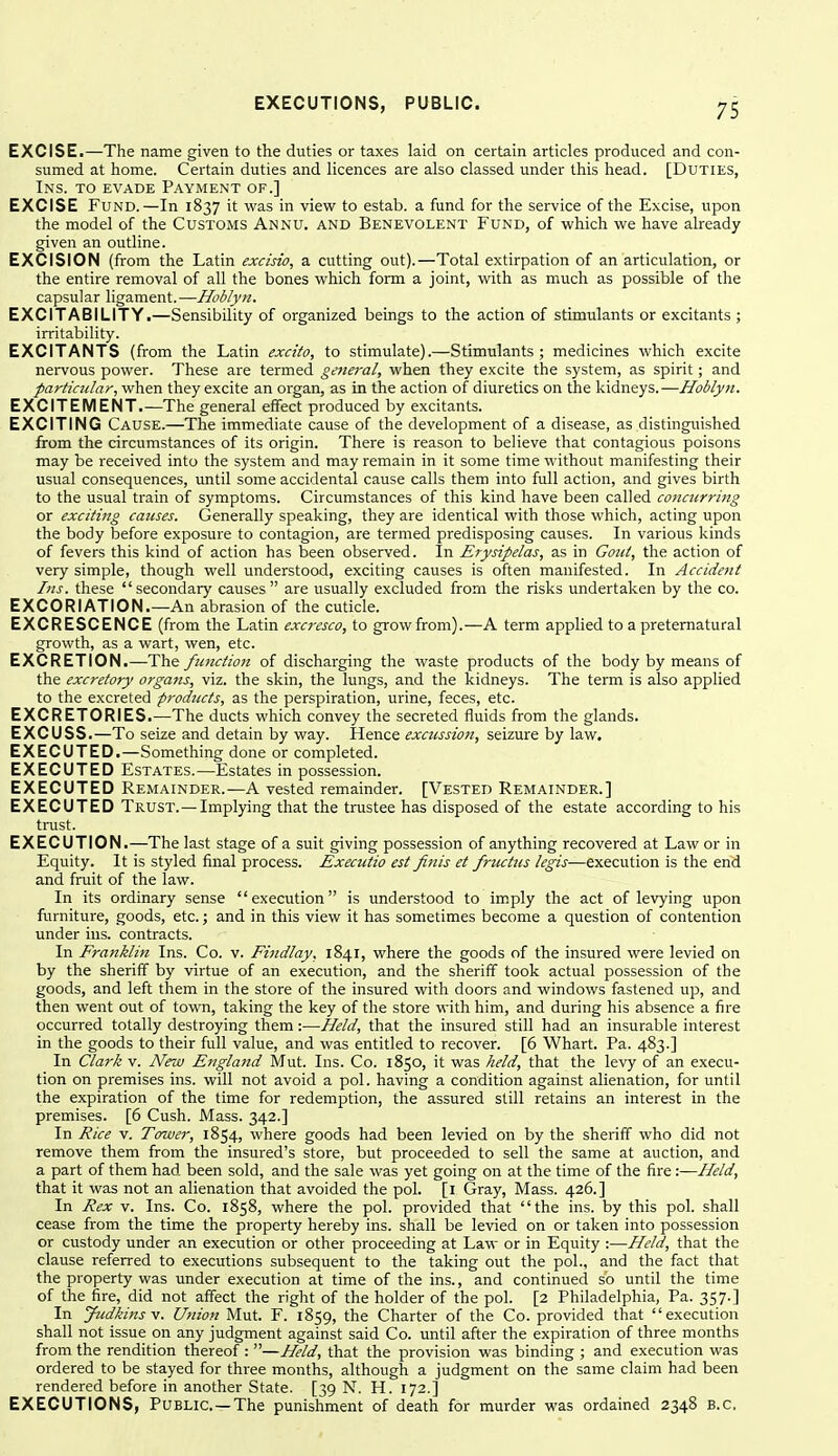 EXCISE.—The name given to the duties or taxes laid on certain articles produced and con- sumed at home. Certain duties and licences are also classed under this head. [Duties, Ins. to evade Payment of.] EXCISE Fund.—In 1837 it was in view to estab. a fund for the service of the Excise, upon the model of the Customs Annu. and Benevolent Fund, of which we have already given an outline. EXCISION (from the Latin excisio, a cutting out).—Total extirpation of an articulation, or the entire removal of all the bones which form a joint, with as much as possible of the capsular ligament.—Hoblyn. EXCITABILITY.—Sensibility of organized beings to the action of stimulants or excitants ; irritability. EXCITANTS (from the Latin excito, to stimulate).—Stimulants; medicines which excite nervous power. These are termed general, when they excite the system, as spirit; and particular, when they excite an organ, as in the action of diuretics on the kidneys.—Hoblyn. EXCITEMENT.—The general effect produced by excitants. EXCITING Cause.—The immediate cause of the development of a disease, as distinguished from the circumstances of its origin. There is reason to believe that contagious poisons may be received into the system and may remain in it some time without manifesting their usual consequences, until some accidental cause calls them into full action, and gives birth to the usual train of symptoms. Circumstances of this kind have been called concicrring or exciting causes. Generally speaking, they are identical with those which, acting upon the body before exposure to contagion, are termed predisposing causes. In various kinds of fevers this kind of action has been observed. In Erysipelas, as in Gout, the action of very simple, though well understood, exciting causes is often manifested. In Accident Ins. these secondary causes are usually excluded from the risks undertaken by the co. EXCORIATION.—An abrasion of the cuticle. EXCRESCENCE (from the Latin excresco, to grow from).—A term applied to a preternatural growth, as a wart, wen, etc. EXCRETION.—The functioti of discharging the waste products of the body by means of the excretory organs, viz. the skin, the lungs, and the kidneys. The term is also applied to the excreted products, as the perspiration, urine, feces, etc. EXCRETORIES.—The ducts which convey the secreted fluids from the glands. EXCUSS.—To seize and detain by way. Hence excussion, seizure by law. EXECUTED.—Something done or completed. EXECUTED Estates.—Estates in possession. EXECUTED Remainder.—A vested remainder. [Vested Remainder.] EXECUTED Trust.—Implying that the trustee has disposed of the estate according to his trust. EXECUTION.—The last stage of a suit giving possession of anything recovered at Law or in Equity. It is styled final process. Executio est finis et friictus legis—execution is the end and fruit of the law. In its ordinary sense execution is understood to imply the act of levying upon furniture, goods, etc.; and in this view it has sometimes become a question of contention under ins. contracts. In Eranklin Ins. Co. v. Findlay. 1841, where the goods of the insured were levied on by the sheriff by virtue of an execution, and the sheriff took actual possession of the goods, and left them in the store of the insured with doors and windows fastened up, and then went out of town, taking the key of the store with him, and during his absence a fire occurred totally destroying them :—Held, that the insured still had an insurable interest in the goods to their full value, and was entitled to recover. [6 Whart. Pa. 483.] In Clark v. New England Mut. Ins. Co. 1850, it was held, that the levy of an execu- tion on premises ins. will not avoid a pol. having a condition against alienation, for until the expiration of the time for redemption, the assured still retains an interest in the premises. [6 Cush. Mass. 342.] In Rice v. Tower, 1854, where goods had been levied on by the sheriff who did not remove them from the insured's store, but proceeded to sell the same at auction, and a part of them had been sold, and the sale was yet going on at the time of the fire:—Held, that it was not an alienation that avoided the pol. [i Gray, Mass. 426.] In Rex V. Ins. Co. 1858, where the pol. provided that the ins. by this pol. shall cease from the time the property hereby ins. shall be levied on or taken into possession or custody under an execution or other proceeding at Law or in Equity :—Held, that the clause referred to executions subsequent to the taking out the pol., and the fact that the property was under execution at time of the ins., and continued so until the time of the fire, did not affect the right of the holder of the pol. [2 Philadelphia, Pa. 357.] In Judkinsv. Union Mut. F. 1859, the Charter of the Co. provided that execution shall not issue on any judgment against said Co. until after the expiration of three months from the rendition thereof : —Held, that the provision was binding ; and execution was ordered to be stayed for three months, although a judgment on the same claim had been rendered before in another State. [39 N. H. 172.] EXECUTIONS, Public—The punishment of death for murder was ordained 2348 B.C.