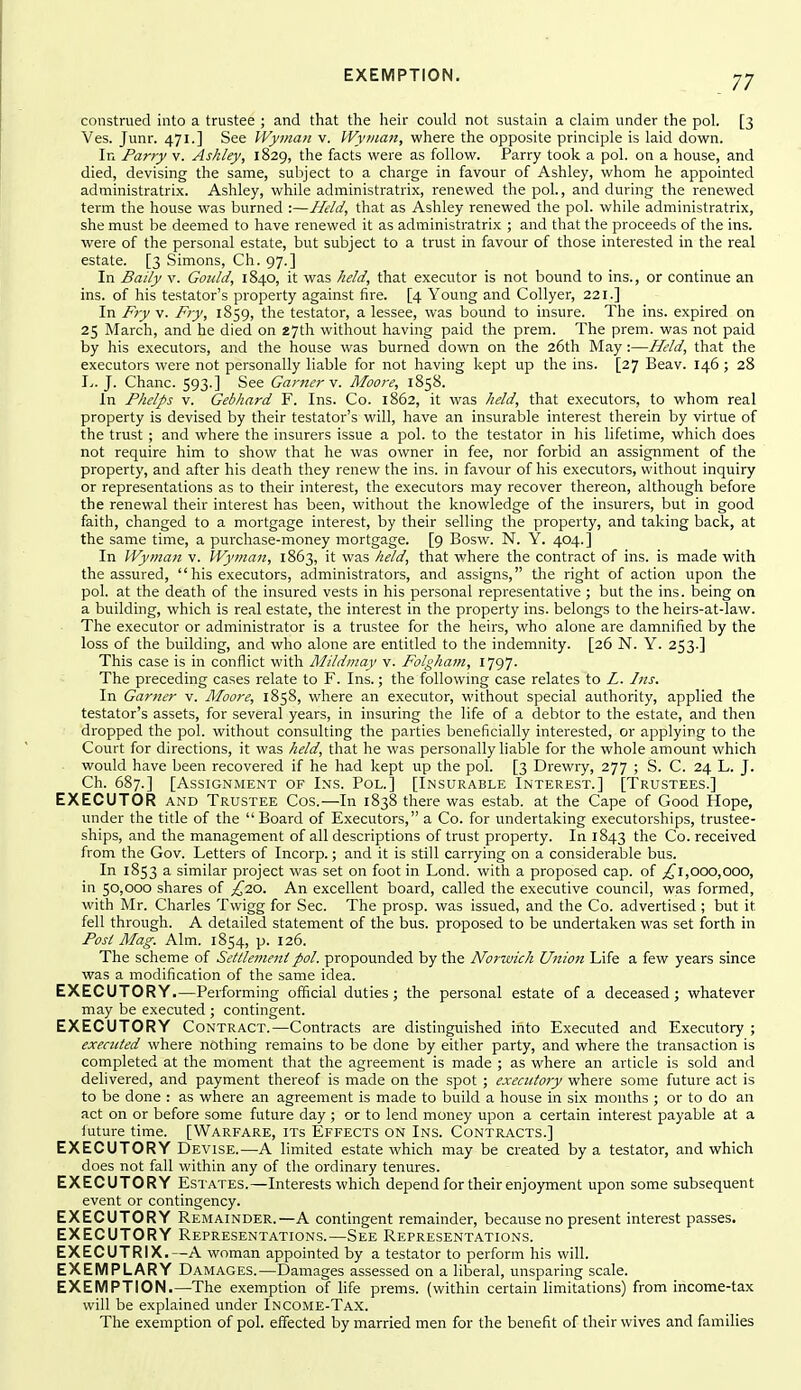 construed into a trustee ; and that the heir could not sustain a claim under the pol. [3 Ves. Junr. 471.] See Wyman v. IVyrnan, where the opposite principle is laid down. In Parry v. Ashley, 1829, the facts were as follow. Parry took a pol. on a house, and died, devising the same, subject to a charge in favour of Ashley, whom he appointed administratrix. Ashley, while administratrix, renewed the pol., and during the renewed term the house was burned :—Held, that as Ashley renewed the pol. while administratrix, she must be deemed to have renewed it as administratrix ; and that the proceeds of the ins. were of the personal estate, but subject to a trust in favour of those interested in the real estate. [3 Simons, Ch. 97.] In Baily v. Gould, 1840, it was held, that executor is not bound to ins., or continue an ins. of his testator's property against fire. [4 Young and Collyer, 221.] In Fry v. Fry, 1859, the testator, a lessee, was bound to insure. The ins. expired on 25 March, and he died on 27th without having paid the prem. The prem. was not paid by his executors, and the house was burned down on the 26th May :—Held, that the executors were not personally liable for not having kept up the ins. [27 Beav. 146; 28 ly. J. Chanc. 593-] See Garner n. Moore, 1858. In Phelps V. Gebhard F. Ins. Co. 1862, it was held, that executors, to whom real property is devised by their testator's will, have an insurable interest therein by virtue of the trust ; and where the insurers issue a pol. to the testator in his lifetime, which does not require him to show that he was owner in fee, nor forbid an assignment of the property, and after his death they renew the ins. in favour of his executors, without inquiry or representations as to their interest, the executors may recover thereon, although before the renewal their interest has been, without the knowledge of the insurers, but in good faith, changed to a mortgage interest, by their selling the property, and taking back, at the same time, a purchase-money mortgage. [9 Bosw. N. Y. 404.] In Wyman v. Wyman, 1863, it was held, that where the contract of ins. is made with the assured, his executors, administrators, and assigns, the right of action upon the pol. at the death of the insured vests in his personal representative ; but the ins. being on a building, which is real estate, the interest in the property ins. belongs to the heirs-at-law. The executor or administrator is a trustee for the heirs, who alone are damnified by the loss of the building, and who alone are entitled to the indemnity. [26 N. Y. 253.] This case is in conflict with Mildmay v. Folgham, il^)]- The preceding cases relate to F. Ins.; the following case relates to L. Ins. In Garner v. Moore, 1858, where an executor, without special authority, applied the testator's assets, for several years, in insuring the life of a debtor to the estate, and then dropped the pol. without consulting the parties beneficially interested, or applying to the Court for directions, it was held, that he was personally hable for the whole amount which would have been recovered if he had kept up the pol. [3 Drewry, 277 ; S. C. 24 L. J. Ch. 687.] [Assignment of Ins. Pol.] [Insurable Interest.] [Trustees.] EXECUTOR AND Trustee Cos.—In 1838 there was estab. at the Cape of Good Hope, under the title of the Board of Executors, a Co. for undertaking executorships, trustee- ships, and the management of all descriptions of trust property. In 1843 the Co. received from the Gov. Letters of Incorp.; and it is still carrying on a considerable bus. In 1853 a similar project was set on foot in Lond. with a proposed cap. of 000,000, in 50,000 shares of ^20. An excellent board, called the executive council, was formed, with Mr. Charles Twigg for Sec. The prosp. was issued, and the Co. advertised ; but it fell through. A detailed statement of the bus. proposed to be undertaken was set forth in Post Mag. Aim. 1854, p. 126. The scheme of Settlement pol. propounded by the Norwich Union Life a few years since was a modification of the same idea. EXECUTORY.—Performing official duties; the personal estate of a deceased; whatever may be executed ; contingent. EXECUTORY Contract.—Contracts are distinguished into Executed and Executory ; executed where nothing remains to be done by either party, and where the transaction is completed at the moment that the agreement is made ; as where an article is sold and delivered, and payment thereof is made on the spot ; exeaitoiy where some future act is to be done : as where an agreement is made to build a house in six months ; or to do an act on or before some future day ; or to lend money upon a certain interest payable at a iuture time. [Warfare, its Effects on Ins. Contracts.] EXECUTORY Devise.—A limited estate which may be created by a testator, and which does not fall within any of the ordinary tenures. EXECUTORY Estates.—Interests which depend for their enjo)rment upon some subsequent event or contingency. EXECUTORY Remainder.—A contingent remainder, because no present interest passes. EXECUTORY Representations.—See Representations. EXECUTRIX.—A woman appointed by a testator to perform his will. EXEMPLARY Damages.—Damages assessed on a liberal, unsparing scale. EXEMPTION.—The exemption of life prems. (within certain limitations) from income-tax will be explained under Income-Tax. The exemption of pol. effected by married men for the benefit of their wives and families