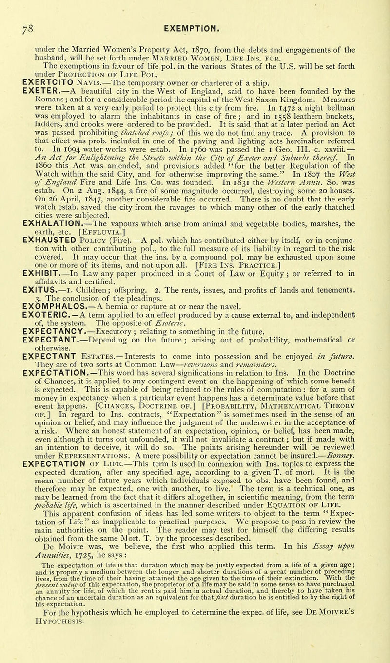 under the Married Women's Property Act, 1870, from the debts and engagements of the husband, will be set forth under Married Women, Like Ins. for. The exemptions in favour of life pol. in the various States of the U.S. will be set forth under Protection of Life Pol. EXERTCITO Navis.—The temporary owner or charterer of a ship. EXETER.—A beautiful city in the West of England, said to have been founded by the Romans; and for a considerable period the capital of the West Saxon Kingdom. Measures were taken at a very early period to protect this city from fire. In 1472 a night bellman was employed to alarm the inhabitants in case of fire; and in 1558 leathern buckets, ladders, and crooks were ordered to be provided. It is said that at a later period an Act was passed prohibiting thatched roofs; of this we do not find any trace. A provision to that effect was prob. included in one of the paving and lighting acts hereinafter referred to. In 1694 water works were estab. In 1760 was passed the I Geo. III. c. xxviii.— An Act for Eitlightening the Stj-eets within the City of Exeter a7td Suburbs thereof. In i860 this Act was amended, and provisions added for the better Regulation of the Watch within the said City, and for otherwise improving the same. In 1807 the West of Engla7td Fire and Life Ins. Co. was founded. In 1831 the Western Anmc. So. was estab. On 2 Aug. 1844, a fire of some magnitude occurred, destroying some 20 houses. On 26 April, 1847, another considerable fire occurred. There is no doubt that the early watch estab. saved the city from the ravages to which many other of the early thatched cities were subjected. EXHALATION.—The vapours which arise from animal and vegetable bodies, marshes, the earth, etc. [Effluvia.] EXHAUSTED Policy (Fire).—A pol. which has contributed either by itself, or in conjunc- tion with other contributing pol., to the full measure of its liability in regard to the risk covered. It may occur that the ins. by a compound pol. may be exhausted upon some one or more of its items, and not upon all. [Fire Ins. Practice.] EXHIBIT.—In Law any paper produced in a Court of Law or Equity ; or referred to in affidavits and certified. EXITUS.—I. Children; offspring. 2. The rents, issues, and profits of lands and tenements. 3. The conclusion of the pleadings. EXOMPHALOS.—A hernia or rupture at or near the navel. EXOTERIC —A term applied to an effect produced by a cause external to, and independent of, the system. The opposite of Esoteric. EXPECTANCY.—Executory ; relating to something in the future. EXPECTANT.—Depending on the future; arising out of probability, mathematical or otherwise. EXPECTANT Estates.—Interests to come into possession and be enjoyed in futuro. They are of two sorts at Common Law—reversions and remainders. EXPECTATION.—This word has several significations in relation to Ins. In the Doctrine of Chances, it is applied to any contingent event on the happening of which some benefit is expected. This is capable of being reduced to the rules of computation: for a sum of money in expectancy when a particular event happens has a determinate value before that event happens. [Chances, Doctrine of.] [Probability, Mathematical Theory of.] In regard to Ins. contracts, Expectation  is sometimes used in the sense of an opinion or belief, and may influence the judgment of the underwriter in the acceptance of a risk. Where an honest statement of an expectation, opinion, or belief, has been made, even although it turns out unfounded, it will not invalidate a contract; but if made with an intention to deceive, it will do so. The points arising hereunder will be reviewed under Representations. A mere possibility or expectation cannot be insured.—Boimey. EXPECTATION of Life.—This term is used in connexion with Ins. topics to express the expected duration, after any specified age, according to a given T. of mort. It is the mean number of future years which individuals exposed to obs. have been found, and therefore may be expected, one with another, to live. The term is a technical one, as may be learned from the fact that it differs altogether, in scientific meaning, from the term probable life, which is ascertained in the manner described under Equation OF Life. This apparent confusion of ideas has led some writers to object to the term Expec- tation of Life  as inapplicable to practical purposes. We propose to pass in review the main authorities on the point. The reader may test for himself the differing results obtained from the same Mort. T. by the processes described. De Moivre was, we believe, the first who applied this term. In his Essay upon Annuities, 172^, he says : The expectation of life is that duration which may be justly expected from a life of a given age ; and is properly a medium between the longer and shorter durations of a great number of preceding lives, from the time of their having attained the age given to the time of their extinction. With the presetii value of this expectation, the proprietor of a life may be said in some sense to have purchased an annuity for life, of which the rent is paid him in actual duration, and thereby to have taken his chance of an uncertain duration as an equivalent for that fixt duration he is entitled to by the right of his expectation. For the hypothesis which he employed to determine the expec. of life, see De Moivre's Hypothesis.