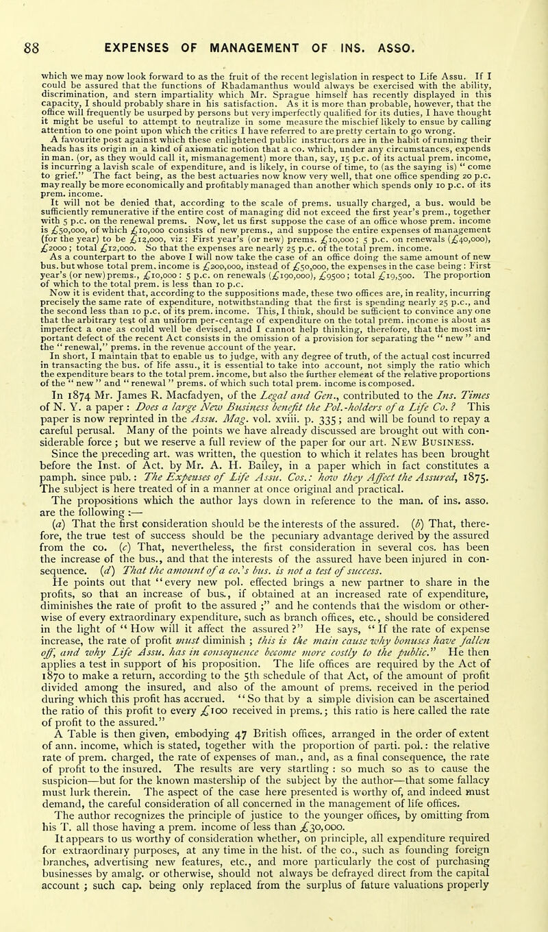 which we may now look forward to as the fruit of the recent legislation in respect to Life Assu. If I could be assured that the functions of Rhadamanthus would always be exercised with the ability, discrimination, and stern impartiality which Mr. Sprague himself has recently displayed in this capacity, I should probably share in his satisfaction. As it is more than probable, however, that the office will frequently be usurped by persons but very imperfectly qualified for its duties, I have thought it might be useful to attempt to neutralize in some measure the mischief likely to ensue by calling attention to one point upon which the critics I have referred to are pretty certain to go wrong. A favourite post against which these enlightened public instructors are in the habit of running their heads has its origin in a kind of axiomatic notion that a co. which, under any circumstances, expends in man. (or, as they would call it, mismanagement) more than, say, 15 p.c. of its actual prem. income, is incurring a lavish scale of expenditure, and is likely, in course of time, to (as the saying is)  come to grief. The fact being, as the best actuaries now know very well, that one office spending 20 p.c. may really be more economically and profitably managed than another which spends only 10 p.c. of its prem. income. It will not be denied that, according to the scale of prems. usually charged, a bus. would be sufficiently remunerative if the entire cost of managing did not exceed the first year's prem., together with 5 p.c. on the renewal prems. Now, let us first suppose the case of an office whose prem. income is ;^50,ooo, of which ;^io,ooo consists of new prems., and suppose the entire expenses of management (for the year) to be j^i2,oop, viz : First year's (or new) prems. ;^io,ooo; 5 p.c. on renewals (;^40,ooo), ;(£^2000 ; total ;^i2,oo.o. So that the expenses are nearly 25 p.c. of the total prem. income. As a counterpart to the above I will now take the case of an office doing the same amount of new bus. but whose total prem. income is ;C300,ooo, instead of ;^5o,ooo, the expenses in the case being : First year's (or new) prems., ;{^io,ooo : 5 p.c. on renewals (£190,000), £9500; total £19,500. The proportion of which to the total prem. is less than 10 p.c. Now it is evident that, according to the suppositions made, these two offices are, in reality, incurring precisely the same rate of expenditure, notwithstanding that the first is spending nearly 25 p.c, and the second less than 10 p.c. of its prem. income. This, I think, should be sufficient to convince any one that the arbitrary test of an uniform per-centage of expenditure on the total prem. income is about as imperfect a one as could well be devised, and I cannot help thinking, therefore, that the most im- portant defect of the recent Act consists in the omission of a provision for separating the  new  and the ** renewal, prems. in the revenue account of the year. In short, I maintain that to enable us to judge, with any degree of truth, of the actual cost incurred in transacting the bus. of life assu., it is essential to take into account, not simply the ratio which the expenditure bears to the total prem. income, but also the further clemeat of the relative proportions of the  new  and  renewal  prems. of which such total prem. income is composed. In 1874 Mr. James R. Macfadyen, of the Legal and Gen., contributed to the Ins. Times of N. Y. a paper : Does a large New Business benefit the Pol.-holders of a Life Co. ? This paper is now reprinted in the Assu. Mag. vol. xviii. p. 335; and will be found to repay a careful perusal. Many of the points we have already discussed are brought out with con- siderable force ; but we reserve a full review of the paper for our art. New Busines.s. Since the preceding art. was written, the question to which it relates has been brought before the Inst, of Act. by Mr. A. H. Bailey, in a paper which in fact constitutes a pamph. since pub.: The Expenses of Life Assn. Cos.: haiv they Affect the Assured, 1875. The subject is here treated of in a manner at once orighial and practical. The propositions which the author lays down in reference to the man. of ins. asso. are the following ;— {d) That the first consideration should be the interests of the assured. {U) That, there- fore, the true test of success should be the pecuniary advantage derived by the assured from the co. {c) That, nevertheless, the first consideration in several cos. has been the increase of the bus., and that the interests of the assured have been injured in con- sequence, {d) That the amount of a co. V bus. is not a test of success. He points out that every new pel. effected brings a new partner to share in the profits, so that an increase of bus., if obtained at an increased rate of expenditure, diminishes the rate of profit to the assured ; and he contends that the wisdom or other- wise of every extraordinary expenditure, such as branch offices, etc., should be considered in the light of  How will it affect the assured? He says,  If the rate of expense increase, the rate of profit must diminish ; this is the main cause tvliy bonuses have fallen off, and why Life Assu. has in eonsequcnce become more costly to the public. He then applies a test in support of his proposition. The life offices are required by the Act of 1870 to make a return, according to the 5th schedule of that Act, of the amount of profit divided among the insured, and also of the amount of prems. received in the period during which this profit has accrued. So that by a simple division can be ascertained the ratio of this profit to every £^00 received in prems.; this ratio is here called the rate of profit to the assured. A Table is then given, embodying 47 British offices, arranged in the order of extent of ann. income, which is stated, together with the proportion of parti, pol.: the relative rate of prem. charged, the rate of expenses of man., and, as a final consequence, the rate of profit to the insured. The results are very startling : so much so as to cause the suspicion—but for the known mastership of the subject by the author—that some fallacy must lurk therein. The aspect of the case here presented is worthy of, and indeed must demand, the careful consideration of all concerned in the management of life offices. The author recognizes the principle of justice to the younger offices, by omitting from his T. all those having a prem. income of less than ^30,000. It appears to us worthy of consideration whether, on principle, all expenditure required for extraordinary purposes, at any time in the hist, of the co., such as founding foreign branches, advertising new features, etc., and more jiarticularly the cost of purchasing businesses by amalg. or otherwise, should not always be defrayed direct from the capital account ; such cap. being only replaced from the surplus of future valuations properly