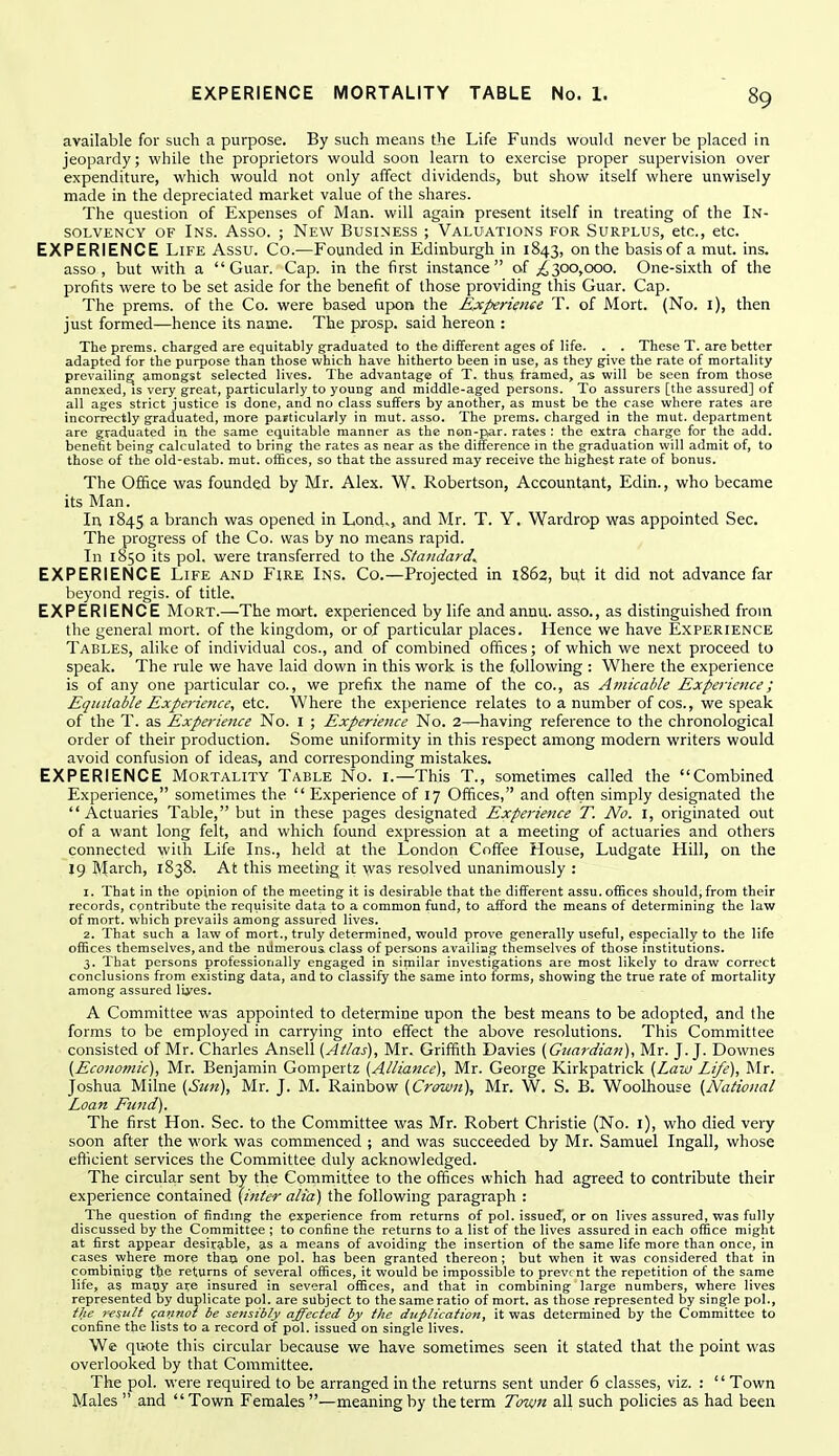 available for such a purpose. By such means the Life Funds would never be placed in jeopardy; while the proprietors would soon learn to exercise proper supervision over expenditure, which would not only affect dividends, but show itself where unwisely made in the depreciated market value of the shares. The question of Expenses of Man. will again present itself in treating of the In- solvency OF Ins. Asso. ; New Business ; Valuations for Surplus, etc., etc. EXPERIENCE Life Assu. Co.—Founded in Edinburgh in 1843, on the basis of a mut. ins. asso, but with a Guar. Cap. in the first instance of ;£300,ooo. One-sixth of the profits were to be set aside for the benefit of those providing this Guar. Cap. The prems. of the Co. were based upon the Experimee T. of Mort. (No. i), then just formed—hence its name. The prosp. said hereon : The prems. charged are equitably graduated to the different ages of life. . . These T. are better adapted for the purpose than those which have hitherto been in use, as they give the rate of mortality prevailing; amongst selected lives. The advantage of T. thus framed, as will be seen from those annexed, is very great, particularly to young and middle-aged persons. To assurers [the assured] of all ages strict justice is done, and no class suffers by another, as must be the case where rates are incorrectly graduated, more particularly in mut. asso. The prems. charged in the mut. department are graduated in the same equitable manner as the non-par. rates : the extra charge for the add. benefit being calculated to bring the rates as near as the difference in the graduation will admit of, to those of the old-estab. mut. oiEces, so that the assured may receive the highest rate of bonus. The Office was founded by Mr. Alex. W. Robertson, Accountant, Edin., who became its Man. In 1845 a branch was opened in Lond», and Mr. T. Y. Wardrop was appointed Sec. The progress of the Co. was by no means rapid. In 1850 its pol. were transferred to the Standards EXPERIENCE Life and Fire Ins. Co.—Projected in 1862, but it did not advance far beyond regis, of title. EXPERIENCE Mort.—The mart, experienced by life andannu. asso., as distinguished from the general mort. of the kingdom, or 0/ particular places. Hence we have Experience Tables, alike of individual cos., and of combined offices; of which we next proceed to speak. The rule we have laid down in this work is the following : Where the experience is of any one particular CO., we prefix the name of the co., as Amicable Experience; Equitable Experieiice, etc. Where the experience relates to a number of cos., we speak of the T. as Experience No. I ; Experience No. 2^having reference to the chronological order of their production. Some uniformity in this respect among modern writers would avoid confusion of ideas, and corresponding mistakes. EXPERIENCE Mortality Table No. i.—This T., sometimes called the Combined Experience, sometimes the  Experience of 17 Offices, and often simply designated the Actuaries Table, but in these pages designated Experience T. No. i, originated out of a want long felt, and which found expression at a meeting of actuaries and others connected with Life Ins., held at the London Coffee House, Ludgate Hill, on the 19 March, 1838. At this meeting it \vas resolved unanimously : 1. That in the opinion of the meeting it is desirable that the different assu. offices should,from their records, cpntribute the requisite data to a common fund, to afford the means of determining the law of mort. which prevails among assured lives. 2. That such a law of mort., truly determined, would prove generally useful, especially to the life offices themselves, and the numerous, class of persons availing themselves of those institutions. 3. That persons professionally engaged in similar investigations are most likely to draw correct conclusions from existing data, and to classify thie same into forms, showing the true rate of mortality among assured liyes. A Committee was appointed to determine upon the best means to be adopted, and the forms to be employed in carrying into effect the above resolutions. This Committee consisted of Mr. Charles Ansell {Atlas), Mr. Griffith Davies {Guardian), Mr. J.J. Downes {Economic), Mr. Benjamin Gompertz {Alliance), Mr. George Kirkpatrick {Law Life), Mr. Joshua Milne {Sun), Mr. J. M. Rainbow {Crown), Mr. W. S. B. Woolhouse {National Loan Fitnd). The first Hon. Sec. to the Committee was Mr. Robert Christie (No. i), who died very soon after the work was commenced ; and was succeeded by Mr. Samuel Ingall, whose efficient services the Committee duly acknowledged. The circular sent by the Committee to the offices which had agreed to contribute their experience contained (inter alia) the following paragraph : The question of finding the experience from returns of pol. issued, or on lives assured, was fully discussed by the Committee ; to confine the returns to a list of the lives assured in each office might at first appear desirable, as a means of avoiding the insertion of the same life more than once, in cases_where more than one pol. has been granted thereon; but when it was considered that in combining the returns of several offices, it would be impossible to prevent the repetition of the same life, as many are insured in several offices, and that in combining large numbers, where lives represented by duplicate pol. are subject to the same ratio of mort. as those represented by single pol., the 7'csiitt cannot be serisibly affected by the duplication, it was determined by the Committee to confine the lists to a record of pol. issued on single lives. We quote this circular because we have sometimes seen it stated that the point was overlooked by that Committee. The pol. were required to be arranged in the returns sent under 6 classes, viz. : '' Town Males  and Town Females—meaning by the term Town all such policies as had been