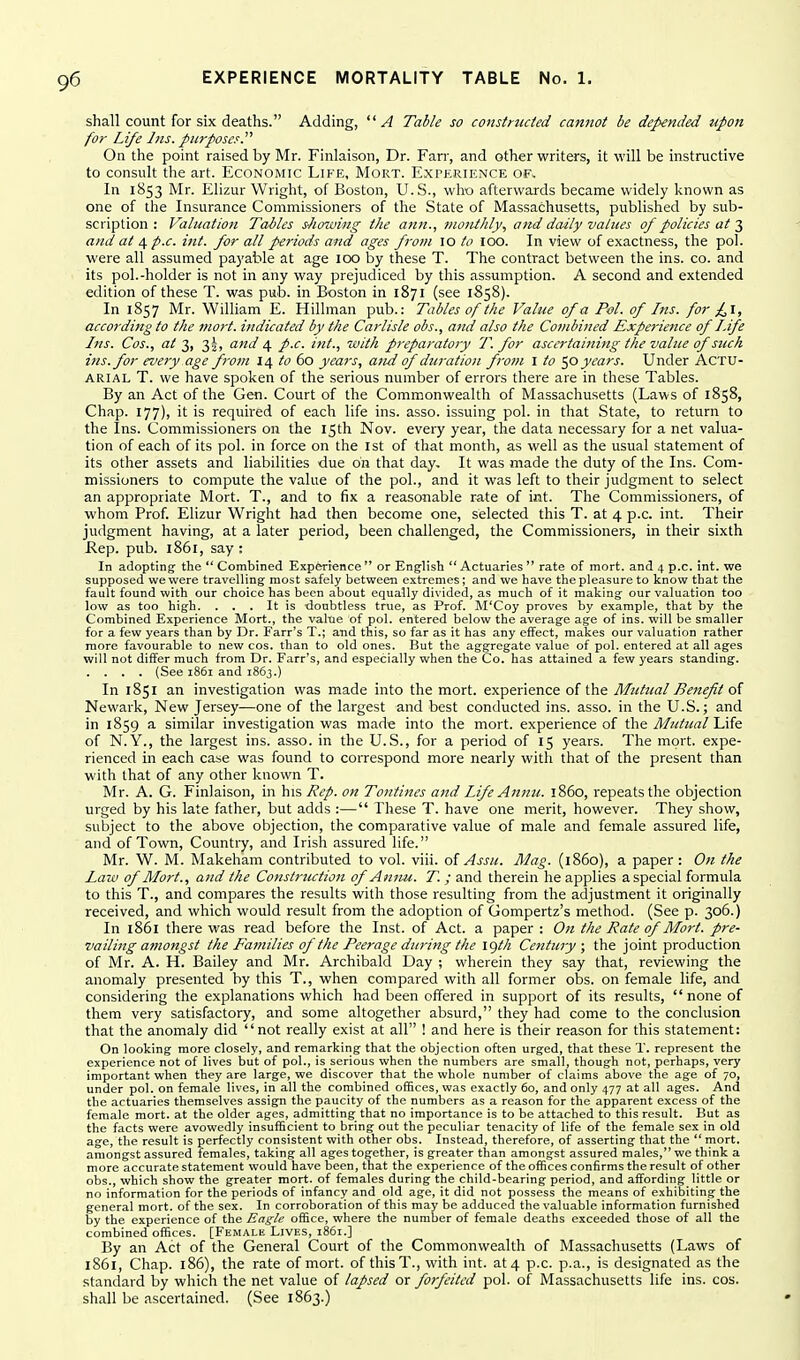 shall count for six deaths. Adding, A Table so constructed cannot be depended upon for Life Ins. purposes.'''' On the point raised by Mr. Finlaison, Dr. Farr, and other writers, it will be instructive to consult the art. Economic Life, Mort. Experience of. In 1853 Mr. Elizur Wright, of Boston, U.S., who afterwards became widely known as one of the Insurance Commissioners of the State of Massachusetts, published by sub- scription : Valuation Tables showing the attn., 7nonihly, a7td daily values of policies at and at 4 p.c. int. for all periods and ages frorn 10 to loO. In view of exactness, the pol. were all assumed payable at age 100 by these T. The contract between the ins. co. and its pol.-holder is not in any way prejudiced by this assumption. A second and extended edition of these T. was pub. in Boston in 1871 (see 1858). In 1857 Mr. William E. Hillman pub.: Tables of the Value of a Pol. of Ins. for £l, according to the mort. indicated by the Carlisle obs., and also the Combined Experience of Life Ins. Cos., at 3, 3J, and 4 p.c. int., with preparatory T. for ascertaitting the value of suck ins. for every age from 14 to 60 years, and of duration from I to '^o years. Under Actu- arial T. we have spoken of the serious number of errors there are in these Tables. By an Act of the Gen. Court of the Commonwealth of Massachusetts (Laws of 1858, Chap. 177), it is required of each life ins. asso. issuing pol. in that State, to return to the Ins. Commissioners on the 15th Nov. every year, the data necessary for a net valua- tion of each of its pol. in force on the ist of that month, as well as the usual statement of its other assets and liabilities due on that day. It was made the duty of the Ins. Com- missioners to compute the value of the pol., and it was left to their judgment to select an appropriate Mort. T., and to fix a reasonable rate of int. The Commissioners, of whom Prof. Elizur Wright had then become one, selected this T. at 4 p.c. int. Their judgment having, at a later period, been challenged, the Commissioners, in their sixth Rep. pub. 1861, say : In adopting the  Combined Experience  or English  Actuaries  rate of mort. and 4 p.c. int. we supposed we were travelling most safely between extremes; and we have the pleasure to know that the fault found with our choice has been about equally divided, as much of it making our valuation too low as too high. . , , It is -doubtless true, as Prof. M'Coy proves by example, that by the Combined Experience Mort., the valtie of pol. entered below the average age of ins. will be smaller for a few years than by Dr. Farr's T.; and this, so far as it has any effect, makes our valuation rather more favourable to new cos. than to old ones. But the aggregate value of pol. entered at all ages will not differ much from Dr. Farr's, and especially when the Co. has attained a few years standing. . . . . (See 1861 and i86j.) In 1851 an investigation was made into the mort. experience of the Mutual Benefit oi Newark, New Jersey—one of the largest and best conducted ins. asso. in the U.S.; and in 1859 a similar investigation was made into the mort. experience of 'Ci\e. Mutual of N.Y., the largest ins. asso. in the U.S., for a period of 15 years. The mort. expe- rienced in each case was found to correspond more nearly with that of the present than with that of any other known T. Mr. A. G. Finlaison, in his Rep. on Tontines and Life Annu. i860, repeats the objection urged by his late father, but adds :— These T. have one merit, however. They show, subject to the above objection, the comparative value of male and female assured life, and of Town, Country, and Irish assured life. Mr. W. M. Makeham contributed to vol. viii. of Assu. Mag. (i860), a paper : On the Law of Mort., and the Construction of Annu. T. ; and therein he applies a special formula to this T., and compares the results with those resulting from the adjustment it originally received, and which would result from the adoption of Gompertz's method. (See p. 306.) In 1861 there was read before the Inst, of Act. a paper : O/t the Rate of Mort. pre- vailing amongst the Families of the Peerage during the igth Century; the joint production of Mr. A. H. Bailey and Mr. Archibald Day ; wherein they say that, reviewing the anomaly presented by this T., when compared with all former obs. on female life, and considering the explanations which had been offered in support of its results, none of them very satisfactory, and some altogether absurd, they had come to the conclusion that the anomaly did not really exist at all ! and here is their reason for this statement: On looking more closely, and remarking that the objection often urged, that these T. represent the experience not of lives but of pol., is serious when the numbers are small, though not, perhaps, very important when they are large, we discover that the whole number of claims above the age of 70, under pol. on female lives, in all the combined offices, was exactly 60, and only 477 at all ages. And the actuaries themselves assign the paucity of the numbers as a reason for the apparent excess of the female mort. at the older ages, admitting that no importance is to be attached to this result. But as the facts were avowedly insufficient to bring out the peculiar tenacity of life of the female sex in old age, the result is perfectly consistent with other obs. Instead, therefore, of asserting that the  mort. amongst assured females, taking all ages together, is greater than amongst assured males, we think a more accurate statement would have been, that the experience of the offices confirms the result of other obs., which show the greater mort. of females during the child-bearing period, and affording little or no information for the periods of infancy and old age, it did not possess the means of exhibiting the general mort. of the sex. In corroboration of this may be adduced the valuable information furnished by the experience of the Eagle office, where the number of female deaths exceeded those of all the combined offices. [Female Lives, 1861.] By an Act of the General Court of the Commonwealth of Massachusetts (Laws of 1861, Chap. 186), the rate of mort. of thisT., with int. at 4 p.c. p.a., is designated as the standard by which the net value of lapsed or forfeited pol. of Massachusetts life ins. cos. shall be ascertained. (See 1863.)