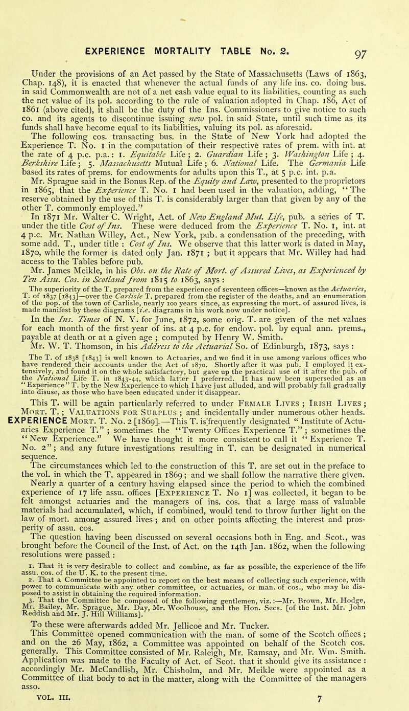 97 Under the provisions of an Act passed by the State of Massachusetts (Laws of 1863, Chap. 148), it is enacted that whenever the actual funds of any life ins. co. doing bus. in said Commonwealth are not of a net cash value equal to its liabilities, counting as such the net value of its pol. according to the rule of valuation adopted in Chap. 186, Act of 1861 (above cited), it shall be the duty of the Ins. Commissioners to give notice to such CO. and its agents to discontinue issuing ««c pol. in said State, until such time as its funds shall have become equal to its liabilities, valuing its pol. as aforesaid. The following cos. transacting bus. in the State of New York had adopted the Experience T. No. I in the computation of their respective rates of prem. with int. at the rate of 4 p.c. p.a.: I. Equitable Life; 2. Guardian Life; 3. Washington Life; 4. Be7-kshire\Xl^; 5. Massachusetts Mutual Life; 6. National Life. The Germania Life based its rates of prems. for endowments for adults upon thisT., at 5 p-c. int. p.a. Mr. Sprague said in the Bonus Rep. of the Equity and Law, presented to the proprietors in 1865, that the Experience T. No. I had been used in the valuation, adding, The reserve obtained by the use of this T. is considerably larger than that given by any of the other T. commonly employed. In 1871 Mr. Walter C. Wright, Act. of New England Mut. Life, pub. a series of T. under the title Cost of Ins. These were deduced from the Experience T. No. i, int. at 4 p.c. Mr. Nathan Willey, Act., New York, pub. a condensation of the preceding, with some add. T., under title : Cost of Ins. We observe that this latter work is dated in May, 1870, while the former is dated only Jan. 1871 ; but it appears that Mr. Willey had had access to the Tables before pub. Mr. James Meikle, in his Obs. on the Rate of Mart, of Assured Lives, as Experienced by Ten Assu. Cos. in Scotlatid from 1815 to 1863, says : The superiority of the T. prepared from the experience of seventeen offices—known as the Actuai-ies, T. of 1837 [1843]—over the Cartisie T. prepared from the register of the deaths, and an enumeration of the pop. of the town of Carlisle, nearly loo years since, as expressing; the mort. of assured lives, is made manifest by these diagrams diagrams in his work now under notice]. In the Ins. Times of N. Y. for June, 1872, some orig. T. are given of the net values for each month of the first year of ins. at 4 p.c. for endow, pol. by equal ann. prems., payable at death or at a given age ; computed by Henry W. Smith. Mr. W. T. Thomson, in his Address to the Actuarial So. of Edinburgh, 1873, says : The T. of 1838 [1843] is well known to Actuaries, and we find it in use among various offices who have rendered their accounts under the Act of 1870. Shortly after it was pub. I employed it ex- tensively, and found it on the whole satisfactory, but gave up the practical use of it after the pub. of the National Life T. in 1843-44, which latter I preferred. It has now been superseded as an '' Experience  T. by the New Experience to which I have just alluded, and will probably fall gradually into disuse, as those who have been educated under it disappear. This T. will be again particularly referred to under Female Lives ; Irish Lives ; MoRT. T. ; Valuations for Surplus ; and incidentally under numerous other heads. EXPERIENCE Mort. T. No. 2 [1869!.—This T. isTrequently designated  Institute of Actu- aries Experience T. ; sometimes the Twenty Offices Experience T. ; sometimes the New Experience. We have thought it more consistent to call it Experience T. No. 2; and any future investigations resulting in T. can be designated in numerical sequence. The circumstances which led to the construction of this T. are set out in the preface to the vol. in which the T. appeared in 1869; and we shall follow the narrative there given. Nearly a quarter of a century having elapsed since the period to which the combined experience of 17 life assu. offices [Experience T. No i] was collected, it began to be felt amongst actuaries and the managers of ins. cos. that a large mass of valuable materials had accumulated, which, if combined, would tend to throw further light on the law of mort. among assured lives ; and on other points affecting the interest and pros- perity of assu. cos. The question having been discussed on several occasions both in Eng. and Scot., was brought before the Council of the Inst, of Act. on the 14th Jan. 1862, when the following resolutions were passed : 1. That it is very desirable to collect and combine, as far as possible, the experience of the life assu. cos. of the U. K. to the present time. 2. That a Committee be appointed to report on the best means of collecting such experience, with power to communicate with any other committee, or actuaries, or man. of cos., who may be dis- posed to assist in obtaining the required information. 3. That the Committee be composed of the following gentlemen, viz.:—Mr. Brown, Mr. Hodge, Mr. Bailey, Mr. Sprague, Mr. Day, Mr. Woolhouse, and the Hon. Sees, [of the Inst. Mr. John Reddish and Mr. J. Hill AVilliams]. To these were afterwards added Mr. Jellicoe and Mr. Tucker. This Committee opened communication with the man. of some of the Scotch offices ; and on the 26 May, 1862, a Committee was appointed on behalf of the Scotch cos. generally. This Committee consisted of Mr. Raleigh, Mr. Ramsay, and Mr. Wm. Smith. Application was made to the Faculty of Act. of Scot, that it should give its assistance : accordingly Mr. McCandlish, Mr. Chisholm, and Mr. Meikle were appointed as a Committee of that body to act in the matter, along with the Committee of the managers asso.