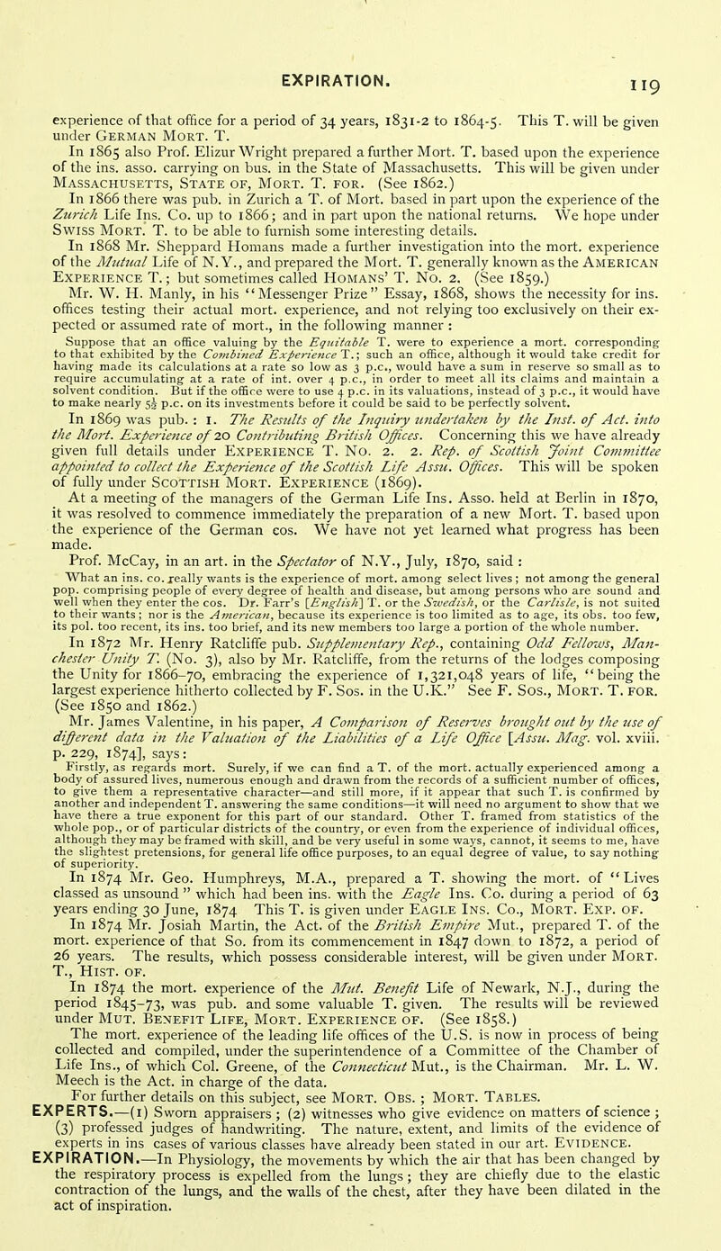 EXPIRATION. experience of that office for a period of 34 years, 1831-2 to 1864-5. This T. will be given under German Mort. T. In 1865 also Prof. Elizur Wright prepared a further Mort. T. based upon the experience of the ins. asso. carrying on bus. in the State of Massachusetts. This will be given under Massachusetts, State of, Mort. T. for. (See 1862.) In 1866 there was pub. in Zurich a T. of Mort. based in part upon the experience of the Zurich Life Ins. Co. up to 1866; and in part upon the national returns. We hope under Swiss Mort. T. to be able to furnish some interesting details. In 1868 Mr. Sheppard Homans made a further investigation into the mort. experience of the Ahttual Life of N. Y., and prepared the Mort. T. generally known as the American Experience T. ; but sometimes called Homans' T. No. 2. (See 1859.) Mr. W. H. Manly, in his Messenger Prize Essay, 1868, shows the necessity for ins. offices testing their actual mort. experience, and not relying too exclusively on their ex- pected or assumed rate of mort., in the following manner : Suppose that an office valuing by the Eqitifable T. were to experience a mort. corresponding to that exhibited by the Combined Experience T.; such an office, although it would take credit for having made its calculations at a rate so low as 3 p.c, would have a sum in reserve so small as to require accumulating at a rate of int. over 4 p.c, in order to meet all its claims and maintain a solvent condition. But if the office were to use 4 p.c. in its valuations, instead of 3 p.c, it would have to make nearly 5.5- p.c. on its investments before it could be said to be perfectly solvent. In 1869 was pub. : I. The Results of the Inquiry undertaken by the Inst, of Act. into the Moi't. Experience of 10 Contributing British Offices. Concerning this we have already given full details under Experience T. No. 2. 2. Rep. of Scottish Joint Conunittee appointed to collect the Experience of the Scottish life Assu. Offices. This will be spoken of fully under Scottish Mort. Experience (1869). At a meeting of the managers of the German Life Ins. Asso. held at Berlin in 1870, it was resolved to commence immediately the preparation of a new Mort. T. based upon the experience of the German cos. We have not yet learned what progress has been made. Prof. McCay, in an art. in the Spectator of N.Y., July, 1870, said : What an ins. co. jeally wants is the experience of mort. among select lives ; not among the general pop. comprising people of every degree of health and disease, but among persons who are sound and well when they enter the cos. Dr. Farr's \_EnglisJi\ T. or the Svedish, or the Carlisle, is not suited to their wants ; nor is the American, because its experience is too limited as to age, its obs. too few, its pol. too recent, its ins. too brief, and its new members too large a portion of the whole number. In 1872 Mr. Henry Ratcliffe pub. Supplementary Rep., containing Odd Eello'ws, Man- chester Unity T. (No. 3), also by Mr. Ratcliffe, from the returns of the lodges composing the Unity for 1866-70, embracing the experience of 1,321,048 years of life,  being the largest experience hitherto collected by F. Sos. in the U.K. See F. Sos., Mort. T. for. (See 1850 and 1862.) Mr. James Valentine, in his paper, A Comparison of Resei'ves brought out by the use of diferent data in the Valuation of tlie Liabilities of a Life Office \Assu. Mag. vol. xviii. p. 229, 1874], says : Firstly, as regards mort. Surely, if we can find a T. of the mort. actually experienced among a body of assured lives, numerous enough and drawn from the records of a sufficient number of offices, to give them a representative character—and still more, if it appear that such T. is confirmed by another and independent T. answering the same conditions—it will need no argument to show that we have there a true exponent for this part of our standard. Other T. framed from statistics of the whole pop., or of particular districts of the country, or even from the experience of individual offices, although they may be framed with skill, and be very useful in some ways, cannot, it seems to me, have the slightest pretensions, for general life office purposes, to an equal degree of value, to say nothing of superiority. In 1874 Mr. Geo. Humphreys, M.A., prepared a T. showing the mort. of Lives classed as unsound  which had been ins. with the Eagle Ins. Co. during a period of 63 years ending 30 June, 1874 This T. is given under Eagi.e Ins. Co., Mort. Exp. of. In 1874 Mr. Josiah Martin, the Act. of the British Einpire Mut., prepared T. of the mort. experience of that So. from its commencement in 1847 down to 1872, a period of 26 years. The results, which possess considerable interest, will be given under Mort. T., Hist. of. In 1874 the mort. experience of the Mut. Benefit Life of Newark, N.J., during the period 1845-73, was pub. and some valuable T. given. The results will be reviewed under Mut. Benefit Life, Mort. Experience of. (See 1858.) The mort. experience of the leading life offices of the U.S. is now in process of being collected and compiled, under the superintendence of a Committee of the Chamber of Life Ins., of which Col. Greene, of the Connecticut Mut., is the Chairman. Mr. L. W. Meech is the Act. in charge of the data. For further details on this subject, see Mort. Obs. ; Mort. Tables. EXPERTS.—(i) Sworn appraisers ; (2) witnesses who give evidence on matters of science ; (3) professed judges of handwriting. The nature, extent, and limits of the evidence of experts in ins cases of various classes have already been stated in our art. Evidence. EXPIRATION.—In Physiology, the movements by which the air that has been changed by the respiratory process is expelled from the lungs ; they are chiefly due to the elastic contraction of the lungs, and the walls of the chest, after they have been dilated in the act of inspiration.