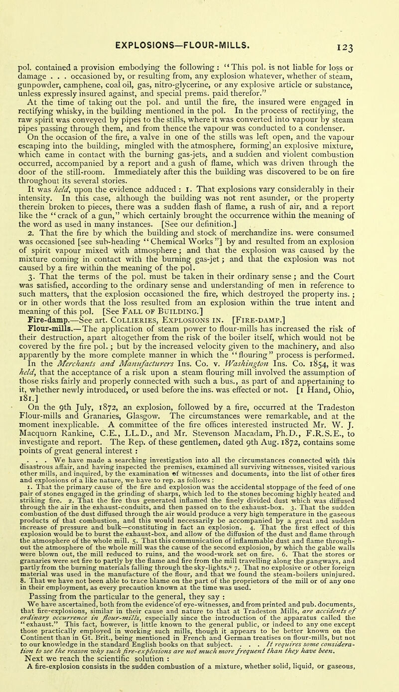 pol. contained a provision embodying tlie following :  Tliis pol. is not liable for loss or damage . . . occasioned by, or resulting from, any explosion whatever, whether of steam, gunpowder, camphene, coal oil, gas, nitro-glycerine, or any explosive article or substance, unless expressly insured against, and special prems. paid therefor. At the time of taking out the pol. and until the fire, the insured were engaged in rectifying whisky, in the building mentioned in the pol. In the process of rectiiying, the raw spirit was conveyed by pipes to the stills, where it was converted into vapour by steam pipes passing through them, and from thence the vapour was conducted to a condenser. On the occasion of the fire, a valve in one of the stills was left open, and the vapour escaping into the building, mingled with the atmosphere, forming] an explosive mixture, which came in contact with the burning gas-jets, and a sudden and violent combustion occurred, accompanied by a report and a gush of flame, which was driven through the door of the still-room. Immediately after this the building was discovered to be on fire throughout its several stories. It was held, upon the evidence adduced : I. That explosions vaiy considerably in their intensity. In this case, although the building was not rent asunder, or the property therein broken to pieces, there was a sudden flash of flame, a rush of air, and a report like the  crack of a gun, which certainly brought the occurrence within the meaning of the word as used in many instances. [See our definition.] 2. That the fire by which the building and stock of merchandize ins. were consumed was occasioned [see sub-heading Chemical Works] by and resulted from an explosion of spirit vapour mixed with atmosphere; and that the explosion was caused by the mixture coming in contact with the burning gas-jet; and that the explosion was not caused by a fire within the meaning of the pol. 3. That the terms of the pol. must be taken in their ordinary sense; and the Court was satisfied, according to the ordinary sense and understanding of men in reference to such matters, that the explosion occasioned the fire, which destroyed the property ins.; or in other words that the loss resulted from an explosion within the true intent and meaning of this pol. [See Fall of Building.] Fire-damp.—See art. Collieries, Explosions in. [Fire-damp.] Flour-mills.—The application of steam power to flour-mills has increased the risk of their destruction, apart altogether from the risk of the boiler itself, which would not be covered by the fire pol.; but by the increased velocity given to the machinery, and also apparently by the more complete manner in which the '' flouring  process is performed. In the Merchants and Mamifacturers Ins. Co. v. Washington Ins. Co. 1854, it was held, that the acceptance of a risk upon a steam flouring mill involved the assumption of those risks fairly and properly connected with such a bus., as part of and appertaining to it, whether newly introduced, or used before the ins. was effected or not. [i Hand, Ohio, 181.] On the 9th July, 1872, an explosion, followed by a fire, occurred at the Tradeston Flour-mills and Granaries, Glasgow. The circumstances were remarkable, and at the moment inexplicable. A committee of the fire offices interested instructed Mr. W. J. Macquom Rankine, C.E., LL.D., and Mr. Stevenson Macadam, Ph.D., F.R.S.E., to investigate and report. The Rep. of these gentlemen, dated 9th Aug. 1872, contains some points of great general interest : _. . . We have made a searching investigation into all the circumstances connected with this disastrous affair, and having inspected the premises, examined all surviving vifitnesses, visited various other mills, and inquired, by the examination «f witnesses and documents, into the list of other fires and explosions of a like nature, we have to rep. as follows ; I. That the primary cause of the fire and explosion was the accidental stoppage of the feed of one pair of stones engaged in the grinding of sharps, which led to the stones becoming highly heated and striking fire. 2. That the fire thus generated inflamed the finely divided dust which was diffused through the air in the exhaust-conduits, and then passed on to the exhaust-box. 3. That the sudden combustion of the dust diffused through the air would produce a very high temperature in the gaseous products of that combustion, and this would necessarily be accompanied by a great and sudden increase of pressure and bulk—constituting in fact an explosion. 4. That the first effect of this explosion would be to burst the exhaust-box, and allow of the diffusion of the dust and flame through the atmosphere of the whole mill. 5. That this communication of inflammable dust and flame through- out the atmosphere of the whole mill was the cause of the second explosion, by which the gable walls were blown out, the mill reduced to ruins, and the wood-work set on fire. 6. That the stores or granaries were set fire to partly by the flame and fire from the mill travelling along the gangways, and partly from the burning materials falling through the sky-lights.* 7. That no explosive or other foreign material was used in the manufacture of the flour, and that we found the steam-boilers uninjured. 8. That we have not been able to trace blame on the part of the proprietors of the mill or of any one in their employment, as every precaution known at the time was used. Passing from the particular to the general, they say : We have ascertained, both from the evidence'of eye-witnesses, and from printed and pub. documents, that fire-explosions, similar in their cause and nature to that at Tradeston Mills, are accidents of ordinary occurj-ence in Jlour-mills, especially since the introduction of the apparatus called the exhaust. This fact, however, is little known to the general public, or indeed to any one except those practically employed in working such mills, though it appears to be better known on the Continent than in Gt. Brit., being mentioned in French and German treatises on flour-mills, but not to our knowledge in the standard English books on that subject. . . . It requires some considera- tion to see the reason why such Jire-explosions are not much more freguetit than they /lave been. Next we reach the scientific solution : A fire-explosion consists in the sudden combustion of a mixture, whether solid, liquid, or gaseous.