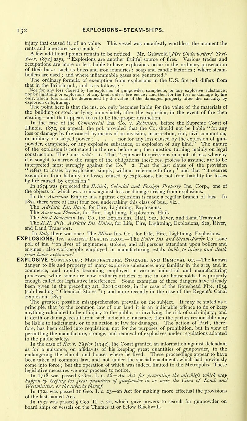 injury that caused it, of no value. This vessel was manifestly Viforthless the moment the rents and apertures v^'ere made. A few additional points remain to be noticed. Mr. Griswold [Fire Underwriters' Text- Book, 1872] says, Explosions are another fruitful source of fires. Various trades and occupations are more or less liable to have explosions occur in the ordinary prosecution of their bus.; such as brass and iron foundries ; soap and candle factories ; where steam- boilers are used ; and where inflammable gases are generated. The ordinary formula of exemption from explosions in the U.S. fire pol. differs from that in the British pol., and is as follows : Nor for any loss caused by the explosion of gunpowder, camphene, or any explosive substance ; nor by lightning or explosions of any kind^ unless fire ensue ; and then for the loss or damage by fire only, which loss shall be determined by the value of the damaged property after the casualty by explosion or lightning. The point here is that the ins. co. only becomes liable for the value of the materials of the building or stock as lying immediately after the explosion, in the event of fire then ensuing—and that appears to us to be the proper distinction. In the case of the Commercial Ins. Co. v. Robinson, before the Supreme Court of Illinois, 1872, on appeal, the pol. provided that the Co. should not be liable for any loss or damage by fire caused by means of an invasion, insurrection, riot, civil commotion, or military or usurped power; . . . nor for any loss caused by the explosion of gun- powder, camphene, or any explosive substance, or explosion of any kind. The nature of the explosion is not stated in the rep. before us ; the question turning mainly on legal construction. The Court held:—i. That equivocal expressions in a pol. of ins., whereby it is sought to narrow the range of the obligations these cos. profess to assume, are to be interpreted most strongly against the Co, 2. That the last clause of the provision refers to losses by explosions simply, without reference to fire ; and that it secures exemption from liability for losses caused by explosions, but not from liability for losses by fire caused by explosion. In 1874 was projected the British, Colonial and Foreign Property Ins. Corp., one of the objects of which was to ins. against loss or damage arising from explosions. In the Austrian Empire ins. against explosions is made a regular branch of bus. In 1871 there were at least four cos. undertaking this class of bus., viz.: The Adriatic Ins. Bank, for Fire, Lightning, Explosions. The Austrian Phanix, for Fire, Lightning, Explosions, Hail. The First Bohemian Ins. Co., for Explosions, Hail, Sea, River, and Land Transport. The K.K. Priv. Adriatic Ins. Union, for Life, Fire, Lightning, Explosions, Sea, River, and Land Transport. In Italy there was one : The Alilan Ins. Co , for Life, Fire, Lightning, Explosions. EXPLOSIONS, Ins. against Deaths from.—The Boiler Ins. and Steam-Power Co. issue pol. of ins. on lives of enginemen, stokers, and all persons attendant upon boilers and engines; also workpeople employed in manufacturing estab. liable to injury and death from boiler explosions. EXPLOSIVE Substances; Manufacture, Storage, and Removal of.—The known danger to life and property of many explosive substances now familiar in the arts, and in commerce, and rapidly becoming employed in various industrial and manufacturing processes, wliile some are now ordinary articles of use in our households, has properly enough called for legislative interference. Some examples of these dangers have already been given in the preceding art. Explosions, in the case of the Gateshead Fire, 1854 (sub-heading Chemical Stores) ; and more recently in the case of the Regent's Canal Explosion, 1874. The greatest possible misapprehension prevails on the subject. It may be stated as a principle, that by the common law of our land it is an indictable offence to do or keep anything calculated to be of injury to the public, or involving the risk of such injury; and if death or damage result from such indictable nuisance, then the parties responsible may be liable to indictment, or to an action at law for damages. The action of Pari., there- fore, has been called into requisition, not for the purposes of prohibition, but in view of permitting the manufacture, storage, and removal of explosives under regulations adapted to the public safety. In the ca>e of Rex\. Taylor (1742), the Court granted an information against defendant as for a nuisance, on af^davits of his keeping great quantities of gunpowder, to the endangering the church and houses where he lived. These proceedings appear to have been taken at common law, and not under the special enactments which had previously come into force ; but the operation of which was indeed limited to the Metropolis. These legislative measures we now proceed to notice. In 1718 was passed 5 Geo. I. c. 26—An Act for prevetiting the tnischiefs which may happen by keeping too great quantities of gunpowder ifi or near the Cities of lond. ana' Westminster, or the suburbs thereof. In 1724 was passed II Geo. I. c. 23—an Act for making more effectual the provisions of the last-named Act. In 1732 was passed 5 Geo. II. c. 20, which gave powers to search for gunpowder on board ships or vessels on the Thames at or below Blackwall.