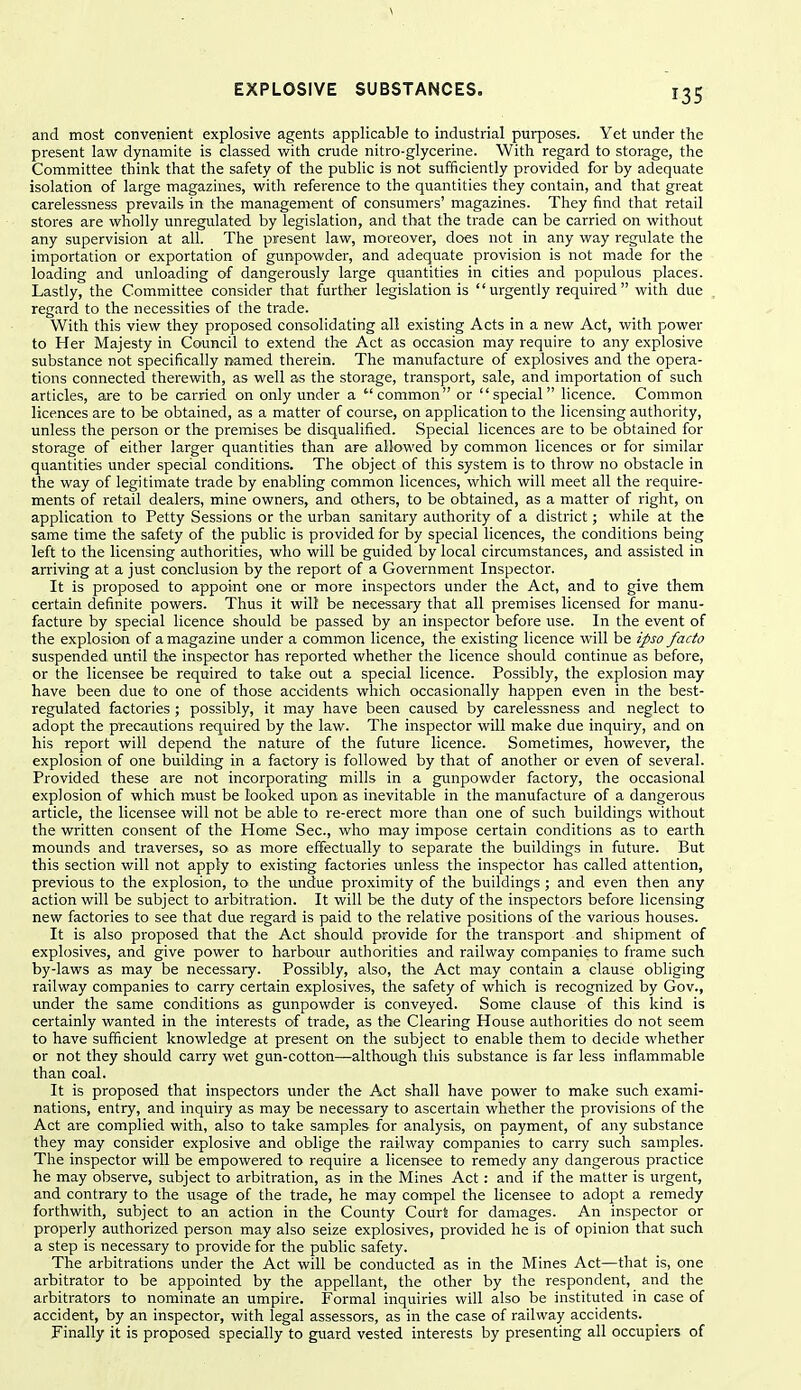 and most convenient explosive agents applicable to industrial purposes. Yet under the present law dynamite is classed with crude nitro-glycerine. With regard to storage, the Committee think that the safety of the public is not sufficiently provided for by adequate isolation of large magazines, with reference to the quantities they contain, and that great carelessness prevails in the management of consumers' magazines. They find that retail stores are wholly unregulated by legislation, and that the trade can be carried on without any supervision at all. The present law, moreover, does not in any way regulate the importation or exportation of gunpowder, and adequate provision is not made for the loading and unloading of dangerously large quantities in cities and populous places. Lastly, the Committee consider that further legislation is urgently required with due regard to the necessities of the trade. With this view they proposed consolidating all existing Acts in a new Act, with power to Her Majesty in Council to extend the Act as occasion may require to any explosive substance not specifically named therein. The manufacture of explosives and the opera- tions connected therewith, as well as the storage, transport, sale, and importation of such articles, are to be carried on only under a common or special licence. Common licences are to be obtained, as a matter of course, on application to the licensing authority, unless the person or the premises be disqualified. Special licences are to be obtained for storage of either larger quantities than are allowed by common licences or for similar quantities under special conditions. The object of this system is to throw no obstacle in the way of legitimate trade by enabling common licences, which will meet all the require- ments of retail dealers, mine owners, and others, to be obtained, as a matter of right, on application to Petty Sessions or the urban sanitary authority of a district; while at the same time the safety of the public is provided for by special licences, the conditions being left to the licensing authorities, who will be guided by local circumstances, and assisted in arriving at a just conclusion by the report of a Government Inspector. It is proposed to appoint one or more inspectors under the Act, and to give them certain definite powers. Thus it will be necessaiy that all premises licensed for manu- facture by special licence should be passed by an inspector before use. In the event of the explosion of a magazine under a common licence, the existing licence will be ipso facto suspended until the inspector has reported whether the licence should continue as before, or the licensee be required to take out a special licence. Possibly, the explosion may have been due to one of those accidents which occasionally happen even in the best- regulated factories ; possibly, it may have been caused by carelessness and neglect to adopt the precautions required by the law. The inspector will make due inquiry, and on his report will depend the nature of the future licence. Sometimes, however, the explosion of one building in a factory is followed by that of another or even of several. Provided these are not incorporating mills in a gunpowder factory, the occasional explosion of which must be looked upon as inevitable in the manufacture of a dangerous article, the licensee will not be able to re-erect more than one of such buildings without the written consent of the Home Sec, who may impose certain conditions as to earth mounds and traverses, so as more effectually to separate the buildings in future. But this section will not apply to existing factories unless the inspector has called attention, previous to the explosion, to the undue proximity of the buildings ; and even then any action will be subject to arbitration. It will be the duty of the inspectors before licensing new factories to see that due regard is paid to the relative positions of the various houses. It is also proposed that the Act should provide for the transport and shipment of explosives, and give power to harbour authorities and railway companies to frame such by-laws as may be necessary. Possibly, also, the Act may contain a clause obliging railway companies to carry certain explosives, the safety of which is recognized by Gov., under the same conditions as gunpowder is conveyed. Some clause of this kind is certainly wanted in the interests of trade, as the Clearing House authorities do not seem to have sufficient knowledge at present on the subject to enable them to decide whether or not they should carry wet gun-cotton—although this substance is far less inflammable than coal. It is proposed that inspectors under the Act shall have power to make such exami- nations, entry, and inquiry as may be necessary to ascertain whether the provisions of the Act are complied with, also to take samples for analysis, on payment, of any substance they may consider explosive and oblige the railway companies to carry such samples. The inspector will be empowered to require a licensee to remedy any dangerous practice he may observe, subject to arbitration, as in the Mines Act : and if the matter is urgent, and contrary to the usage of the trade, he may compel the licensee to adopt a remedy forthwith, subject to an action in the County Court for damages. An inspector or properly authorized person may also seize explosives, provided he is of opinion that such a step is necessary to provide for the public safety. The arbitrations under the Act will be conducted as in the Mines Act—that is, one arbitrator to be appointed by the appellant, the other by the respondent, and the arbitrators to nominate an umpire. Formal inquiries will also be instituted in case of accident, by an inspector, with legal assessors, as in the case of railway accidents. Finally it is proposed specially to guard vested interests by presenting all occupiers of