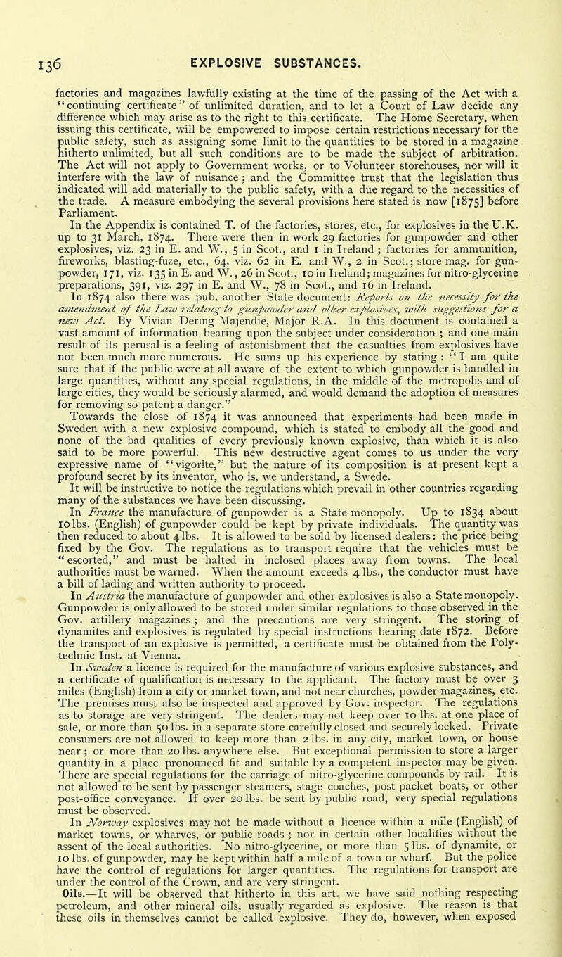 factories and magazines lawfully existing at the time of the passing of the Act with a continuing certificate of unlimited duration, and to let a Court of Law decide any difference which may arise as to the right to this certificate. The Home Secretary, when issuing this certificate, will be empowered to impose certain restrictions necessary for the public safety, such as assigning some limit to the quantities to be stored in a magazine hitherto unlimited, but all such conditions are to be made the subject of arbitration. The Act will not apply to Government works, or to Volunteer storehouses, nor will it interfere with the law of nuisance ; and the Committee trust that the legislation thus indicated will add materially to the public safety, with a due regard to the necessities of the trade. A measure embodying the several provisions here stated is now [1875] before Parliament. In the Appendix is contained T. of the factories, stores, etc., for explosives in the U.K. up to 31 March, 1874. There were then in work 29 factories for gunpowder and other explosives, viz. 23 in E. and \V., 5 in Scot., and I in Ireland ; factories for ammunition, fireworks, blasting-fuze, etc., 64, viz. 62 in E. and W,, 2 in Scot.; store mag. for gun- powder, 171, viz. 135 in E. and W., 26 in Scot., 10in Ireland; magazines for nitro-glycerine preparations, 391, viz. 297 in E. and W., 78 in Scot., and 16 in Ireland. In 1874 also there was pub, another State document: Reports on the necessity for the amefidment of the Law relating to gtinpoavder and other explosives, with suggestions for a new Act. By Vivian Bering Majendie, Major R.A. In this document is contained a vast amount of information bearing upon the subject under consideration ; and one main result of its perusal is a feeling of astonishment that the casualties from explosives have not been much more numerous. He sums up his experience by stating: I am quite sure that if the public were at all aware of the extent to which gunpowder is handled in large quantities, without any special regulations, in the middle of the metropolis and of large cities, they would be seriously alarmed, and would demand the adoption of measures for removing so patent a danger. Towards the close of 1874 it was announced that experiments had been made in Sweden with a new explosive compound, which is stated to embody all the good and none of the bad qualities of every previously known explosive, than which it is also said to be more powerful. This new destructive agent comes to us under the very expressive name of vigorite, but the nature of its composition is at present kept a profound secret by its inventor, who is, we understand, a Swede. It will be instructive to notice the regulations which prevail in other countries regarding many of the substances we have been discussing. In France the manufacture of gunpowder is a State monopoly. Up to 1834 about 10 lbs. (English) of gunpowder could be kept by private individuals. The quantity was then reduced to about 4lbs. It is allowed to be sold by licensed dealers: the price being fixed by the Gov. The regulations as to transport require that the vehicles must be escorted, and must be halted in inclosed places away from towns. The local authorities must be warned. When the amount exceeds 4 lbs., the conductor must have a bill of lading and written authority to proceed. In Austria the manufacture of gunpowder and other explosives is also a State monopoly. Gunpowder is only allowed to be stored under similar regulations to those observed in the Gov. artillery magazines ; and the precautions are very stringent. The storing of dynamites and explosives is regulated by special instructions bearing date 1872. Before the transport of an explosive is permitted, a certificate must be obtained from the Poly- technic Inst, at Vienna. In Sweden a licence is required for the manufacture of various explosive substances, and a certificate of qualification is necessary to the applicant. The factory must be over 3 miles (English) from a city or market town, and not near churches, powder magazines, etc. The premises must also be inspected and approved by Gov. inspector. The regulations as to storage are very stringent. The dealers may not keep over 10 lbs. at one place of sale, or more than 50 lbs. in a separate store carefully closed and securely locked. Private consumers are not allowed to keep more than 2 lbs. in any city, market town, or house near ; or more than 20 lbs. anywhere else. But exceptional permission to store a larger quantity in a place pronounced fit and suitable by a competent inspector may be given. There are special regulations for the carriage of nitro-glycerine compounds by rail. It is not allowed to be sent by passenger steamers, stage coaches, post packet boats, or other post-office conveyance. If over 20 lbs. be sent by public road, very special regulations must be observed. In Nonvay explosives may not be made without a licence within a mile (English) of market towns, or wharves, or public roads ; nor in certain other localities without the assent of the local authorities. No nitro-glycerine, or more than 5 lbs. of dynamite, or 10 lbs. of gunpowder, may be kept within half a mile of a town or wharf. But the police have the control of regulations for larger quantities. The regulations for transport are under the control of the Crown, and are very stringent. Oils.—It will be observed that hitherto in this art. we have said nothing respecting petroleum, and other mineral oils, usually regarded as explosive. The reason is that these oils in themselves cannot be called explosive. They do, however, when exposed