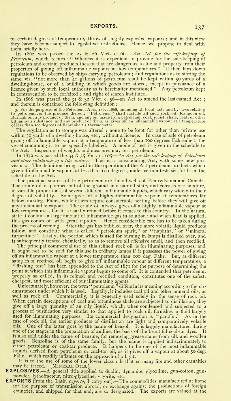 to certain degrees of temperature, throw off highly explosive vapours ; and in this view they have become subject to legislative restrictions. Hence we propose to deal with them briefly here. In 1862 was passed the 25 & 26 Vict. c. 66 — A71 Act for the safe-keeping of Petroleum, which recites :  Whereas it is expedient to provide for the safe-keeping of petroleum and certain products thereof that are dangerous to life and property from their properties of giving off inflammable vapours at low temperatures. It then lays down regulations to be observed by ships carrying petroleum ; and regulations as to storing the same, viz. not more than 40 gallons of petroleum shall be kept within 50 yards of a dwelling-house, or of a building in which goods are stored, except in pursuance of a licence given by such local authority as is hereinafter mentioned. Any petroleum kept in contravention to be forfeited ; and right of search instituted. In 1868 was passed the 31 & 32 Vict. c. 56—an Act to amend the last-named Act.; and therein is contained the following definition : 3. For the purposes of the Petroleum Acts, 1862, 1868, including all local acts and by-laws relating to petroleum, or the produce thereof, Petroleum shall include all such rock oil, Rangoon oil, Burmah oil, any product of them, and any oil made from petroleum, coal, schist, shale, peat, or other bituminous substance, and any product of them, as gives off an inflammable vapour at a temperature of less than 100 degrees of Fahrenheit's thermometer. The regulation as to storage was altered : none to be kept for other than private use within 50 yards of a dwelling-house, etc., without a licence. In case of sale of petroleum giving off inflammable vapour at a temperature of less than 100 degrees Fahrenheit, the vessel containing it to be specially labelled. A mode of test is given in the schedule to the Act. Inspectors of weights and measures may test petroleum. In 1872 was passed the 34 & 35 Vict. c. 105—An Act for the safe-keeping of Petroleum and other substances of a like nature. This is a consolidating Act, with some new pro- visions. The definition brings within the operation of the Act petroleum products which give off inflammable vapours at less than 100 degiees, under certain tests set forth in the schedule to the Act. The principal sources of true petroleum are the oil-wells of Pennsylvania and Canada. The crude oil is pumped out of the ground in a natural state, and consists of a mixture, in variable proportions, of several different inflammable liquids, which vary widely in their degree of volatility. Some give off a highly inflammable vapour at temperatures far below 100 deg. Fahr., while others require considerable heating before they will give oft any inflammable vapour. The crude oil always gives off a highly inflammable vapour at low temperatures, but it is usually refined before it comes to this country. In the natural state it contains a large amount of inflammable gas in solution ; and when heat is applied, this gas comes off with great rapidity. Hence considerable care has to be taken during the process of refining. After the gas has bubbled over, the more volatile liquid products follow, and constitute what is called petroleum spirit, or naphtha, or mineral turpentine. Lastly, the portion which is used for burning in lamps is distilled over, and is subsequently treated chemically, so as to remove all offensive smell, and then rectified. The principal commercial use of this refined rock oil is for illuminating purposes, and it ought not to be sold for this use in ordinary lamps if it possesses the power of giving off an inflammable vapour at a lower temperature than 100 deg. Fahr. But, as different samples of rectified oil begin to give off inflammable vapour at different temperatures, a flashing test has been appended to the Act of 1871 for the purpose of determining the point at which this inflammable vapour begins to come off. It is contended that petroleum, properly so called, in its refined and rectified condition, constitutes one of the safest, cheapest, and most efficient of our illuminating agents. Unfortunately, however, the term  petroleum  differs in its meaning according to the cir- cumstances under which it is used. Legally, it includes coal oil and other mineral oils, as well as rock oil. Commercially, it is generally used solely in the sense of rock oil. When certain descriptions of coal and bituminous shale are subjected to distillation, they give off a large quantity of an oily liquid, which, when condensed and subjected to a process of purification very similar to that applied to rock oil, furnishes a fluid largely used for illuminating purposes. Its commercial designation is paraffm. As in the case of rock oil, the earlier products of distillation are light and comparatively volatile oils. One of the latter goes by the name of benzol. It is largely manufactured during one of the stages in the preparation of aniline, the basis of the beautiful coal-tar dyes. It is also sold under the name of benzine, for removing grease stains from silk and woollen goods. Benzoline is of the same family, but the name is applied indiscriminately to either petroleum or coal-tar products. It happens to be one of the most inflammable liquids derived from petroleum or coal-tar oil, as it gives off a vapour at about 50 deg. Fahr., which readily inflames on the approach of a light. It is to the use of some of the lower class oils that so many fire and other casualties may be traced. [Mineral. Oils.] EXPLOSIVES.—A general title applied to dualin, dynamite, glyoxiline, gun-cotton, gun- powder, lythofracteur, nitro-glycerine, vigorite, etc. EXPORTS (from the Latin exporto, I carry out).—The commodities manufactured at home for the purpose of transmission abroad, or exchange against the pro'ductions of foreign countries, and shipped for that end, are so designated. The exports are valued at the