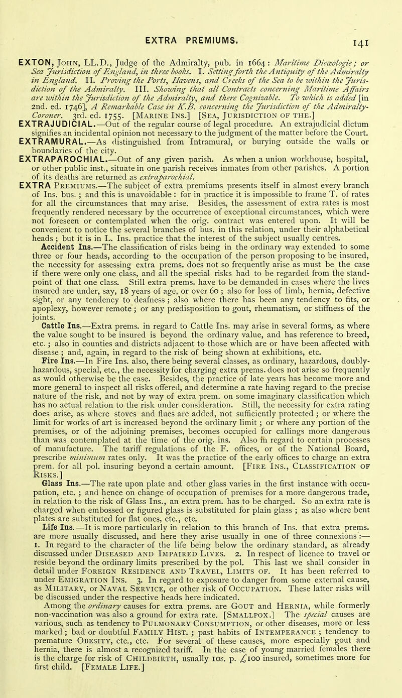 EXTON, John, LL.D., Judge of the Admiralty, pub. in 1664: Maritime Dic^sologie; or Sea Jurisdiction of England, in three books. I. Setting forth the Antiquity of the Admiralty in England. II. Proving the Ports, Havens, and Creeks of the Sea to be within the yiiris- diction of the Admiralty. III. Shoiving that all Contracts concerning Maritime Affairs are within the jfiirisdiction of the Admiralty, and there Cognizable. To wliich is added [in 2nd. ed. 1746], A Re?narkable Casein K.B. concerning the Jurisdiction of the Admiralty- Coroner. 3rd. ed. 1755. [Marine Ins.] [Sea, Jurisdiction of the.] EXTRAJUDICIAL.—(Dut of tlie regular course of legal procedure. An extrajudicial dictum signifies an incidental opinion not necessary to the judgment of the matter before the Court. EXTRAMURAL.—As distinguished from Intramural, or burying outside the walls or boundaries of the city. EXTRAPAROCHIAL.—Out of any given parish. As when a union workhouse, hospital, or other public inst., situate in one parish receives inmates from other parishes. A portion of its deaths are returned as extraparochial. EXTRA Premiums.—The subject of extra premiums presents itself in almost every branch of Ins. bus. ; and this is unavoidable : for in practice it is impossible to frame T. of rates for all the circumstances that may arise. Besides, the assessment of extra rates is most frequently rendered necessary by the occurrence of exceptional circumstances, which were not foreseen or contemplated when the orig. contract was entered upon. It will be convenient to notice the several branches of bus. in this relation, under their alphabetical heads ; but it is in L. Ins. practice that the interest of the subject usually centres. Accident Ins.—The classification of risks being in the ordinary way extended to some three or four heads, according to the occupation of the person proposing to be insured, the necessity for assessing extra prems. does not so frequently arise as must be the case if there were only one class, and all the special risks had to be regarded from the stand- point of that one class. Still extra prems. have to be demanded in cases where the lives insured are under, say, 18 years of age, or over 60 ; also for loss of limb, hernia, defective sight, or any tendency to deafness ; also where there has been any tendency to fits, or apoplexy, however remote ; or any predisposition to gout, rheumatism, or stiffness of the joints. Cattle Ins.—Extra prems. in regard to Cattle Ins. may arise in several forms, as where the value sought to be insured is beyond the ordinary value, and has reference to breed, etc.; also in counties and districts adjacent to those which are or have been affected with disease ; and, again, in regard to the risk of being shown at exhibitions, etc. Fire Ins.—In Fire Ins. also, there being several classes, as ordinary, hazardous, doubly- hazardous, special, etc., the necessity for charging extra prems. does not arise so frequently as would otherwise be the case. Besides, the practice of late years has become more and more general to inspect all risks offered, and determine a rate having regard to the precise nature of the risk, and not by way of extra prem. on some imaginary classification which has no actual relation to the risk under consideration. Still, the necessity for extra rating does arise, as where stoves and flues are added, not sufficiently protected ; or where the limit for works of art is increased beyond the ordinary limit; or where any portion of the premises, or of the adjoining premises, becomes occupied for callings more dangerous than was contemplated at the time of the orig. ins. Also in regard to certain processes of manufacture. The tariff regulations of the F. offices, or of the National Board, prescribe minimum rates only. It was the practice of the early offices to charge an extra prem. for all pol. insuring beyond a certain amount. [Fire Ins., Classification of Risks.] Glass Ins.—The rate upon plate and other glass varies in the first instance with occu- pation, etc. ; and hence on change of occupation of premises for a more dangerous trade, in relation to the risk of Glass Ins., an extra prem. has to be charged. So an extra rate is charged when embossed or figured glass is substituted for plain glass ; as also where bent plates are substituted for flat ones, etc., etc. Life Ins.—It is more particularly in relation to this branch of Ins. that extra prems. are more usually discussed, and here they ai'ise usually in one of three connexions :— I. In regard to the character of the life being below the ordinary standard, as already discussed under Diseased and Impaired Lives. 2. In respect of licence to travel or reside beyond the ordinary limits prescribed by the pol. This last we shall consider in detail under Foreign Residence and Travel, Limits of. It has been referred to under Emigration Ins. 3. In regard to exposure to danger from some external cause, as Military, or Naval Service, or other risk of Occupation. These latter risks will be discussed under the respective heads here indicated. Among the ordinary causes for extra prems. are GouT and Hernia, while formerly non-vaccination was also a ground for extra rate. [SMALLPOX.] The special causes are various, such as tendency to Pulmonary Consumption, or other diseases, more or less marked; bad or doubtful Family Hist. ; past habits of Intemperance ; tendency to premature Obesity, etc., etc. For several of these causes, more especially gout and hernia, there is almost a recognized tariff. In the case of young married females there is the charge for risk of Childbirth, usually loj-. p. £100 insured, sometimes more for first child. [Female Life.]