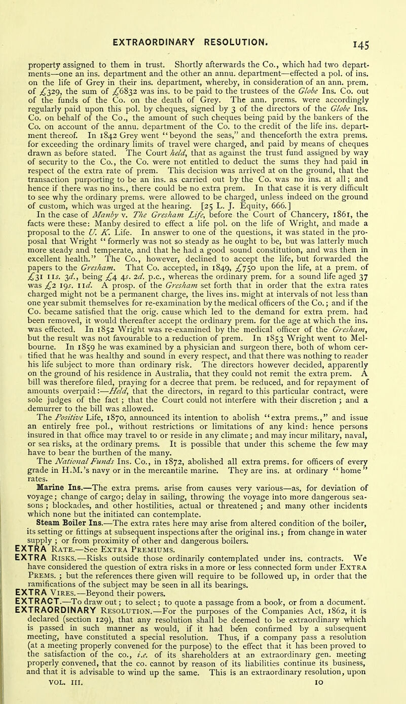 property assigned to tliem in trust. Shortly afterwards the Co., which had two depart- ments—one an ins. department and the other an annu. department—efifected a pol. of ins. on the life of Grey in their ins. department, whereby, in consideration of an ann. prem. of £2,2<), the sum of ;^6832 was ins. to be paid to the trustees of the Globe Ins. Co. out of the funds of the Co. on the death of Grey. The ann. prems. were accordingly regularly paid upon this pol. by cheques, signed by 3 of the directors of the Globe Ins. Co. on behalf of the Co., the amount of such cheques being paid by the bankers of the Co. on account of the annu. department of the Co. to the credit of the life ins. depart- ment thereof. In 1842 Grey went beyond the seas, and thenceforth the extra prems. for exceeding the ordinary limits of travel were charged, and paid by means of cheques drawn as before stated. The Court held, that as against the trust fund assigned by way of security to the Co., the Co. were not entitled to deduct the sums they had paid in respect of the extra rate of prem. This decision was arrived at on the ground, that the transaction purporting to be an ins. as carried out by the Co. was no ins. at all; and hence if there was no ins., there could be no e.xtra prem. In that case it is very difficult to see why the ordinary prems. were allowed to be charged, unless indeed on the ground of custom, which was urged at the hearing. [25 L. J. Equity, 666.] In the case of Manby v. The Gi-eshat?t Life, before the Court of Chancery, 1861, the facts were these: Manby desired to effect a life pol. on the life of Wright, and made a proposal to the U. K. Life. In answer to one of the questions, it was stated in the pro- posal that Wright formerly was not so steady as he ought to be, but was latterly much more steady and temperate, and that he had a good sound constitution, and was then in excellent health. The Co., however, declined to accept the life, but forwarded the papers to the Gresham. That Co. accepted, in 1849, ^750 upon the life, at a prem. of £2,1 lis. 3a'., being £^ 4^. 2d. p.c, whereas the ordinary prem. for a sound life aged 37 was £2 19J. I id. A prosp. of the Gresham set forth that in order that the extra rates charged might not be a permanent charge, the lives ins. might at intervals of not less than one year submit themselves for re-examination by the medical officers of the Co.; and if the Co. became satisfied that the orig. cause which led to the demand for extra prem. had been removed, it would thereafter accept the ordinary prem. for the age at which the ins. was efifected. In 1852 Wright was re-examined by the medical officer of the Gresham, but the result was not favourable to a reduction of prem. In 1853 Wright went to Mel- bourne. In 1859 he was examined by a physician and surgeon there, both of whom cer- tified that he was healthy and sound in every respect, and that there was nothing to render his life subject to more than ordinary risk. The directors however decided, apparently on the ground of his residence in Australia, that they could not remit the extra prem. A bill was therefore filed, praying for a decree that prem. be reduced, and for repayment of amounts overpaid:—Held, that the directors, in regard to this particular contract, were sole judges of the fact ; that the Court could not interfere with their discretion ; and a demurrer to the bill was allowed. The Positive Life, 1870, announced its intention to abolish extra prems., and issue an entirely free pol., without restrictions or limitations of any kind: hence persons insured in that office may travel to or reside in any climate; and may incur military, naval, or sea risks, at the ordinary prems. It is possible that under this scheme the few may have to bear the burthen of the many. The National Funds Ins. Co., in 1872, abolished all extra prems. for officers of every grade in H.M.'s navy or in the mercantile marine. They are ins. at ordinary  home  rates. Marine Ins.—The extra prems. arise from causes very various—as, for deviation of voyage; change of cargo; delay in sailing, throwing the voyage into more dangerous sea- sons ; blockades, and other hostilities, actual or threatened ; and many other incidents which none but the initiated can contemplate. Steam Boiler Ins.—The extra rates here may arise from altered condition of the boiler, its setting or fittings at subsequent inspections after the original ins.; from change in water supply ; or from proximity of other and dangerous boilers. EXTRA Rate.—See Extra Premiums. EXTRA Risks.—Risks outside those ordinarily contemplated under ins. contracts. We have considered the question of extra risks in a more or less connected form under Extra Prems. ; but the references there given will require to be followed up, in order that the ramifications of the subject may be seen in all its bearings. EXTRA Vires.—Beyond their powers. EXTRACT.—To draw out; to select; to quote a passage from a book, or from a document. EXTRAORDINARY Resolution.—For the purposes of the Companies Act, 1862, it is declared (section 129), that any resolution shall be deemed to be extraordinary which is passed in such manner as would, if it had been confirmed by a subsequent meeting, have constituted a special resolution. Thus, if a company pass a resolution (at a meeting properly convened for the purpose) to the effect that it has been proved to the satisfaction of the co., i.e. of its shareholders at an extraordinary gen. meeting properly convened, that the co. cannot by reason of its liabilities continue its business, and that it is advisable to wind up the same. This is an extraordinary resolution, upon