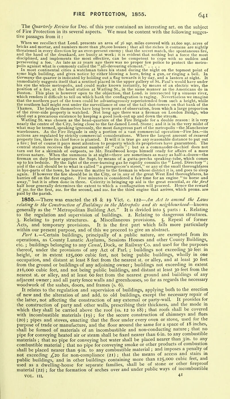 The Quarterly Review for Dec. of this year contained an interesting art. on the subject of Fire Protection in its several aspects. We must be content with the following sugges- tive passages from it: When we recollect that Lond. presents an area of 36 sqr. miles covered with 21,600 sqr. acres of bricks and mortar, and numbers more than 380,000 houses ; that all the riches it contains are nightly threatened in every direction by an ever-present enemy ; that the secret match, the spontaneous fire, and the hand of the drunkard, are busily at work; it is evident that nothing but a force the most disciplined, and implements the most etfective, can be competent to cope with so sudden and persevering a foe. As late as 22 years ago there was no proper fire police to protect the metro- polis against what is commonly called the  all-devouring element. .... In most continental cities a watchman takes his stand during the night on the topmost point of some high building, and gives notice by either blowing a horn, tiring a gun, or ringing a bell. In Germany the quarter is indicated by holding out a flag towards it by day, and a lantern at night. It immediately suggests itself that a sentinel placed in tlie upper gallery of St. Paul's would have under his eye the whole metropolis, and could make known instantly, by means of an electric wire, the position of a fire, at the head station at AVatling St., in the same manner as the Americans do in Boston. This plan is however open to the objection, that Lond. is intersected by a sinuous river, which renders it diificult to tell on which bank the conflagration is raging. Nevertneless we imagine that the northern part of the town could be advantageously superintended from such a height, while the southern half might rest under the surveillance of one of the tall shot-towers on that bank of the Thames. The bridges themselves have long been posts of observation, from which a large proportion of the river-side property is watched. Not long ago there was a fireman on London Bridge, who eked out a precarious existence by keeping a good look-out up and down the stream. Watling St. was chosen as the head-quarters of the Fire Brigade for a double reason : it is very nearly the centre of the City, being close to the far-famed Lond. Stone ; and it is in the very midst of what may be termed, speaking igneously, the most dangerous part of the metropolis —the Manchester warehouses. As the Fire Brigade is only a portion of a vast commercial operation—Fire Ins.—its actions are regulated by strictly commercial considerations. Where the largest amount of insured property lies, there its chief force is planted. It will it is true go any reasonable distance to put out a fire ; but of course it pays most attention to property which its proprietors have guaranteed. The central station receives the greatest number of calls; but as a commander-in-chief does not turn out for a skirmish of outposts, so Mr. Braidwood keeps himself ready for affairs of a more serious nature. When the summons is at night—there are sometimes as many as half-a-dozen—the fireman on duty below apprises the Supt. by means of a gutta-percha speaking-tube, which comes up to his bedside. By the light of the ever-burning gas he rapidly consults the  Lond. Directory  ; and if the call should be to what is called  a greengrocer's street, or any of the small thoroughfares in bye-parts of the town, he leaves the matter to the fireman in whose district it is, and goes to sleep again. If however the fire should be in the City, or in any of the great West End thoroughfares, he hurries off on the first engine. FMve minutes is considered a fair time for an engine ** to horse and away, but it is often done in three. Celerity in bringing up aid is the great essential, as the first half hour generally determines the extent to which a conflagration will proceed. Hence the reward of 30X. for the first, 20f. for the second, and \os. for the third engine that arrives, which prems. are paid by the parish. 1855.—There was enacted the 18 & 19 Vict. c. 122—An Act to amend the Laws relating to the Constrtiction of Buildings in the Metropolis and its neighbourhood—known generally as the  Metropolitan Buildmg Act. It is divided into 5 parts: I. Relating to the regulation and supervision of buildings. 2. Relating to dangerous structures. 3. Relating to party structures. 4. Miscellaneous provisions. 5. Repeal of former Acts, and temporary provisions. It is the first part which falls more particularly within our present purpose, and of this we proceed to give an abstract. Part I.—Certain buildings, principally of a public nature, are exempted from its operations, as County Lunatic Asylums, Sessions Houses and other County Buildings, etc. ; buildings belonging to any Canal, Dock, or Raihvay Co. and used for the purposes thereof, under the provisions of any Act of Park ; buildings not exceeding 30 feet in height, or in extent 125,000 cubic feet, not being public buildings, wholly in one occupation, and distant at least 8 feet from the nearest st. or alley, and at least 30 feet from the ground or buildings of any adjoining owner ; buildings not exceeding in extent 216,000 cubic feet, and not being public buildings, and distant at least 30 feet from the nearest st. or alley, and at least 60 feet from the nearest ground and buildings of any adjacent owner; and all party fence walls and greenhouses, so far as regards the necessary woodwork of the sashes, doors, and frames (s. 6). It relates to the regulation and supervision of buildings, applying both to the erection of new and the alteration of and add. to old buildings, except the necessary repair of the latter, not affecting the construction of any external or party-wall. It provides for the construction of party and other walls, prescribing their thickness, and the mode in which they shall be carried above the roof (ss. 12 to 18) ; that roofs shall be covered with incombustible materials (19) ; for the secure construction of chimneys and flues (20) ; pipes and stoves, enacting that the floor under every oven or stove, used for the purpose of trade or manufacture, and the floor around the same for a space of 18 inches, shall be formed of materials of an incombustible and non-conducting nature ; that no pipe for conveying heated air or steam shall be fixed nearer than 6 in. to any combustible materials ; that no pipe for conveying hot water shall be placed nearer than 3 in. to any combustible material ; that no pipe for conveying smoke or other products of combustion shall be placed nearer than 9 in. to any combustible material ; and imposes a penalty of not exceeding £20 for non-compliance (21) ; that the means of access and stairs m public buildings, and in other buildings containing more than 125,000 cubic feet, and used as a dwelling-house for separate families, shall be of stone or other fireproof material (22) ; for the formation of arches over and under public ways of incombustible VOL. III. 41