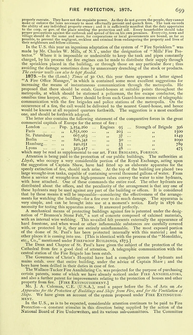 properly execute. They have not the requisite power. As they do not govern the people, they cannot make or enforce the laws necessary to most effectually prevent and quench fires. The task exceeds the ability of any individual property owner ; and it is sufficiently manifest that the duty appertains to the corp. or gov. of the place needing the protection and aid. Every householder should take proper precautions against the outbreak and spread of fire on his own premises. Every city, town and village should do the same and more, for corporations or local governments are bound, as far as possible, to prevent the negligent, reckless and criminal from endangering the property and lives of their neighbours and fellow-citizens. In the U.S. this year an ingenious adaptation of the system of  Fire Sprinklers was made by Mr. Charles W. Mills, of N.Y., under the designation of Mills' Fire Pro- tector. Where it is impossible or undesirable to keep the tank and pipes constantly charged, by his process the fire engines can be made to distribute their supply through the sprinklers placed in the building, or through those on any particular floor ; thus avoiding the damage sometimes done by unnecessary drenching of the stock or products. The exterior walls can also be kept flooded. 1875.—In the (Lond.) Times of 30 Oct. this year there appeared a letter signed A Fire Office Manager, in which is contained some most excellent suggestions for increasing the means of instantaneous communication through the metropolis. He proposed that there should be estab. Guard-houses at suitable points throughout the metropolis, at which should be stationed a policeman, the fire escape conductor, the omnibus time keeper, etc. There should be from each Guard-house means of telegraphic communication with the fire brigades and police stations of the metropolis. On the occurrence of a fire, the call would be delivered to the nearest Guard-house, and hence would be known at all required quarters forthwith. The suggestion is a most excellent one, and should be forthwith adopted. The letter also contains the following statement of the comparative forces in the great commercial capitals of Europe for the arrest of fire : London Pop. 3,254,260 ... Engines 95 ... Strength of Brigade 396 Paris ,, 1,851,000 ... ,, 203 ... ,, 1500 St. Petersburg ,, 667,963 ... „ 37 ... ,, 1149 Berlin ,, 826,341 ... ,, 50 ... ,, 1090 Hamburg ,, 240,251 ... ,, 53 ... ,, 789 Lyons „ 323,417 .. ,, 48 ... „ 475 which may be read as supplemental to our art. Fire Brigades, Foreign. Attention is being paid to the protection of our public buildings. The authorities at Lloyds, who occupy a very considerable portion of the Royal Exchange, acting upon the suggestion of Captain Shaw, have had fitted up an elaborate apparatus for the speedy extinction of fire, should such arise. At the top of the building are placed two large wrought-iron tanks, capable of containing several thousand gallons of water. From these a service of wrought-iron high-pressure tubes convey the water to nine hydrants, with hose attached. One of these commands the entire roof. The other hydrants are distributed about the offices, and the peculiarity of the arrangement is that any one of these hydrants may be used against any part of the building or offices. It is considered that by these means it will be impossible—considering the effectiveness of the arrange- ments for watching the building—for a fire ever to do much damage. The apparatus is very simple, and can be brought into use at a moment's notice. Early in 1876 the necessity for testing this apparatus arose. It answered perfectly. A mechanical means of protecting buildings against fire is patented under the desig- nation of  Brannon's Stone Felt, a sort of concrete composed of calcined materials, with an internal wire webbing. This so-called felt presents externally the appearance of hard freestone, and when wood or other inflammable substances are carefully covered with, or protected by it, they are entirely uninflammable. The most exposed portion of the dome of St. Paul's has been protected internally with this material ; and in other places it is coming into use. [This is identical with the process of the Monolithic, etc., Co., mentioned under FiRErROOF Buildings, 1873.] The Dean and Chapter of St. Paul's have given the subject of the protection of the Cathedral from fire a good deal of attention. A telegraphic communication with the central station of the Fire Brigade has been estab. The Governors of Christ's Hospital have had a complete system of hydrants and mains estab. over that entire building, under the advice of Captain Shaw ; and the boys have been drilled in their duties in case of fire. The Wallace-Tucker Fire Annihilating Co. was projected for the purpose of purchasing certain patents, some of which we have already noticed under Fire Annihilators, and also a further patent for improvements relating to the protection of houses and other property from fire. [Fire Extinguishment.] Mr. J. A. Coleman, C.E. (U.S.A.), read a paper before the So. of Arts on An Apparatus for the Protection of Buildings and Ships frotn Fire, and for the Ventilation of Ships. We have given an account of the system proposed under Fire Extinguish- ment. In the U.S., as is to be expected, considerable attention continues to be paid to Fire Protection—a constant stimulus in this direction being supplied by the action of the National Board of Fire Underwriters, and its various sub-committees. The Committee