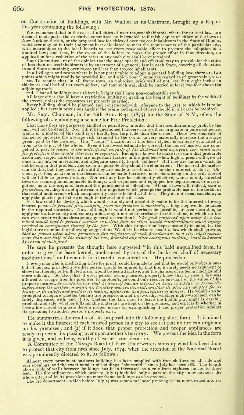 on Construction of Buildings, with Mr. Walton as its Chairman, brought up a Report this year containing the following : We recommend that in the case of all cities of over 100,000 inhabitants, where the present laws are deemed inadequate, the executive committee be instructed to furnish copies of either of the laws of New York or Boston, or the proposed law for cities of over 100,000 inhabitants in the State of Illinois, whichever may be in their judgment best calculated to meet the requirements of the particular city, with instructions to the local boards to use every reasonable effort to procure the adoption of a kindred law; and that, in the event of the failure to make the proper effort in that direction, no application for a reduction of the rates in any such city shall be entertained. Your Committee are of the opinion that the most speedy and effectual way to provide for the cities of less than 100,000 inhabitants is by enactment of a general law in each State, covering all the cities in said State containing over 10,000 and less than 100,000 inhabitants. . . . In all villages and towns where it is not practicable to adopt a general building law, there are two points which might readily be provided for, and which your Committee regard as of great value, viz_.: ist. To require that, in all frame rows, an unbroken brick wall of not less than eight inches in thickness shall be built at every 50 feet, and that such wall shall be carried at least two feet above the adjoining roofs. 2nd. That all buildings over 18 feet in height shall have non-combustible roofs. All large cities should have a restriction limiting or grading the height of buildings by the width of the streets, unless the exposures are properly guarded. Every building should be planned and constructed with reference to the uses to which it is to be applied ; but certain provisions against the origin and spread of fires should in all cases be required. Mr. Supt. Chapman, in the i6th Ann. Rep. (1875) for the State of N.Y., offers the following obs. embodying a scheme for Fire Protection : That many fires are purposely kindled or permitted, in order that the incendiaries may profit by the ins., will not be denied. Nor will it be questioned that very many others originate in pure negligence, which in a matter of this kind is of hardly less turpitude than the crime. These two elements of danger so increase the average risk assumed by the co. as to very materially increase the average prem. paid by the insured. This moral hazard, as it has been styled, is variously estimated at from 30 to 50 p.c. of the whole. Even if the lowest estimate be correct, the honest insured are com- pelled to pay, by reason of the anticipated iniquity of the dishonest and negligent, very much more for protection than would otherwise be reqziired. Enough is known to make it certain tliat profitable arson and stupid carelessness are important factors in the problem—how high a prem. will give at once a fair int. on investment and adequate security to pol.-holders ? But they are factors which do not belong in that problem, and so far as possible they should be eliminated. The insured themselves can do this, but they never will until they are made to see that it is for their interest to do it. Ob- viously, so long as arson or carelessness can be made lucrative, mere moralizing on the evils thereof will be futile to prevent either. Nor will any law be sufficiently effective, which is only directed towards securing uninflammable buildings, well-organized and equipped fire departments, or investi- gations as to the origin of fires and the punishment of offenders. All such laws will, indeed, tend to protection, but they do not quite reach the impulses which prompt the profitable use of the torch, or that stolid indifference which complacently fattens behind a full ins. They do not seem, somehow, to apply the plaster quite close enough to the seat of the disease. If a law could be devised, which would certainly and absolutely make it for the interest of every insured person to prevent fires escaping f7vm his premises to another^s, a long step would be taken in the required direction. Now, although it would not perhaps be possible, or even desirable, to apply such a law to city and country alike, may it not be otherwise as to cities alone, in which no fire can ever occur without threatening general destruction.' The good conferred upon many by a law which would tend to prevent careless or wilful fires in cities, would counterbalance much injury received in consequence thereof by the few. With this proposition kept constantly in mind, let the legislature examine the following suggestion ; Would it be wise to enact a law which shall provide, that no person upon whose premises a fire originates, if sttch premises are in a city, shall recover more than one-half of the value of his ins., provided any other contiguous building shall be btirned by reason of such fire ? He says he presents the thought here suggested in this bald unqualified form, in order to give the Isare kernel, unobscured by any of the husks or chaff of necessary modifications, and demands for it careful consideration. He proceeds : If every man who is meditating a fire for profit, could be made to feel that he would only obtain one- half of his ins., provided any other person should be injured by that fire, it surely needs no argument to show that thereby self-inflicted arson would be less attractive, and the chances of its being made gainful more difficult. So also, that if every person owning insured property knew that in case a fire was allowed to escape from his premises to another's, he could only recover one-half of the value of his property insured, he would realize that he himself has an interest in being 7vatch/ul, in personally supervising the method on which his building was constructed, whether its plan was adapted for its beauty or its safety, and 7vhether its heating appaj-atus had possibilities of danger. He would alsobe prompted to inquire whether tenants are prosperous and trustworthy, whether night-watchmen can be safely dispensed with, and if so, whether the last man to leave the building at night is careful, prudent, and safe, whether inflammable materials are kept on the premises, and especially whether in case a fire should originate therein proper means for extinguishing it and proper protection against its spreading to another person's property exist. He summarizes the results of his proposal into the following short form. It is aimed to make it the interest of each insured person in a city to see (l) that no fire can originate on his premises ; and (2) if it does, that proper protection and proper appliances are ready to prevent its passing over upon another's territory. We present the idea in the form it is given, and as being worthy of earnest consideration. A Committee of the Chicago Board of Fire Underwriters sums up what has been done to protect that city from fires since July, 1874, when the attention of the National Board was prominently directed to it, as follovys : Almost every prominent business building has been supplied with iron shutters on all side and rear openings, and the exact number of buildings  shuttered  since July has been 188. The length above roofs of walls between buildings has been increased as a rule from eighteen inches to three feet. The fire ordinance—which prior to July 14 included only a part of the city—now includes the whole city, and by its provisions no more frame buildings can be erected. The fire department—which before July 14 was somewhat loosely managed—is now divided into six