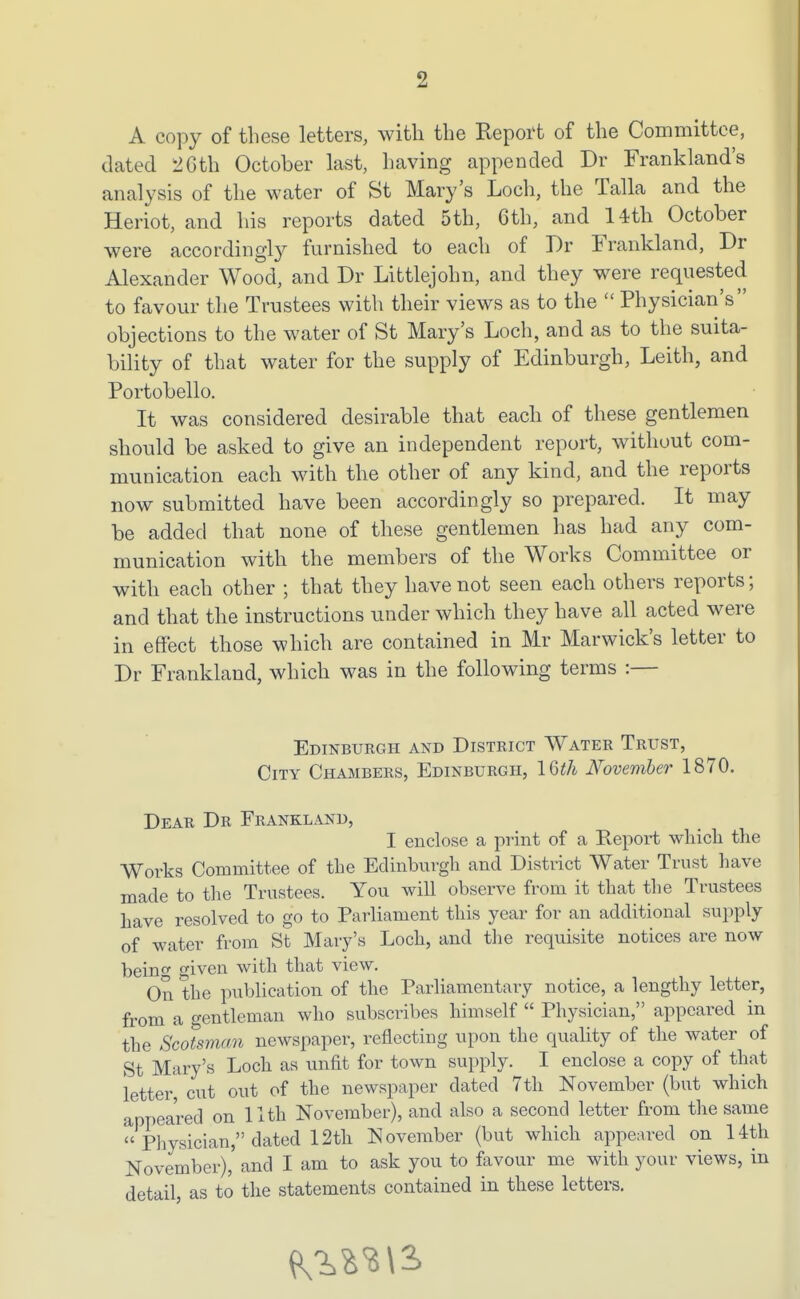 A copy of these letters, with the Report of the Committee, dated 2Gth October last, having appended Dr Frankland's analysis of the water of St Mary's Loch, the Talla and the Heriot, and his reports dated 5th, Gth, and 14th October were accordingly furnished to each of Dr Frankland, Dr Alexander Wood, and Dr Littlejohn, and they were requested to favour the Trustees with their views as to the  Physician's objections to the water of St Mary's Loch, and as to the suita- bility of that water for the supply of Edinburgh, Leith, and Portobello. It was considered desirable that each of these gentlemen should be asked to give an independent report, without com- munication each with the other of any kind, and the reports now submitted have been accordingly so prepared. It may be added that none of these gentlemen has had any com- munication with the members of the Works Committee or with each other ; that they have not seen each others reports; and that the instructions under which they have all acted were in effect those which are contained in Mr Marwick's letter to Dr Frankland, which was in the following terms :— Edinburgh and District Water Trust, City Chambers, Edinburgh, IQth November 1870. Dear Dr Frankland, I enclose a print of a Report which the Works Committee of the Edinburgli and District Water Trust have made to the Trustees. You will observe from it that the Trustees have resolved to go to Parliament this year for an additional supply of water from St Mary's Loch, and tlie requisite notices are now beinc given with that view. On the publication of the Parliamentary notice, a lengthy letter, from a gentleman who subscribes himself  Physician, appeared in the Scotsman newspaper, reflecting upon the quality of the water of St Mary's Loch as unfit for town supply. I enclose a copy of that letter, cut out of the newspaper dated 7th November (but which appeared on 11 th November), and also a second letter from the same  Physician, dated 12th November (but which appeared on 14th November), and I am to ask you to favour me with your views, in detail, as to the statements contained in these letters.