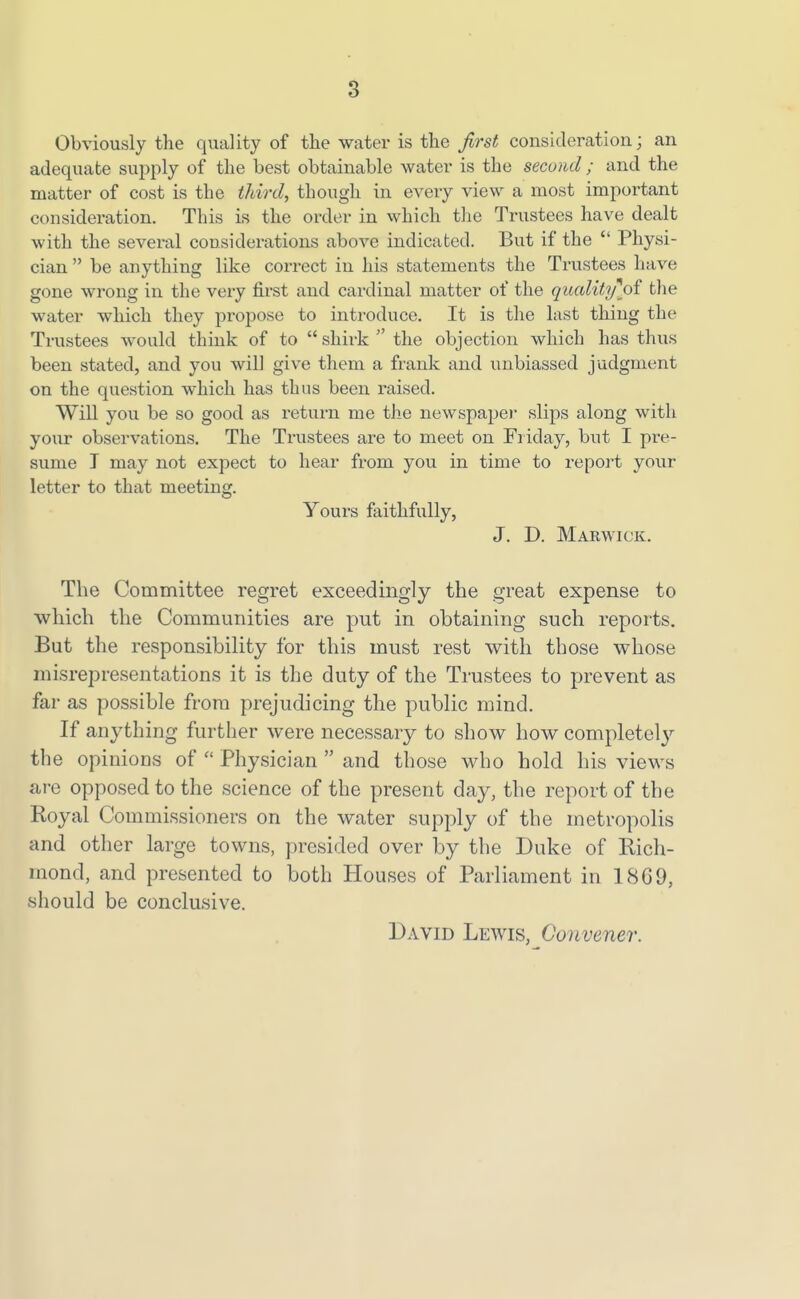 Obviously the quality of the water is the first consideration; an adequate supply of the best obtainable water is the second ; and the matter of cost is the tidrd, though in every view a most important consideration. This is the order in which the Trustees have dealt with the several considerations above indicated. But if the  Physi- cian  be anything like correct in his statements the Trustees have gone wrong in the very first and cardinal matter of the qualitifol the water which they propose to introduce. It is the last thing the Trustees would think of to  shirk  the objection which has thus been stated, and you will give them a frank and unbiassed judgment on the question which has thus been raised. Will you be so good as return me the newspaper slips along with your observations. The Trustees are to meet on Friday, but I pre- sume T may not expect to hear from you in time to report your letter to that meeting. Yours faithfully, J. D. Marwick. The Committee regret exceedingly the great expense to which the Communities are put in obtaining such reports. But the responsibility for this must rest with those whose misrepresentations it is the duty of the Trustees to prevent as far as possible from prejudicing the public mind. If anything further were necessary to show how completely the opinions of  Physician  and those who hold his views are opposed to the science of the present day, the report of the Royal Commissioners on the water supply of the metropolis and other large towns, presided over by the Duke of Rich- mond, and presented to both Houses of Parliament in 1869, should be conclusive. David Lewis, Convener.