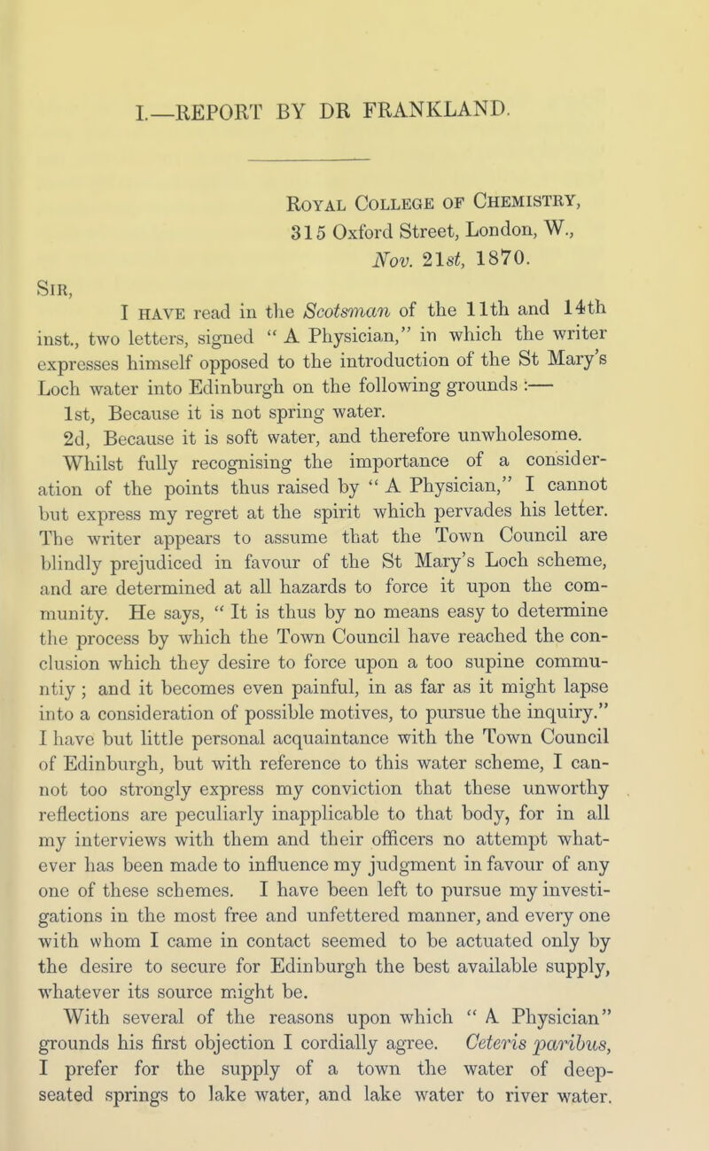 I.—REPORT BY DR FRANKLAND. Royal College of Chemistry, 315 Oxford Street, London, W., Nov. ^Ist, 1870. Sir, I HAVE read in the Scotsman of the 11th and 14th inst., two letters, signed  A Physician, in which the writer expresses himself opposed to the introduction of the St Mary's Loch water into Edinburgh on the following grounds :— 1st, Because it is not spring water. 2d, Because it is soft water, and therefore unwholesome. Whilst fully recognising the importance of a consider- ation of the points thus raised by  A Physician, I cannot but express my regret at the spirit which pervades his letter. The writer appears to assume that the Town Council are blindly prejudiced in favour of the St Mary's Loch scheme, and are determined at all hazards to force it upon the com- munity. He says,  It is thus by no means easy to determine the process by which the Town Council have reached the con- clusion which they desire to force upon a too supine commu- ntiy; and it becomes even painful, in as far as it might lapse into a consideration of possible motives, to pursue the inquiry. I have but little personal acquaintance with the Town Council of Edinburgh, but with reference to this water scheme, I can- not too strongly express my conviction that these unworthy reflections are peculiarly inapplicable to that body, for in all my interviews with them and their officers no attempt what- ever has been made to influence my judgment in favour of any one of these schemes. I have been left to pursue my investi- gations in the most free and unfettered manner, and every one with whom I came in contact seemed to be actuated only by the desire to secure for Edinburgh the best available supply, whatever its source might be. With several of the reasons upon which  A Physician grounds his first objection I cordially agree. Ceteris paribus, I prefer for the supply of a town the water of deep- seated springs to lake water, and lake water to river water.