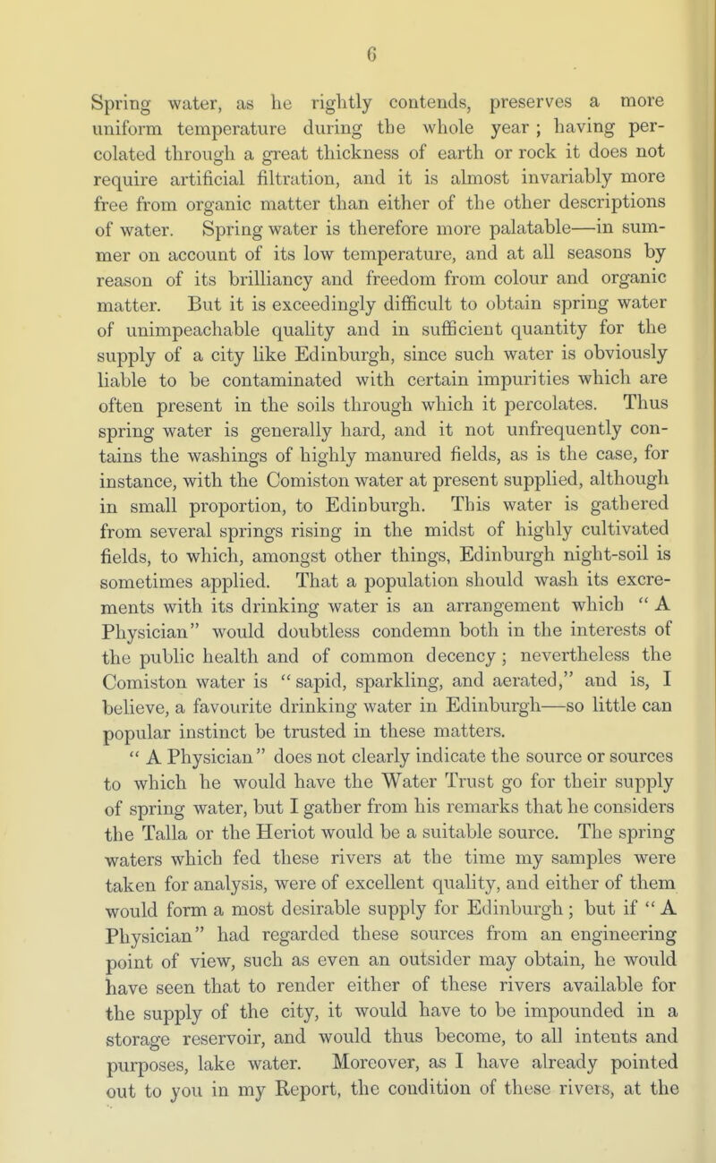 Spring water, as he riglitly contends, preserves a more uniform temperature during the whole year ; having per- colated through a great thickness of earth or rock it does not require artificial filtration, and it is almost invariably more free from organic matter than either of the other descriptions of water. Spring water is therefore more palatable—in sum- mer on account of its low temperature, and at all seasons by reason of its brilliancy and freedom from colour and organic matter. But it is exceedingly difficult to obtain spring water of unimpeachable quality and in sufficient quantity for the supply of a city like Edinburgh, since such water is obviously liable to be contaminated with certain impurities which are often present in the soils through which it percolates. Thus spring water is generally hard, and it not unfrequently con- tains the washings of highly manured fields, as is the case, for instance, with the Comiston water at present supplied, although in small proportion, to Edinburgh. This water is gathered from several springs rising in the midst of highly cultivated fields, to which, amongst other things, Edinburgh night-soil is sometimes applied. That a population should wash its excre- ments with its drinking water is an arrangement which  A Physician would doubtless condemn both in the interests of the public health and of common decency; nevertheless the Comiston water is sapid, sparkling, and aerated, and is, I believe, a favourite drinking water in Edinburgh—so little can popular instinct be trusted in these matters.  A Physician does not clearly indicate the source or sources to which he would have the Water Trust go for their supply of spring water, but I gather from his remarks that he considers the Talla or the Heriot would be a suitable source. The spring waters which fed these rivers at the time my samples were taken for analysis, were of excellent quality, and either of them would form a most desirable supply for Edinburgh; but if  A Physician had regarded these sources from an engineering point of view, such as even an outsider may obtain, he would have seen that to render either of these rivers available for the supply of the city, it would have to be impounded in a storage reservoir, and would thus become, to all intents and purposes, lake water. Moreover, as I have already pointed out to you in my Report, the condition of these rivers> at the