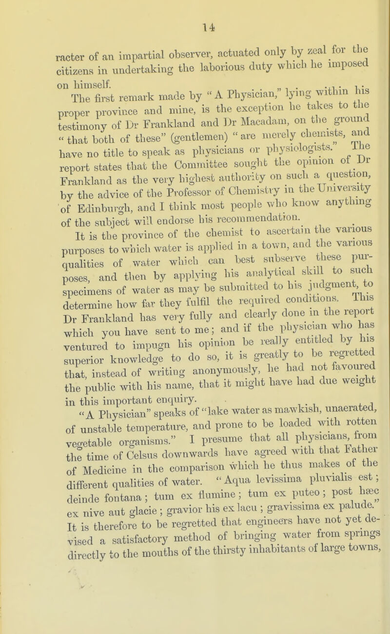 racter of an impartial observer, actuated only by zeal for the citizens in undertaking the laborious duty which he imposed on himself. „ . . . - The first remark made by  A Physician, lying withm 1 is proper province and mine, is the exception he takes to the testimony of Dr Frankland and ])r Macadam, on the ground that both of these (gentlemen) are merely cheimsts, and have no title to speak as physicians or physiologists. ilie report states that the Committee sought the opinion ot .Ur Frankland as the very highest authority on suck a question, by the advice of the Professor of Chemistry in the University of Edinburgh, and I think most people who know anythmg of the subject will endorse his recommendation. It is the province of the chemist to ascertain the various purposes to which water is applied in a town, and the various qualities of water which can best subserve these pur- poses, and then by applying his analytical skil to such specimens of water as may be submitted to his judgment to determine how far they fulfil the required conditions, This Dr Frankland has very fully and clearly done m the report which you have sent to me; and if the physicum who has ventured to impugn his opinion be really entitled by his superior knowledge to do so, it is greatly to be regretted that, instead of writing anonymously, he had not favoured the public with his name, that it might have had due weight in this important enquiry. «A Physician speaks of lake water as mawkish, unaerated, of unstable temperature, and prone to be loaded with rotten vegetable organisms. I presume that all physicians^ fix)m the time of Celsus downwards have agreed with that lather of Medicine in the comparison which he thus makes ot the diff-erent qualities of water.  Aqua levissima pluviahs est; deinde fontana ; turn ex flumine ; tum ex puteo ; post h^c ex nive aut glacie ; gravior his ex lacu ; gravissima ex palude. It is therefore to be regretted that engineers have not yet de- vised a satisfactory method of bringing water from sprmgs directly to the mouths of the thirsty inhabitants of large towns.