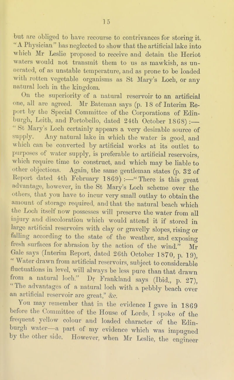 but are obliged to have recourse to contrivances for storing it. A Physician has neglected to show that the artificial lake into which Mr Leslie proposed to receive and detain the Heriot waters would not transmit them to us as mawkish, as un- aerated, of as unstable temperature, and as prone to be loaded with rotten vegetable organisms as St Mary's Loch, or any natural loch in the kingdom. On the superiority of a natural reservoir to an artificial one, all are agreed. Mr Bateman says (p. 18 of Interim Re- port by the Special Committee of the Corporations of Edin- burgh, Leith, and Portobello, dated 24th October 18G8) :—  St Mary's Loch certainly appears a very desirable source of supply. Any natural lake in which the water is good, and which can be converted by artificial works at its outlet to pui'poses of water supply, is preferable to artificial reservoirs, which require time to construct, and which may be liable to other objections. Again, the same gentleman states (p. 32 of Report dated 4th February 18G9) :—There is this great advantage, however, in the St Mary's Loch scheme over the others, that you have to incur very small outlay to obtain the amount of storage required, and that the natural beach which the Loch itself now possesses will preserve the water from all injury and discoloration which would attend it if stored in large artificial reservoirs with clay or gravelly slopes, rising or felling according to the state of the weather, and exposing fresh surfaces for abrasion by the action of the wind. Mr Gale says (Interim Report, dated 2Gth October 1870, p. 19),  Water drawn from artificial reservoirs, subject to considerable fluctuations in level, will always be less pure than that drawn from a natural loch Dr Frankland says (Ibid., p. 27), The advantages of a natural loch with a pebbly beach over an artificial reservoir are great, &e. You may r-emember that in the evidence I gave in 1869 before the Committee of the House of Lords, I spoke of the frequent yellow colour and loaded character of the Edin- burgh water—a part of my evidence which was impuo-ned by the other side. However, when Mr Leslie, the eno-fneer