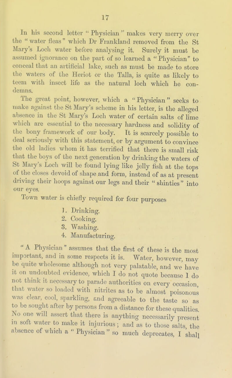 In his second letter  Physician  makes very merry over the  water fleas  which Dr Frankland removed from the St Mary's Loch water before analysing it. Surely it must be assumed ignoi-ance on the part of so learned a Physician to conceal that an artilicial lake, such as must be made to store the waters of the Heriot or the Talla, is quite as likely to teem with insect life as the natural loch which he con- demns. The great point, however, which a Physician  seeks to make against the St Mary's scheme in his letter, is the alleged absence in the St Mary's Loch water of certain salts of lime which are essential to the necessary hardness and solidity of the bony framework of our body. It is scarcely possible to deal seriously with this statement, or by argument to convince the old ladies whom it has terrified that there is small risk that the boys of the next generation by drinking the waters of St Mary's Loch will be found lying like jelly fish at the tops of the closes devoid of shape and form, instead of as at present driving their hoops against our legs and their shinties into our eyes. Town water is chiefly required for four purposes 1. Drinking, 2, Cookinor. 8. Washingf. 4. Manufacturinsf.  A Physician  assumes that the first of these is the most important, and in some respects it is. Water, however, may be quite wholesome although not very palatable, and we' have it on undoubted evidence, which I do not quote because 1 do not think it necessary to parade authorities on every occasion that water so loaded with nitrites as to bo almost poisonous was clear, cool, sparkling, and agreeable to the taste so as to be sought after by persons from a distance for these qualities No one will assert that there is anything necessarily present in soft water to make it injurious ; and as to those salts the absence of which a Physician  so much deprecates, I shall