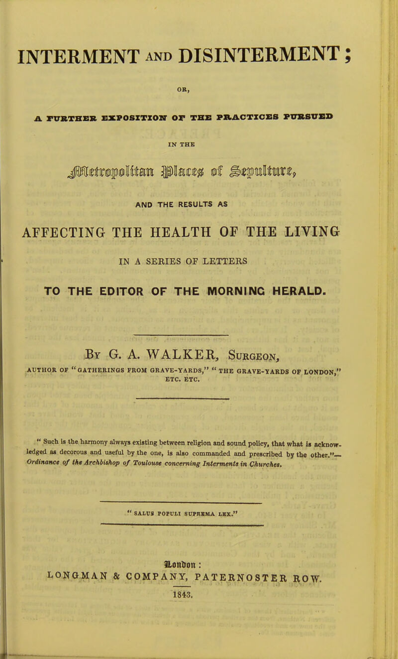 INTERMENT and DISINTERMENT OR, A FURTHER EXPOSITION OF THE PRACTICES PURSUED IN THE AND THE RESULTS AS AFFECTING THE HEALTH OF THE LIVING IN A SERIES OF LETTERS TO THE EDITOR OF THE MORNING HERALD. By G. A. WALKER, Surgeon, AUTHOR OF “GATHERINGS FROM GRAVE-YARDS,” “ THE GRAVE-YARDS OF LONDON,” ETC. ETC. “ Such is the harmony always existing between religion and sound policy, that what is acknow- ledged as decorous and useful by the one, is also commanded and prescribed by the other.”— Ordinance of the Archbishop of Toulouse concerning Interments in Churches. “ SAtUS FOFULI SUFRBMA LKX.” fLonlion: LONGMAN & COMPANY, PATERNOSTER ROW. 1843. v* •