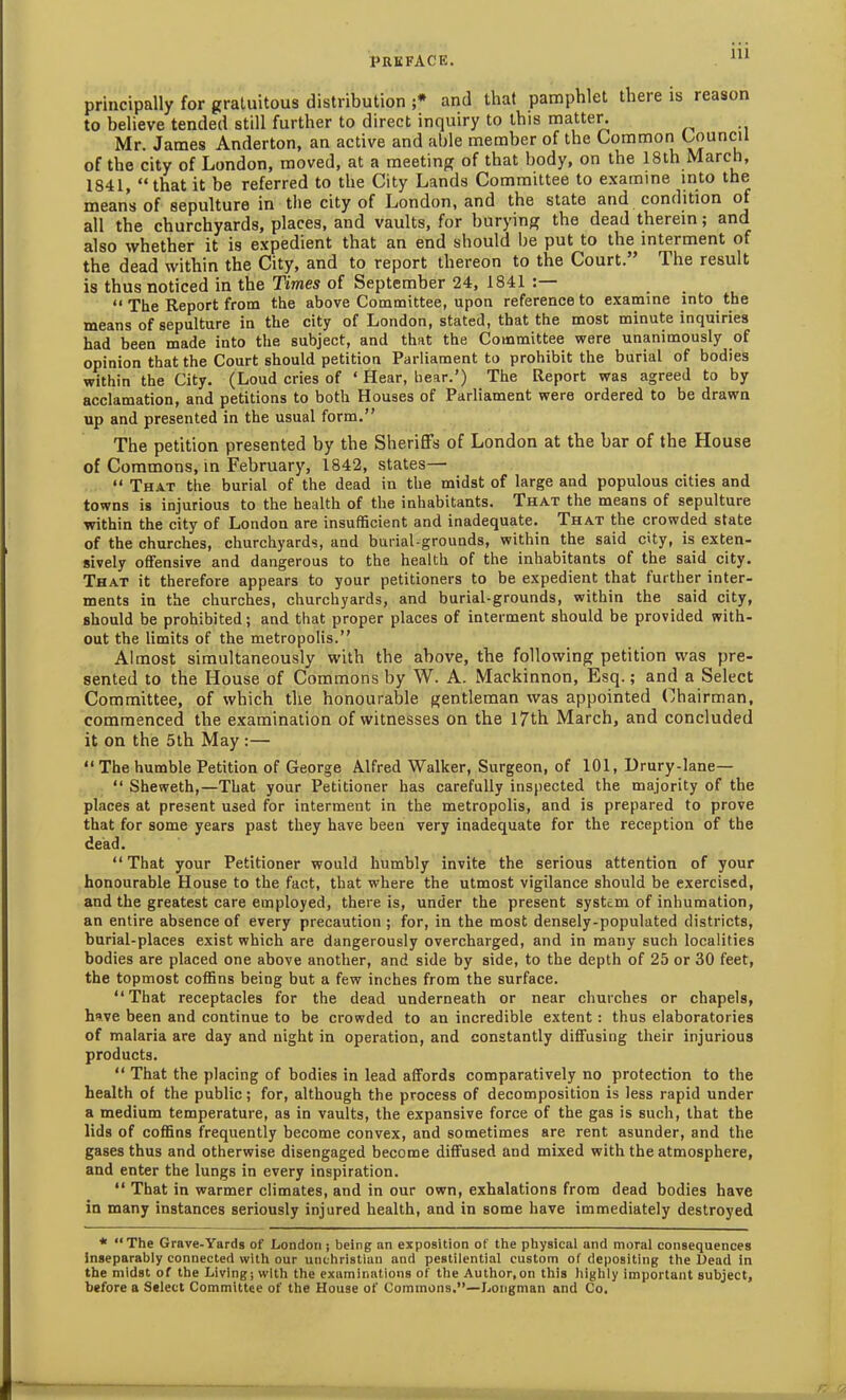 principally for gratuitous distribution ;* and that pamphlet there is reason to believe tended still further to direct inquiry to this matter. Mr. James Anderton, an active and able member of the Common Council of the city of London, moved, at a meeting of that body, on the 18th March, 1841, “that it be referred to the City Lands Committee to examine into the means of sepulture in the city of London, and the state and condition of all the churchyards, places, and vaults, for burying the dead therein; and also whether it is expedient that an end should he put to the interment of the dead within the City, and to report thereon to the Court.” The result is thus noticed in the Times of September 24, 1841 “ The Report from the above Committee, upon reference to examine into the means of sepulture in the city of London, stated, that the most minute inquiries had been made into the subject, and that the Committee were unanimously of opinion that the Court should petition Parliament to prohibit the burial of bodies within the City. (Loud cries of 4 Hear, hear.’) The Report was agreed to by acclamation, and petitions to both Houses of Parliament were ordered to be drawn up and presented in the usual form.” The petition presented by the Sheriffs of London at the bar of the House of Commons, in February, 1842, states— “ That the burial of the dead in the midst of large and populous cities and towns is injurious to the health of the inhabitants. That the means of sepulture within the city of London are insufficient and inadequate. That the crowded state of the churches, churchyards, and burial-grounds, within the said city, is exten- sively offensive and dangerous to the health of the inhabitants of the said city. That it therefore appears to your petitioners to be expedient that further inter- ments in the churches, churchyards, and burial-grounds, within the said city, should be prohibited; and that proper places of interment should be provided with- out the limits of the metropolis.” Almost simultaneously with the above, the following petition was pre- sented to the House of Commons by W. A. Mackinnon, Esq.; and a Select Committee, of which the honourable gentleman was appointed Chairman, commenced the examination of witnesses on the 17th March, and concluded it on the 5th May :— “ The humble Petition of George Alfred Walker, Surgeon, of 101, Drury-lane— “ Sheweth,—That your Petitioner has carefully inspected the majority of the places at present used for interment in the metropolis, and is prepared to prove that for some years past they have been very inadequate for the reception of the dead. “That your Petitioner would humbly invite the serious attention of your honourable House to the fact, that where the utmost vigilance should be exercised, and the greatest care employed, there is, under the present system of inhumation, an entire absence of every precaution ; for, in the most densely-populated districts, burial-places exist which are dangerously overcharged, and in many such localities bodies are placed one above another, and side by side, to the depth of 25 or 30 feet, the topmost coffins being but a few inches from the surface. “That receptacles for the dead underneath or near churches or chapels, have been and continue to be crowded to an incredible extent: thus elaboratories of malaria are day and night in operation, and constantly diffusing their injurious products. “ That the placing of bodies in lead affords comparatively no protection to the health of the public; for, although the process of decomposition is less rapid under a medium temperature, as in vaults, the expansive force of the gas is such, that the lids of coffins frequently become convex, and sometimes are rent asunder, and the gases thus and otherwise disengaged become diffused and mixed with the atmosphere, and enter the lungs in every inspiration. “ That in warmer climates, and in our own, exhalations from dead bodies have in many instances seriously injured health, and in some have immediately destroyed * “The Grave-Yards of London; being an exposition of the physical and moral consequences inseparably connected with our unchristian and pestilential custom of depositing the Dead in the midst of the Living; with the examinations of the Author,on this highly important subject, before a Select Committee of the House of Commons.”—Longman and Co.