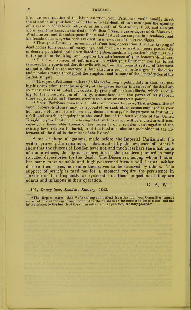 life. In confirmation of the latter assertion, your Petitioner would humbly direct the attention of your honourable House to the death of two men upon the opening of a grave in Aldgate churchyard, in the month of September, 1838, and to a yet more recent instance, in the death of William Green, a grave-digger of St. Margaret, Westminster, and the subsequent illness and death of the surgeon in attendance, and his female domestic, who both sank within a few days of the grave-digger. “ That your Petitioner is convinced, from long observation, that the keeping of dead bodies for a period of many days, and during warm weather, more particularly in densely populated and ill ventilated neighbourhoods, is a practice highly injurious to the health of the living, and requires the interference of your honourable House. That from sources of information on which your Petitioner has the fullest reliance, he is convinced that the evils arising from the present system of interment are not confined to the metropolis, but exist in a proportionate degree in the cities and populous towns throughout the kingdom, and in some of the dependencies of the British Empire. “ That your Petitioner believes he his performing a public duty in thus express- ing his conviction, that the majority of the places for the interment of the dead are so many centres of infection, constantly giving off noxious effluvia, which, accord- ing to the circumstances of locality, atmosphere, and the power of resistance in those subjected to its influence, operate as a slow or energetic poison. “ Your Petitioner therefore humbly and earnestly prays, That a Committee of your honourable House may be appointed, or such other means employed as your honourable House in its wisdom may deem necessary, for the purpose of instituting a full and searching inquiry into the condition of the burial-places of the United Kingdom, your Petitioner believing that such evidence will be elicited as will con- vince your honourable House of the necessity of a revision or abrogation of the existing laws relative to burial, or of the total and absolute prohibition of the in- terment of the dead in the midst of the living.” Some of these allegations, made before the Imperial Parliament, the writer proved ; the remainder, substantiated by the evidence of others,* show that the citizens of London have not, and much less have the inhabitants of the provinces, the slightest conception of the practices pursued in many so-called depositories for the dead. The Dissenters, among whom I num- ber many most valuable and highly-esteemed friends, will, I trust, neither deceive themselves, nor suffer themselves to be deceived by others. The support of principles need not for a moment require the persistence in practices too frequently as systematic in their projection as they are odious and infamous in their operation. G. A. W. 101, Drury-lane, London, January, 1843. •The Report states, that “ after a long and patient investigation, your Committee cannot arrive at any other conclusion, than that the nuisance of interments in large towns, and the injury arising to the health of the community from the practice, are fully proved.”