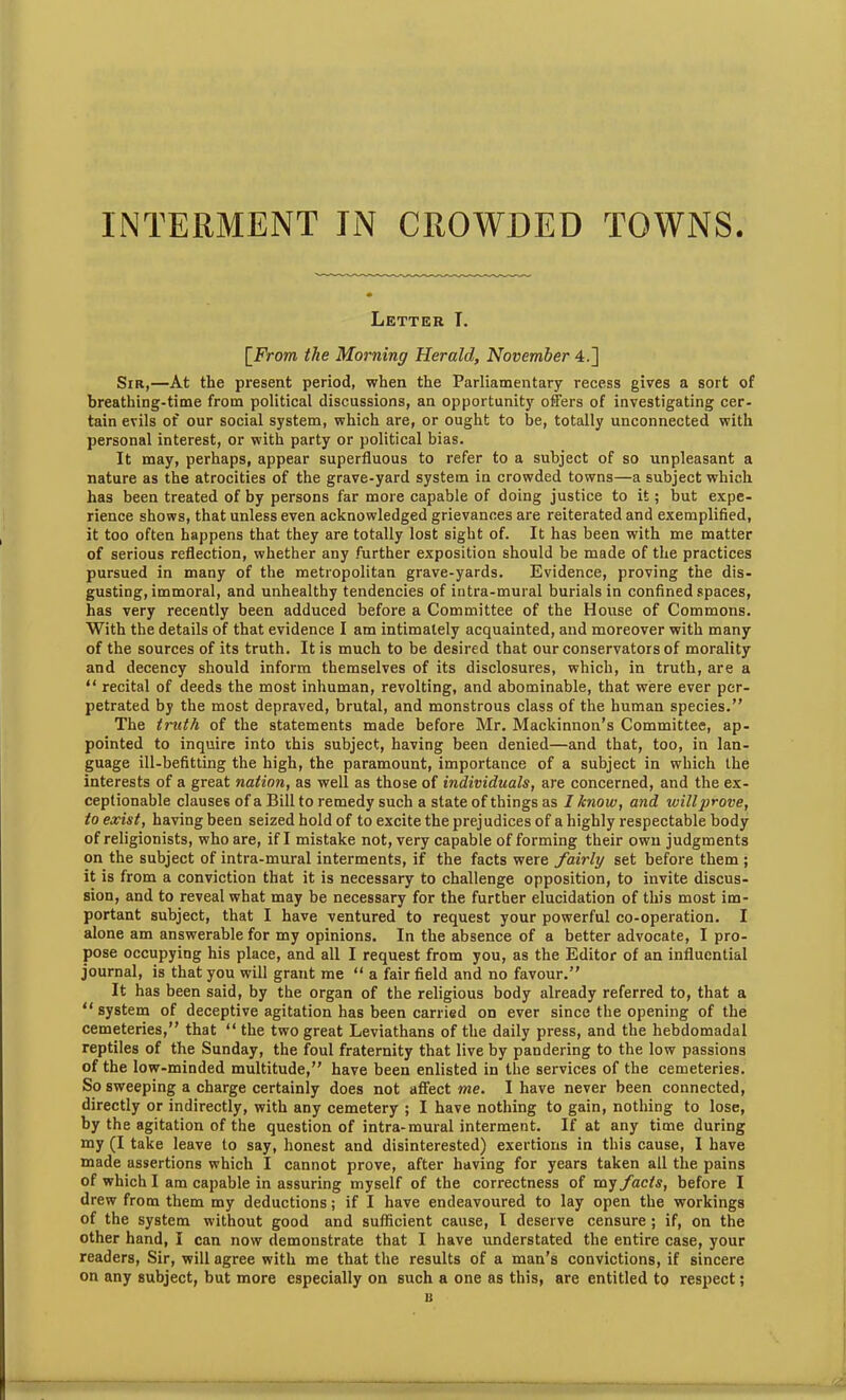 Letter I. [From the Morning Herald, November 4.] Sir,—At the present period, when the Parliamentary recess gives a sort of breathing-time from political discussions, an opportunity offers of investigating cer- tain evils of our social system, which are, or ought to be, totally unconnected with personal interest, or with party or political bias. It may, perhaps, appear superfluous to refer to a subject of so unpleasant a nature as the atrocities of the grave-yard system in crowded towns—a subject which has been treated of by persons far more capable of doing justice to it; but expe- rience shows, that unless even acknowledged grievances are reiterated and exemplified, it too often happens that they are totally lost sight of. It has been with me matter of serious reflection, whether any further exposition should be made of the practices pursued in many of the metropolitan grave-yards. Evidence, proving the dis- gusting, immoral, and unhealthy tendencies of intra-mural burials in confined spaces, has very recently been adduced before a Committee of the House of Commons. With the details of that evidence I am intimately acquainted, and moreover with many of the sources of its truth. It is much to be desired that our conservators of morality and decency should inform themselves of its disclosures, which, in truth, are a “ recital of deeds the most inhuman, revolting, and abominable, that were ever per- petrated by the most depraved, brutal, and monstrous class of the human species.” The truth of the statements made before Mr. Mackinnon’s Committee, ap- pointed to inquire into this subject, having been denied—and that, too, in lan- guage ill-befitting the high, the paramount, importance of a subject in which the interests of a great nation, as well as those of individuals, are concerned, and the ex- ceptionable clauses of a Bill to remedy such a state of things as I know, and will prove, to exist, having been seized hold of to excite the prejudices of a highly respectable body of religionists, who are, if I mistake not, very capable of forming their own judgments on the subject of intra-mural interments, if the facts were fairly set before them ; it is from a conviction that it is necessary to challenge opposition, to invite discus- sion, and to reveal what may be necessary for the further elucidation of this most im- portant subject, that I have ventured to request your powerful co-operation. I alone am answerable for my opinions. In the absence of a better advocate, I pro- pose occupying his place, and all I request from you, as the Editor of an influential journal, is that you will grant me “ a fair field and no favour.” It has been said, by the organ of the religious body already referred to, that a “ system of deceptive agitation has been carried on ever since the opening of the cemeteries,” that “ the two great Leviathans of the daily press, and the hebdomadal reptiles of the Sunday, the foul fraternity that live by pandering to the low passions of the low-minded multitude,” have been enlisted in the services of the cemeteries. So sweeping a charge certainly does not affect me. I have never been connected, directly or indirectly, with any cemetery ; I have nothing to gain, nothing to lose, by the agitation of the question of intra-mural interment. If at any time during my (I take leave to say, honest and disinterested) exertions in this cause, I have made assertions which I cannot prove, after having for years taken all the pains of which I am capable in assuring myself of the correctness of my facts, before I drew from them my deductions; if I have endeavoured to lay open the workings of the system without good and sufficient cause, I deserve censure ; if, on the other hand, I can now demonstrate that I have understated the entire case, your readers, Sir, will agree with me that the results of a man’s convictions, if sincere on any subject, but more especially on such a one as this, are entitled to respect; B