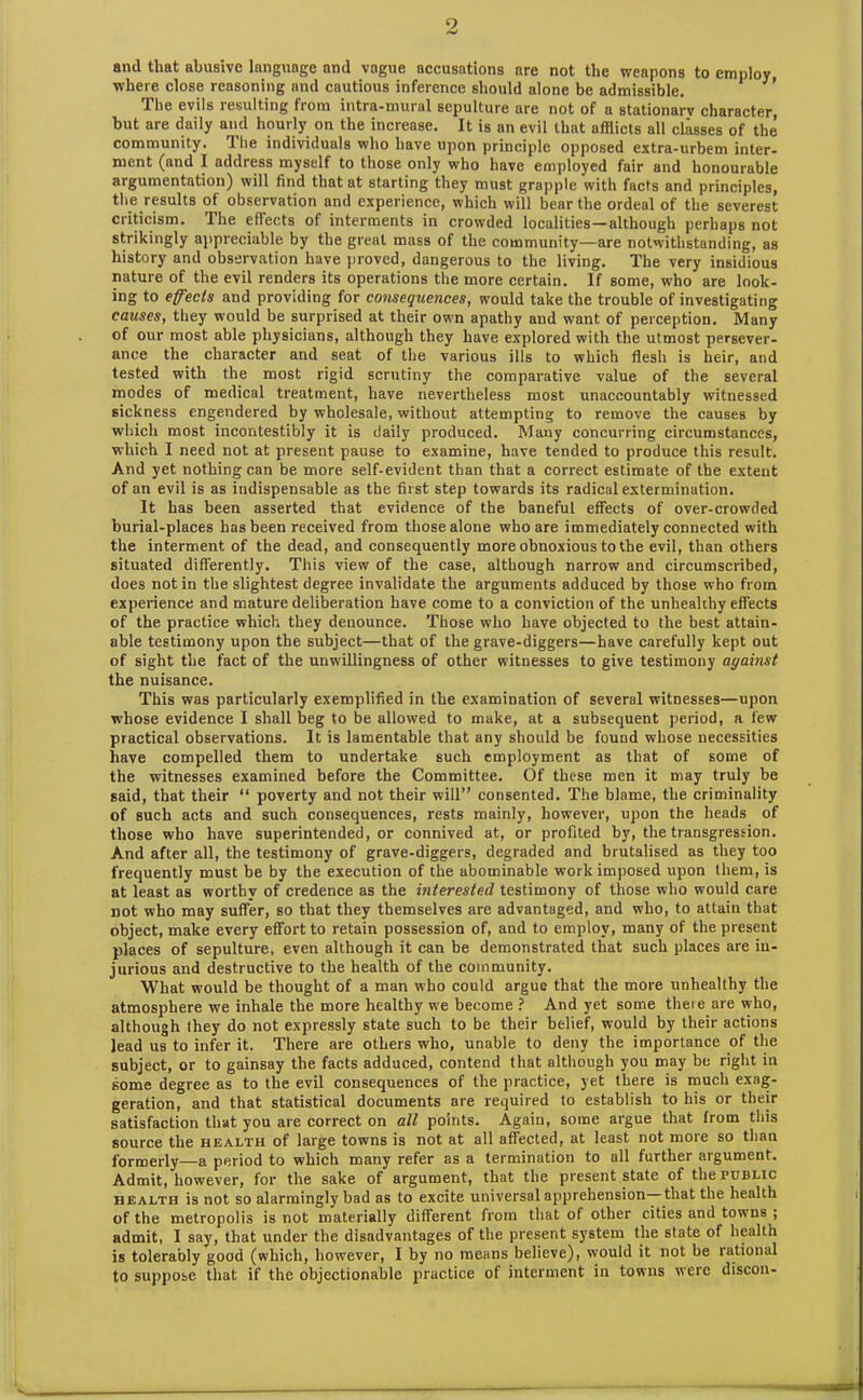 9 and that abusive language and vague accusations are not the weapons to employ where close reasoning and cautious inference should alone be admissible. The evils resulting from intra-mural sepulture are not of a stationary character, but are daily and hourly on the increase. It is an evil that afflicts all classes of the community. I he individuals who have upon principle opposed extra-urbem inter- ment (and I address myself to those only who have employed fair and honourable argumentation) will find that at starting they must grapple with facts and principles, the results of observation and experience, which will bear the ordeal of the severest criticism. The effects of interments in crowded localities—although perhaps not strikingly appreciable by the great mass of the community—are notwithstanding, as history and observation have proved, dangerous to the living. The very insidious nature of the evil renders its operations the more certain. If some, who are look- ing to effects and providing for consequences, would take the trouble of investigating caicses, they would be surprised at their own apathy and want of perception. Many of our most able physicians, although they have explored with the utmost persever- ance the character and seat of the various ills to which flesh is heir, and tested with the most rigid scrutiny the comparative value of the several modes of medical treatment, have nevertheless most unaccountably witnessed sickness engendered by wholesale, without attempting to remove the causes by which most incontestibly it is daily produced. Many concurring circumstances, which I need not at present pause to examine, have tended to produce this result. And yet nothing can be more self-evident than that a correct estimate of the extent of an evil is as indispensable as the first step towards its radical extermination. It has been asserted that evidence of the baneful effects of over-crowded burial-places has been received from those alone who are immediately connected with the interment of the dead, and consequently more obnoxious to the evil, than others situated differently. This view of the case, although narrow and circumscribed, does not in the slightest degree invalidate the arguments adduced by those who from experience and mature deliberation have come to a conviction of the unhealthy effects of the practice which they denounce. Those who have objected to the best attain- able testimony upon the subject—that of the grave-diggers—have carefully kept out of sight the fact of the unwillingness of other witnesses to give testimony against the nuisance. This was particularly exemplified in the examination of several witnesses—upon whose evidence I shall beg to be allowed to make, at a subsequent period, a few practical observations. It is lamentable that any should be found whose necessities have compelled them to undertake such employment as that of some of the witnesses examined before the Committee. Of these men it may truly be said, that their “ poverty and not their will” consented. The blame, the criminality of such acts and such consequences, rests mainly, however, upon the heads of those who have superintended, or connived at, or profited by, the transgression. And after all, the testimony of grave-diggers, degraded and brutalised as they too frequently must be by the execution of the abominable work imposed upon them, is at least as worthy of credence as the interested testimony of those who would care not who may suffer, so that they themselves are advantaged, and who, to attain that object, make every effort to retain possession of, and to employ, many of the present places of sepulture, even although it can be demonstrated that such places are in- jurious and destructive to the health of the community. What would be thought of a man who could argue that the more unhealthy the atmosphere we inhale the more healthy we become ? And yet some there are who, although (hey do not expressly state such to be their belief, would by their actions lead us to infer it. There are others who, unable to deny the importance of the subject, or to gainsay the facts adduced, contend that although you may be right in some degree as to the evil consequences of the practice, yet there is much exag- geration, and that statistical documents are required to establish to his or their satisfaction that you are correct on all points. Again, some argue that from this source the health of large towns is not at all affected, at least not more so than formerly—a period to which many refer as a termination to all further argument. Admit, however, for the sake of argument, that the present state of the public health is not so alarmingly bad as to excite universal apprehension—that the health of the metropolis is not materially different from that of other cities and towns ; admit, I say, that under the disadvantages of the present system the state of health is tolerably good (which, however, I by no means believe), would it not be rational to suppose that if the objectionable practice of interment in towns were discon-