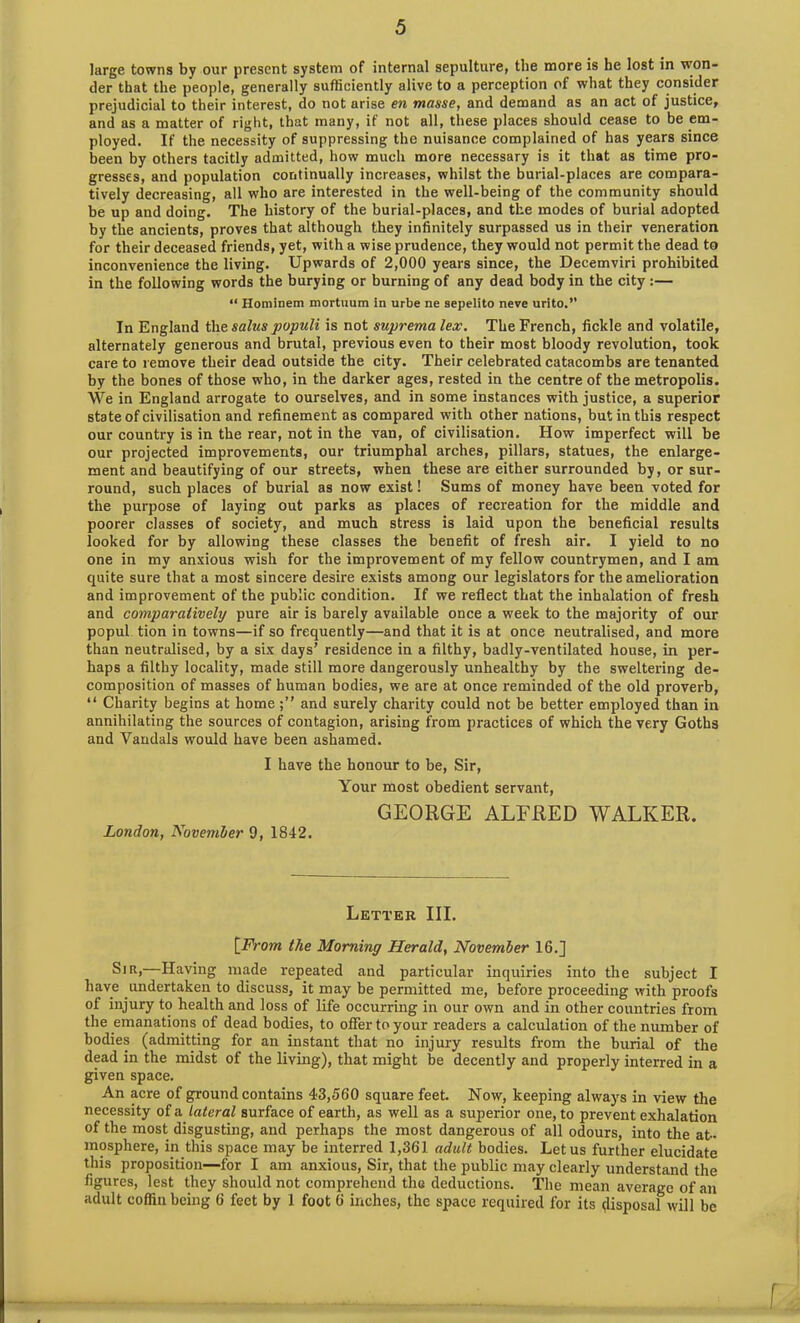 large towns by our present system of internal sepulture, the more is he lost in won- der that the people, generally sufficiently alive to a perception of what they consider prejudicial to their interest, do not arise en masse, and demand as an act of justice, and as a matter of right, that many, if not all, these places should cease to be em- ployed. If the necessity of suppressing the nuisance complained of has years since been by others tacitly admitted, how much more necessary is it that as time pro- gresses, and population continually increases, whilst the burial-places are compara- tively decreasing, all who are interested in the well-being of the community should be up and doing. The history of the burial-places, and the modes of burial adopted by the ancients, proves that although they infinitely surpassed us in their veneration for their deceased friends, yet, with a wise prudence, they would not permit the dead to inconvenience the living. Upwards of 2,000 years since, the Decemviri prohibited in the following words the burying or burning of any dead body in the city :— “ Hominem mortuum in urbe ne sepelito neve urito.” In England the salus populi is not suprema lex. The French, fickle and volatile, alternately generous and brutal, previous even to their most bloody revolution, took care to remove their dead outside the city. Their celebrated catacombs are tenanted by the bones of those who, in the darker ages, rested in the centre of the metropolis. We in England arrogate to ourselves, and in some instances with justice, a superior state of civilisation and refinement as compared with other nations, but in this respect our country is in the rear, not in the van, of civilisation. How imperfect will be our projected improvements, our triumphal arches, pillars, statues, the enlarge- ment and beautifying of our streets, when these are either surrounded by, or sur- round, such places of burial as now exist! Sums of money have been voted for the purpose of laying out parks as places of recreation for the middle and poorer classes of society, and much stress is laid upon the beneficial results looked for by allowing these classes the benefit of fresh air. I yield to no one in my anxious wish for the improvement of my fellow countrymen, and I am quite sure that a most sincere desire exists among our legislators for the amelioration and improvement of the public condition. If we reflect that the inhalation of fresh and comparatively pure air is barely available once a week to the majority of our popul tion in towns—if so frequently—and that it is at once neutralised, and more than neutralised, by a six days’ residence in a filthy, badly-ventilated house, in per- haps a filthy locality, made still more dangerously unhealthy by the sweltering de- composition of masses of human bodies, we are at once reminded of the old proverb, “ Charity begins at home and surely charity could not be better employed than in annihilating the sources of contagion, arising from practices of which the very Goths and Vandals would have been ashamed. I have the honour to be, Sir, Your most obedient servant, GEORGE ALFRED WALKER. London, November 9, 1842. Letter III. [From the Morning Herald, November 16.] Sir,—Having made repeated and particular inquiries into the subject I have undertaken to discuss, it may be permitted me, before proceeding with proofs of injury to health and loss of life occurring in our own and in other countries from the emanations of dead bodies, to offer to your readers a calculation of the number of bodies (admitting for an instant that no injury results from the burial of the dead in the midst of the living), that might be decently and properly interred in a given space. An acre of ground contains 43,560 square feet. Now, keeping always in view the necessity of a lateral surface of earth, as well as a superior one, to prevent exhalation of the most disgusting, and perhaps the most dangerous of all odours, into the at- mosphere, in this space may be interred 1,361 adult bodies. Let us further elucidate this proposition—for I am anxious, Sir, that the public may clearly understand the figures, lest they should not comprehend the deductions. The mean average of an adult coffin being 6 feet by 1 foot 6 inches, the space required for its disposal will be
