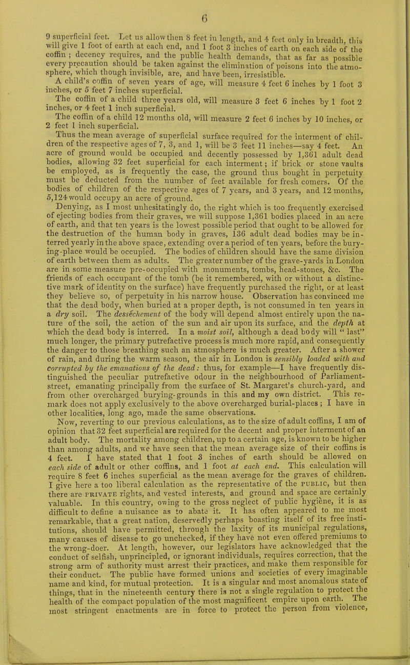 9 superficial feet. Let us allow then 8 feet in length, and 4 feet only in breadth, this will give 1 loot of earth at each end, and 1 foot 3 inches of earth on each side of the coffin ; decency requires, and the public health demands, that as far as possible every precaution should be taken against the elimination of poisons into the atmo- sphere, which though invisible, are, and have been, irresistible. A child s coffin of seven years of age, will measure 4 feet C inches by 1 foot 3 inches, or 5 feet 7 inches superficial. The coffin of a child three years old, will measure 3 feet 6 inches by 1 foot 2 inches, or 4 feet 1 inch superficial. The coffin of a child 12 months old, will measure 2 feet 6 inches by 10 inches, or 2 feet 1 inch superficial. Ilnis the mean average of superficial surface required for the interment of chil- dren of the respective ages of 7, 3, and 1, will be 3 feet 11 inches—say 4 feet. An acre of ground would be occupied and decently possessed by 1,361 adult dead bodies, allowing 32 feet superficial for each interment; if brick or stone vaults be employed, as is frequently the case, the ground thus bought in perpetuity must be deducted from the number of feet available for fresh comers. Of the bodies of children of the respective ages of 7 years, and 3 years, and 12 months, o,124 would occupy an acre of ground. Denying, as I most unhesitatingly do, the right which is too frequently exercised of ejecting bodies from their graves, we will suppose 1,361 bodies placed in an acre of earth, and that ten years is the lowest possible period that ought to be allowed for the destruction of the human body in graves, 136 adult dead bodies may be in- terred yearly in the above space, extending over a period of ten years, before the bury- ing-place would be occupied. The bodies of children should have the same division of earth between them as adults. The greater number of the grave-yards in London are in some measure pre-occupied with monuments, tombs, head-stones, &c. The friends of each occupant of the tomb (be it remembered, with or without a distinc- tive mark of identity on the surface) have frequently purchased the right, or at least they believe so, of perpetuity in his narrow house. Observation has convinced me that the dead body, when buried at a proper depth, is not consumed in ten years in a dry soil. The dessechement of the body will depend almost entirely upon the na- ture of the soil, the action of the sun and air upon its surface, and the depth at which the dead body is interred. In a moist soil, although a dead body will “ last” much longer, the primary putrefactive process is much more rapid, and consequently the danger to those breathing such an atmosphere is much greater. After a shower of rain, and during the warm season, the air in London is sensibly loaded with and corrupted by the emanations of the dead: thus, for example—I have frequently dis- tinguished the peculiar putrefactive odour in the neighbourhood of Parliament- street, emanating principally from the surface of St. Margaret’s church-yard, and from other overcharged burying-grounds in this and my own district. This re- mark does not apply exclusively to the above overcharged burial-places ; I have in other localities, long ago, made the same observations. Now, reverting to our previous calculations, as to the size of adult coffins, I am of opinion that 32 feet superficial are required for the decent and proper interment of an adult body. The mortality among children, up to a certain age, is known to be higher than among adults, and we have seen that the mean average size of their coffins is 4 feet. I have stated that 1 foot 3 inches of earth should be allowed on each side of adult or other coffins, and 1 foot at each end. This calculation will require 8 feet 6 inches superficial as the mean average for the graves of children. I give here a too liberal calculation as the representative of the public, but then there are private rights, and vested interests, and ground and space are certainly valuable. In this country, owing to the gross neglect of public hygiene, it is as difficult to define a nuisance as to abate it. It has often appeared to me most remarkable, that a great nation, deservedly perhaps boasting itself of its free insti- tutions, should have permitted, through the laxity of its municipal regulations, many causes of disease to go unchecked, if they have not even offered premiums to the wrong-doer. At length, however, our legislators have acknowledged that the conduct of selfish, unprincipled, or ignorant individuals, requires correction, that the strong arm of authority must arrest their practices, and make them responsible for their conduct. The public have formed unions and societies of every imaginable name and kind, for mutual protection. It is a singular and most anomalous state of things, that in the nineteenth century there is not a single regulation to protect the health of the compact population of the most magnificent empire upon earth. The most stringent enactments are in force to protect the person from violence,
