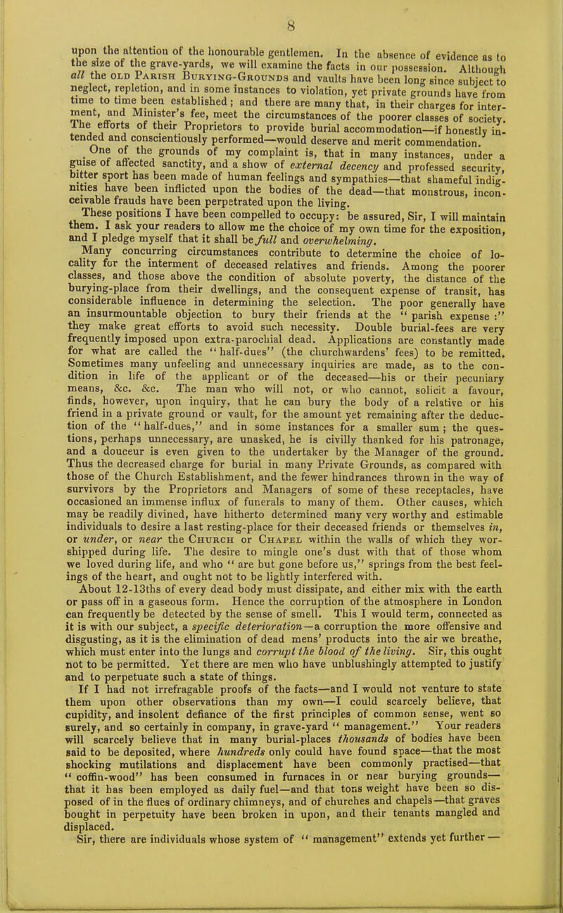 upon the attention of the honourable gentlemen. In the absence of evidence as to the size of the grave-yards, we will examine the facts in our possession. Although all the old Iarish Burying-Grounds and vaults have been long since subject to neglect, repletion, and in some instances to violation, yet private grounds have from time to time been established ; and there are many that, in their charges for inter- rnent, and Minister’s fee, meet the circumstances of the poorer classes of society. Ihe efforts of their Proprietors to provide burial accommodation—if honestly in- tended and conscientiously performed—would deserve and merit commendation. . , °i the grounds of my complaint is, that in many instances, under a guise of aflected sanctity, and a show of external decency and professed security, bitter sport has been made of human feelings and sympathies—that shameful indig- mties have been inflicted upon the bodies of the dead—that monstrous, incon- ceivable frauds have been perpetrated upon the living. These positions I have been compelled to occupy: be assured, Sir, I will maintain them. I ask your readers to allow me the choice of my own time for the exposition, and I pledge myself that it shall he full and overwhelming. Many concurring circumstances contribute to determine the choice of lo- cality for the interment of deceased relatives and friends. Among the poorer classes, and those above the condition of absolute poverty, the distance of the burying-place from their dwellings, and the consequent expense of transit, has considerable influence in determining the selection. The poor generally have an insurmountable objection to bury their friends at the “ parish expense they make great efforts to avoid such necessity. Double burial-fees are very frequently imposed upon extra-parochial dead. Applications are constantly made for what are called the “half-dues” (the churchwardens’ fees) to be remitted. Sometimes many unfeeling and unnecessary inquiries are made, as to the con- dition in life of the applicant or of the deceased—his or their pecuniary means, &c. &c. The man who will not, or who cannot, solicit a favour, finds, however, upon inquiry, that he can bury the body of a relative or his friend in a private ground or vault, for the amount yet remaining after the deduc- tion of the “ half-dues,” and in some instances for a smaller sum ; the ques- tions, perhaps unnecessary, are unasked, he is civilly thanked for his patronage, and a douceur is even given to the undertaker by the Manager of the ground. Thus the decreased charge for burial in many Private Grounds, as compared with those of the Church Establishment, and the fewer hindrances thrown in the way of survivors by the Proprietors and Managers of some of these receptacles, have occasioned an immense influx of funerals to many of them. Other causes, which may be readily divined, have hitherto determined many very worthy and estimable individuals to desire a last resting-place for their deceased friends or themselves in, or under, or near the Church or Chapel within the walls of which they wor- shipped during life. The desire to mingle one’s dust with that of those whom we loved during life, and who “ are but gone before us,” springs from the best feel- ings of the heart, and ought not to be lightly interfered with. About 12-13ths of every dead body must dissipate, and either mix with the earth or pass off in a gaseous form. Hence the corruption of the atmosphere in London can frequently be detected by the sense of smell. This I would term, connected as it is with our subject, a specific deterioration—a corruption the more offensive and disgusting, as it is the elimination of dead mens’ products into the air we breathe, which must enter into the lungs and corrupt the blood of the living. Sir, this ought not to be permitted. Yet there are men who have unblushingly attempted to justify and to perpetuate such a state of things. If I had not irrefragable proofs of the facts—and I would not venture to state them upon other observations than my own—I could scarcely believe, that cupidity, and insolent defiance of the first principles of common sense, went so surely, and so certainly in company, in grave-yard “ management.” Your readers will scarcely believe that in many burial-places thousands of bodies have been said to be deposited, where hundreds only could have found space—that the most shocking mutilations and displacement have been commonly practised—that “ coffin-wood” has been consumed in furnaces in or near burying grounds— that it has been employed as daily fuel—and that tons weight have been so dis- posed of in the flues of ordinary chimneys, and of churches and chapels—that graves bought in perpetuity have been broken in upon, and their tenants mangled and displaced. Sir, there are individuals whose system of “ management” extends yet further —