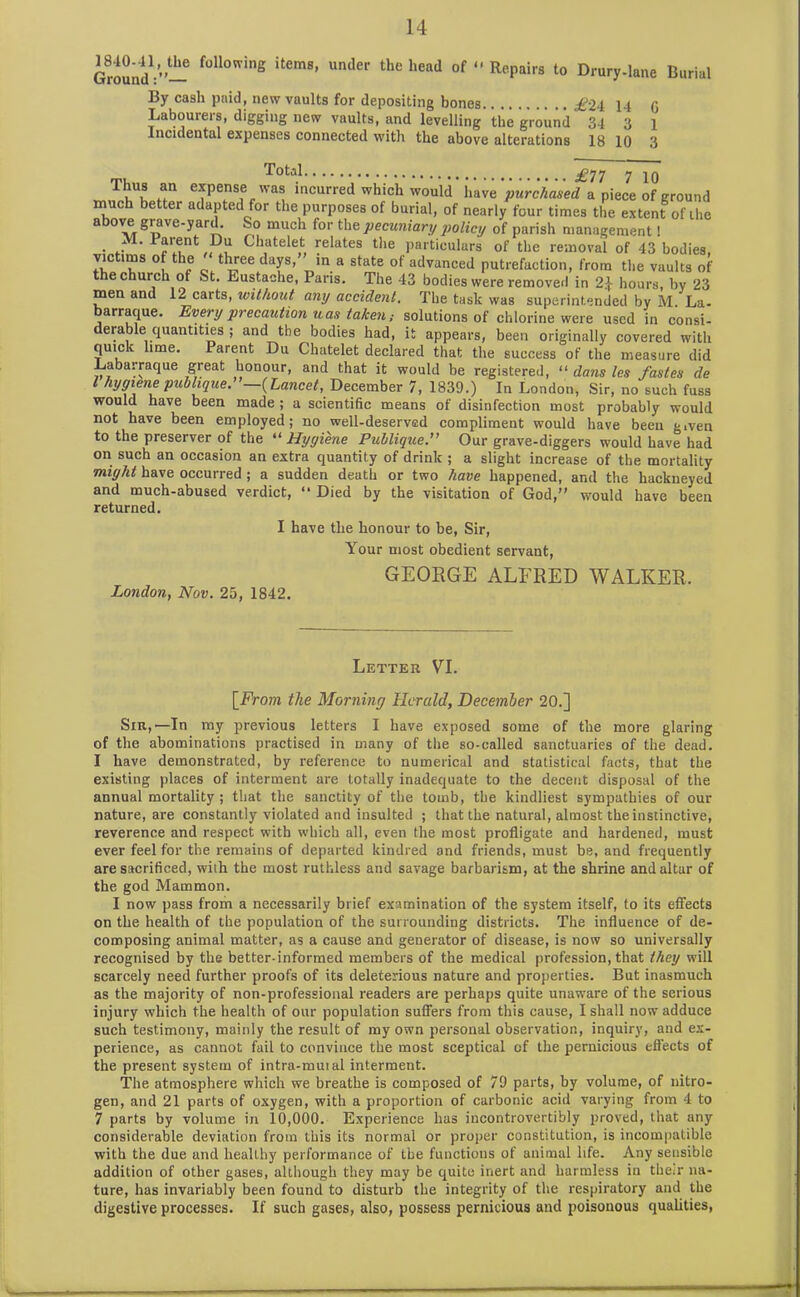 Ground1'”— f°ll0wing items’ under the head of “ Repairs to Drury.lane Burial By cash paid, new vaults for depositing bones £U 14 G Labourers, digging new vaults, and levelling the ground 34 3 i Incidental expenses connected with the above alterations 18 10 3 Total , £77 7 10 Thus an expense was incurred which would have purchased a piece of ground much better adapted for the purposes of burial, of nearly four times the extent of ihe above grave-yard. So much for the pecuniary policy of parish management! • *• Ch,atele,t, plates the particulars of the removal of 43 bodies, vie ims of the three days, m a state of advanced putrefaction, from the vaults of e church of St. Eustache, Paris. The 43 bodies were removed in 2} hours, bv 23 men and 12 carts, without any accident. The task was superintended by M La- barraque. Every precaution uas taken; solutions of chlorine were used in consi- derable quantities ; and the bodies had, it appears, been originally covered with quick lime. Parent Du Chatelet declared that the success of the measure did Labarraque great honour, and that it would be registered, “ dans les fastes de l hygiene publique.”—{Lancet, December 7, 1839.) In London, Sir, no such fuss would have been made ; a scientific means of disinfection most probably would not have been employed; no well-deserved compliment would have been given to the preserver of the “ Hygiene Publique.” Our grave-diggers would have had on such an occasion an extra quantity of drink ; a slight increase of the mortality might have occurred; a sudden death or two have happened, and the hackneyed and much-abused verdict, “ Died by the visitation of God,” would have been returned. I have the honour to be, Sir, Your most obedient servant, GEORGE ALFRED WALKER, London, Nov. 25, 1842. Letter VI. [From the Morning Herald, December 20.] Sir,1—In my previous letters I have exposed some of the more glaring of the abominations practised in many of the so-called sanctuaries of the dead. I have demonstrated, by reference to numerical and statistical facts, that the existing places of interment are totally inadequate to the decent disposal of the annual mortality ; that the sanctity of the tomb, the kindliest sympathies of our nature, are constantly violated and insulted ; that the natural, almost the instinctive, reverence and respect with which all, even the most profligate and hardened, must ever feel for the remains of departed kindred and friends, must be, and frequently are sacrificed, with the most ruthless and savage barbarism, at the shrine and altar of the god Mammon. I now pass from a necessarily brief examination of the system itself, to its effects on the health of the population of the surrounding districts. The influence of de- composing animal matter, as a cause and generator of disease, is now so universally recognised by the better-informed members of the medical profession, that they will scarcely need further proofs of its deleterious nature and properties. But inasmuch as the majority of non-professional readers are perhaps quite unaware of the serious injury which the health of our population suffers from this cause, I shall now adduce such testimony, mainly the result of my own personal observation, inquiry, and ex- perience, as cannot fail to convince the most sceptical of the pernicious effects of the present system of intra-mutal interment. The atmosphere which we breathe is composed of 79 parts, by volume, of nitro- gen, and 21 parts of oxygen, with a proportion of carbonic acid varying from 4 to 7 parts by volume in 10,000. Experience has incontrovertibly proved, that any considerable deviation from this its normal or proper constitution, is incompatible with the due and healthy performance of the functions of animal life. Any sensible addition of other gases, although they may be quite inert and harmless in the;r na- ture, has invariably been found to disturb the integrity of the respiratory and the digestive processes. If such gases, also, possess pernicious and poisonous qualities,