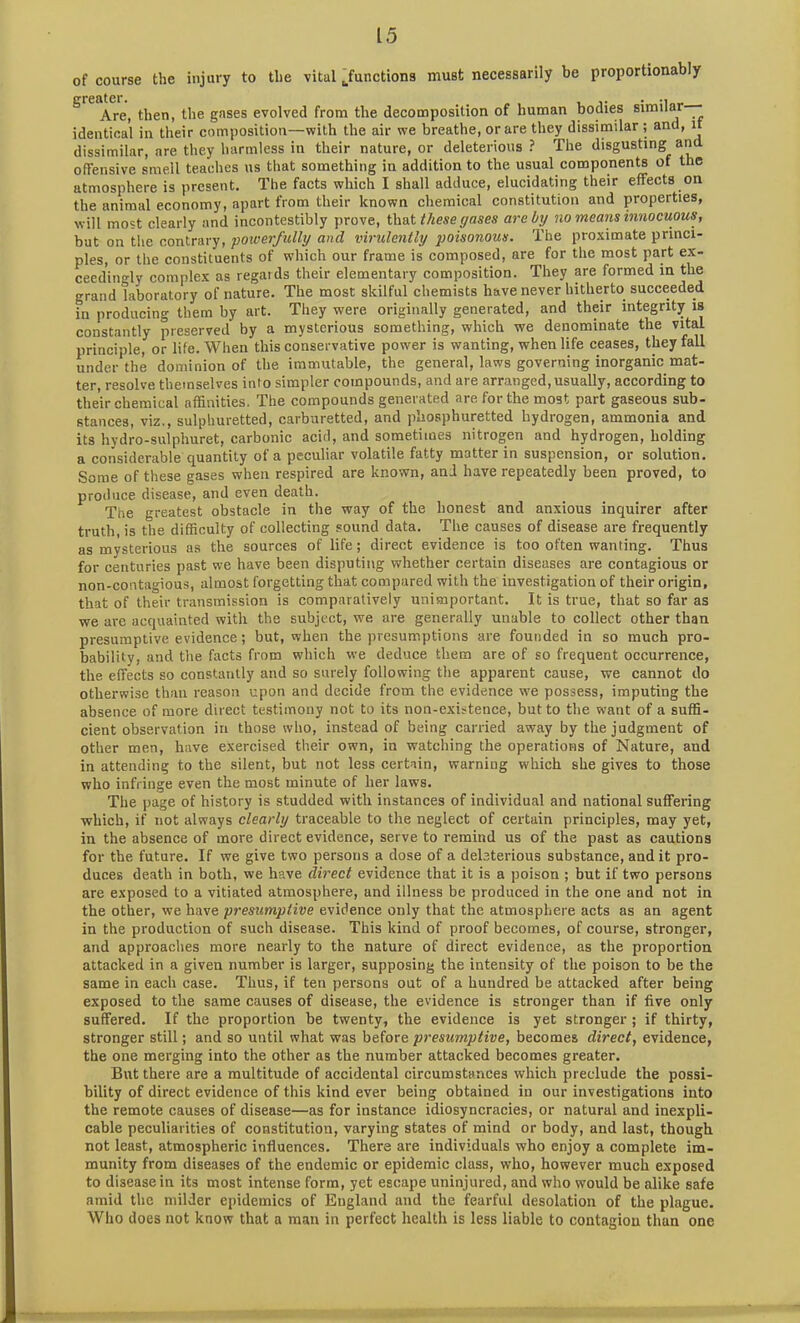 of course the injury to the vital Junctions must necessarily be proportionably PTPflt f*l* Are, then, the gases evolved from the decomposition of human bodies similar- identical in their composition—with the air we breathe, or are they dissimilar ; and, it dissimilar, are they harmless in their nature, or deleterious? The disgusting and offensive smell teaches us that something in addition to the usual components of the atmosphere is present. The facts which I shall adduce, elucidating their effects on the animal economy, apart from their known chemical constitution and properties, will most clearly and incontestibly prove, that these gases arc by no means innocuous, but on the contrary, powerfully and virulently poisonous. The proximate princi- ples, or the constituents of which our frame is composed, are for the most part ex- ceedingly complex as regards their elementary composition. They are formed in the grand laboratory of nature. The most skilful chemists have never hitherto succeeded in producing them by art. They were originally generated, and their integrity is constantly preserved by a mysterious something, which we denominate the vital principle, or life. When this conservative power is wanting, when life ceases, they fall under the dominion of the immutable, the general, laws governing inorganic mat- ter, resolve themselves into simpler compounds, and are arranged, usually, according to their chemical affinities. The compounds generated are for the most part gaseous sub- stances, viz., sulphuretted, carburetted, and phosphuretted hydrogen, ammonia and its hydro-sulphuret, carbonic acid, and sometimes nitrogen and hydrogen, holding a considerable quantity of a peculiar volatile fatty matter in suspension, or solution. Some of these gases when respired are known, and have repeatedly been proved, to produce disease, and even death. The greatest obstacle in the way of the honest and anxious inquirer after truth, is the difficulty of collecting sound data. The causes of disease are frequently as mysterious as the sources of life; direct evidence is too often wanting. Thus for centuries past we have been disputing whether certain diseases are contagious or non-contagious, almost forgetting that compared with the investigation of their origin, that of their transmission is comparatively unimportant. It is true, that so far as we are acquainted with the subject, we are generally unable to collect other than presumptive evidence; but, when the presumptions are founded in so much pro- bability, and the facts from which we deduce them are of so frequent occurrence, the effects so constantly and so surely following the apparent cause, we cannot do otherwise than reason upon and decide from the evidence we possess, imputing the absence of more direct testimony not to its non-existence, but to the want of a suffi- cient observation in those who, instead of being carried away by the judgment of other men, have exercised their own, in watching the operations of Nature, and in attending to the silent, but not less certain, warning which she gives to those who infringe even the most minute of her laws. The page of history is studded with instances of individual and national suffering which, if not always clearly traceable to the neglect of certain principles, may yet, in the absence of more direct evidence, serve to remind us of the past as cautions for the future. If we give two persons a dose of a deleterious substance, and it pro- duces death in both, we have direct evidence that it is a poison ; but if two persons are exposed to a vitiated atmosphere, and illness be produced in the one and not in the other, we have presumptive evidence only that the atmosphere acts as an agent in the production of such disease. This kind of proof becomes, of course, stronger, and approaches more nearly to the nature of direct evidence, as the proportion attacked in a given number is larger, supposing the intensity of the poison to be the same in each case. Thus, if ten persons out of a hundred be attacked after being exposed to the same causes of disease, the evidence is stronger than if five only suffered. If the proportion be twenty, the evidence is yet stronger ; if thirty, stronger still; and so until what was before presumptive, becomes direct, evidence, the one merging into the other as the number attacked becomes greater. But there are a multitude of accidental circumstances which preclude the possi- bility of direct evidence of this kind ever being obtained in our investigations into the remote causes of disease—as for instance idiosyncracies, or natural and inexpli- cable peculiarities of constitution, varying states of mind or body, and last, though not least, atmospheric influences. There are individuals who enjoy a complete im- munity from diseases of the endemic or epidemic class, who, however much exposed to disease in its most intense form, yet escape uninjured, and who would be alike safe amid the milder epidemics of England and the fearful desolation of the plague. Who does not know that a man in perfect health is less liable to contagion than one