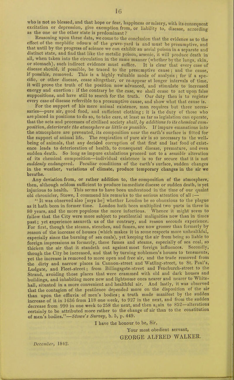 1G who is not so blessed, and that hope or fear, happiness or misery, with its consequent excitation or depression, give exemption from, or liability to, disease, according as the one or the other state is predominant ? Reasoning upon these data, we come to the conclusion that the evidence as to the effect of the mephitic odours of the grave-yard is and must be presumptive, and that until by the progress of science we can exhibit an aerial poison in a separate and distinct state, and find that like the metalic poison, arsenic, it will produce death in all, when taken into the circulation in the same manner (whether by the lungs, skin, or stomach), such indirect evidence must suffice. It is clear that every case of disease should, if possible, be traced to the presumptive cause; and the cause, if possible, removed. This is a highly valuable mode of analysis ; for if a spe- cific, or other disease, cease altogether, or re-appear at longer intervals of time, it will prove the truth of the position now advanced, and stimulate to increased energy and exertion : if the contrary be the case, we shall cease to act upon false suppositions, and have still to search for the truth. Our duty then is to register every case of disease referable to a presumptive cause, and show what that cause is. For the support of his mere animal existence, man requires but three neces- saries—pure air, good food, and sufficient clothing; it is the duty of those who are placed in positions to do so, to take care, at least as far as legislation can operate, that the acts and processes of civilised society shall, by additions to its chemical com- position, deteriorate the atmosphere as little as possible. If impure emanations into the atmosphere are prevented, its composition near the earth’s surface is fitted for the support of animal life. The respiration of pure air is so necessary to the well- being of animals, that any decided corruption of that first and last food of exist- ence leads to deterioration of health, to consequent disease, premature, and even sudden death. So long as impure exhalations proceed not to a sensible alteration of its chemical composition—individual existence is so far secure that it is not suddenly endangered. Peculiar conditions of the earth’s surface, sudden changes in the weather, variations of climate, produce temporary changes in the air we breathe. Any deviation from, or rather addition to, the composition of the atmosphere, then, although seldom sufficient to produce immediate disease or sudden death, is yet injurious to health. This serms to have been understood in the time of our quaint old chronicler, Stowe, I commend his remarks to the serious attention of all:— “ It was observed also [says he] whether London be so obnoxious to the plague as it hath been in former time. London hath been multiplied two parts in three in 80 years, and the more populous the more infectious. Whence it might seem to follow that the City were more subject to pestilential malignities now than in times past; yet experience assureth us of the contrary, and reason seconds experience. For first, though the steams, stenches, and fumes, are now grosser than formerly by reason of the increase of houses (which makes it in some respects more unhealthful, especially since the burning of sea coals), yet keeping the air from being so liable to foreign impressions as formerly, these fumes and steams, especially of sea coal, so thicken the air that it standeth out against most foreign influences. Secondly, though the City be increased, and that by turning noblemen’s houses to tenements, yet the increase is removed to more open and free air, and the trade removed from the dirty and narrow places in Cannon-street and Watling-street, to St. Paul’s, Ludgate, and Fleet-street; from Billingsgate-street and Fenchurch-street to the Strand, avoiding those places that were crammed with old and dark houses and buildings, and inhabiting more new and lightsome ones nearer and nearer to White- hall, situated in a more convenient and healthful air. And lastly, it was observed that the contagion of the pestilence depended more on the disposition of the air than upon the effluvia of men’s bodies; a truth made manifest by the sudden increase of it in 1636 from 118 one week, to 927 in the next, and from the sudden decrease from 990 in one week to 258 the next, and then again to 852—alterations certainly to be attributed more rather to the change of air than to the constitution of men’s bodies.”—Stowe’s Survey, b. 5, p. 449. I have the honour to be, Sir, Your most obedient servant, GEORGE ALFRED WALKER. December, 1842.