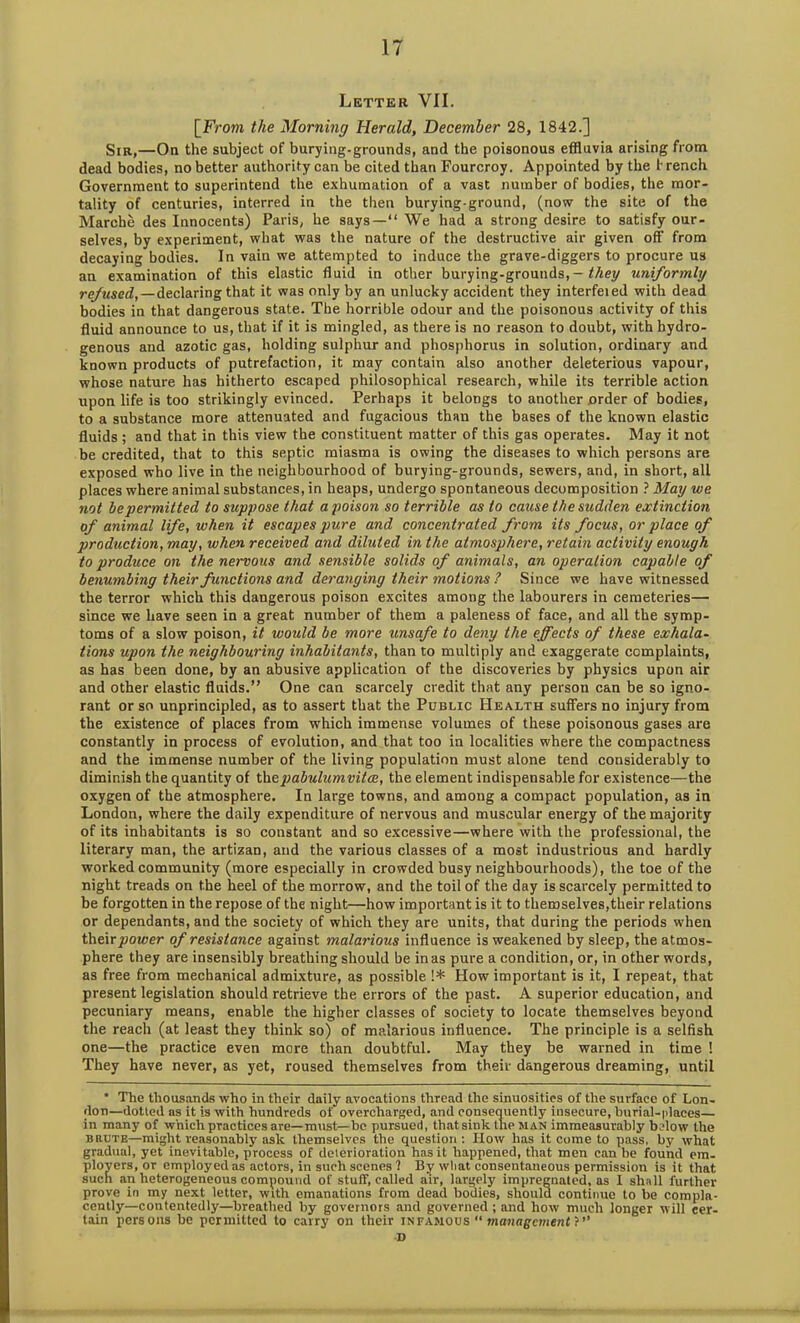 Letter VII. [From the Morning Herald, December 28, 1842.] Sir,—On the subject of burying-grounds, and the poisonous effluvia arising from dead bodies, no better authority can be cited than Fourcroy. Appointed by the t rench Government to superintend the exhumation of a vast number of bodies, the mor- tality of centuries, interred in the then burying-ground, (now the site of the Marche des Innocents) Paris, he says—“ We had a strong desire to satisfy our- selves, by experiment, what was the nature of the destructive air given off from decaying bodies. In vain we attempted to induce the grave-diggers to procure us au examination of this elastic fluid in other burying-grounds,— they uniformly refused, — declaring that it was only by an unlucky accident they interfeied with dead bodies in that dangerous state. The horrible odour and the poisonous activity of this fluid announce to us, that if it is mingled, as there is no reason to doubt, with hydro- genous and azotic gas, holding sulphur and phosphorus in solution, ordinary and known products of putrefaction, it may contain also another deleterious vapour, whose nature has hitherto escaped philosophical research, while its terrible action upon life is too strikingly evinced. Perhaps it belongs to another order of bodies, to a substance more attenuated and fugacious than the bases of the known elastic fluids ; and that in this view the constituent matter of this gas operates. May it not be credited, that to this septic miasma is owing the diseases to which persons are exposed who live in the neighbourhood of burying-grounds, sewers, and, in short, all places where animal substances, in heaps, undergo spontaneous decomposition ? May we not be permitted to suppose that a poison so terrible as to cause the sudden extinction of animal life, when it escapes pure and concentrated from its focus, or place of prodtiction, may, when received and diluted in the atmosphere, retain activity enough to produce on the nervous and sensible solids of animals, an operation capable of benumbing their functions and deranging their motions ? Since we have witnessed the terror which this dangerous poison excites among the labourers in cemeteries— since we have seen in a great number of them a paleness of face, and all the symp- toms of a slow poison, it would be more unsafe to deny the effects of these exhala- tions upon the neighbouring inhabitants, than to multiply and exaggerate complaints, as has been done, by an abusive application of the discoveries by physics upon air and other elastic fluids.” One can scarcely credit that any person can be so igno- rant or so unprincipled, as to assert that the Public Health suffers no injury from the existence of places from which immense volumes of these poisonous gases are constantly in process of evolution, and that too in localities where the compactness and the immense number of the living population must alone tend considerably to diminish the quantity of thepabulumvitce, the element indispensable for existence—the oxygen of the atmosphere. In large towns, and among a compact population, as in London, where the daily expenditure of nervous and muscular energy of the majority of its inhabitants is so constant and so excessive—where with the professional, the literary man, the artizan, and the various classes of a most industrious and hardly worked community (more especially in crowded busy neighbourhoods), the toe of the night treads on the heel of the morrow, and the toil of the day is scarcely permitted to be forgotten in the repose of the night—how important is it to themselves,their relations or dependants, and the society of which they are units, that during the periods when Wiexcpower of resistance against malarious influence is weakened by sleep, the atmos- phere they are insensibly breathing should be in as pure a condition, or, in other words, as free from mechanical admixture, as possible !* How important is it, I repeat, that present legislation should retrieve the errors of the past. A superior education, and pecuniary means, enable the higher classes of society to locate themselves beyond the reach (at least they think so) of malarious influence. The principle is a selfish one—the practice even more than doubtful. May they be warned in time ! They have never, as yet, roused themselves from their dangerous dreaming, until * The thousands who in their daily avocations thread the sinuosities of the surface of Lon- don—dotted as it is with hundreds of overcharged, and consequently insecure, burial-places— in many of which practices are—must—be pursued, that sink the man immeasurably below the brute—might reasonably ask themselves the question: How has it come to pass, by what gradual, yet inevitable, process of deterioration has it happened, that men can be found em- ployers, or employed as actors, in such scenes 1 By wliat consentaneous permission is it that such an heterogeneous compound of stuff, called air, largely impregnated, as I shall further prove in my next letter, with emanations from dead bodies, should continue to be compla- cently—contentedly—breathed by governors and governed; and how much longer will cer- tain persons be permitted to carry on their infamous “ management ?’’ D