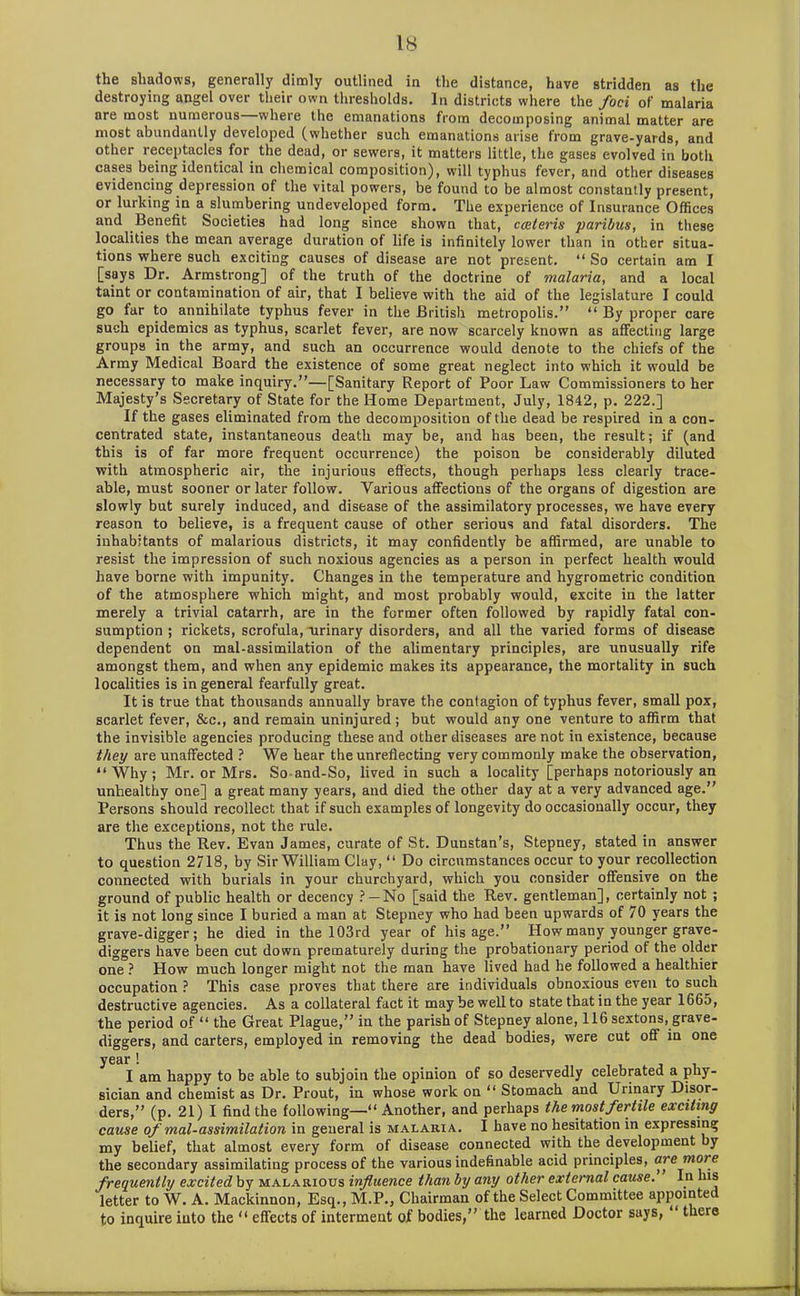 the shadows, generally dimly outlined in the distance, have stridden as the destroying angel over their own thresholds. In districts where the foci of malaria are most numerous—where the emanations from decomposing animal matter are most abundantly developed (whether such emanations arise from grave-yards, and other receptacles for the dead, or sewers, it matters little, the gases evolved in both cases being identical in chemical composition), will typhus fever, and other diseases evidencing depression ot the vital powers, be found to be almost constantly present, or lurking in a slumbering undeveloped form. The experience of Insurance Offices and Benefit Societies had long since shown that, cceteris paribus, in these localities the mean average duration of life is infinitely lower than in other situa- tions where such exciting causes of disease are not present. “ So certain am I [says Dr. Armstrong] of the truth of the doctrine of malaria, and a local taint or contamination of air, that I believe with the aid of the legislature I could go far to annihilate typhus fever in the British metropolis.” “ By proper care such epidemics as typhus, scarlet fever, are now scarcely known as affecting large groups in the army, and such an occurrence would denote to the chiefs of the Army Medical Board the existence of some great neglect into which it would be necessary to make inquiry.”—[Sanitary Report of Poor Law Commissioners to her Majesty’s Secretary of State for the Home Department, July, 1842, p. 222.] If the gases eliminated from the decomposition of the dead be respired in a con- centrated state, instantaneous death may be, and has been, the result; if (and this is of far more frequent occurrence) the poison be considerably diluted with atmospheric air, the injurious effects, though perhaps less clearly trace- able, must sooner or later follow. Various affections of the organs of digestion are slowly but surely induced, and disease of the assimilatory processes, we have every reason to believe, is a frequent cause of other serious and fatal disorders. The inhabitants of malarious districts, it may confidently be affirmed, are unable to resist the impression of such noxious agencies as a person in perfect health would have borne with impunity. Changes in the temperature and hygrometric condition of the atmosphere which might, and most probably would, excite in the latter merely a trivial catarrh, are in the former often followed by rapidly fatal con- sumption ; rickets, scrofula, urinary disorders, and all the varied forms of disease dependent on mal-assimilation of the alimentary principles, are unusually rife amongst them, and when any epidemic makes its appearance, the mortality in such localities is in general fearfully great. It is true that thousands annually brave the contagion of typhus fever, small pox, scarlet fever, &c., and remain uninjured ; but would any one venture to affirm that the invisible agencies producing these and other diseases are not in existence, because they are unaffected ? We hear the unreflecting very commonly make the observation, “Why; Mr. or Mrs. So-and-So, lived in such a locality [perhaps notoriously an unhealthy one] a great many years, and died the other day at a very advanced age.” Persons should recollect that if such examples of longevity do occasionally occur, they are the exceptions, not the rule. Thus the Rev. Evan James, curate of St. Dunstan’s, Stepney, stated in answer to question 2718, by Sir William Clay, “ Do circumstances occur to your recollection connected with burials in your churchyard, which you consider offensive on the ground of public health or decency ?—No [said the Rev. gentleman], certainly not ; it is not long since I buried a man at Stepney who had been upwards of 70 years the grave-digger; he died in the 103 rd year of his age.” How many younger grave- diggers have been cut down prematurely during the probationary period of the older one ? How much longer might not the man have lived had he followed a healthier occupation ? This case proves that there are individuals obnoxious even to such destructive agencies. As a collateral fact it may be well to state that in the year 1665, the period of “ the Great Plague,” in the parish of Stepney alone, 116 sextons, grave- diggers, and carters, employed in removing the dead bodies, were cut off in one year ! I am happy to be able to subjoin the opinion of so deservedly celebrated a phy- sician and chemist as Dr. Prout, in whose work on “ Stomach and Urinary Disor- ders,” (p. 21) I find the following—“ Another, and perhaps the most fertile exciting cause of mal-assimilation in general is malaria. I have no hesitation in expressing my belief, that almost every form of disease connected with the development by the secondary assimilating process of the various indefinable acid principles, are mot e frequently excited by malarious influence than by any other external cause. In Ins letter to W. A. Mackinnon, Esq., M.P., Chairman of the Select Committee appointed to inquire into the “ effects of interment of bodies,” the learned Doctor says, “ there